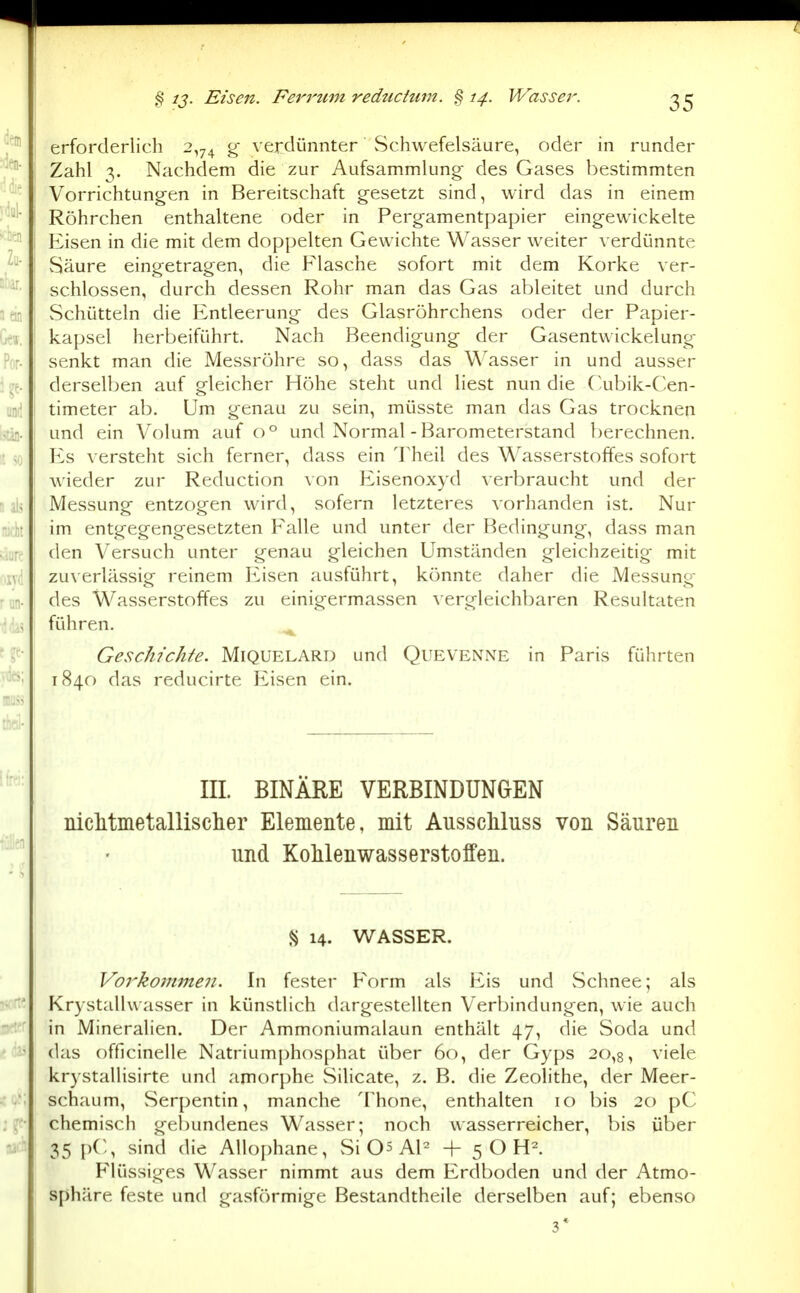 .§ 12- Eisen. Fet^i'um reductum. § 14. Wasser. erforderlich 2,74 g verdünnter Schwefelsäure, oder in runder Zahl 3. Nachdem die zur Aufsammlung des Gases bestimmten Vorrichtungen in Bereitschaft gesetzt sind, wird das in einem Röhrchen enthaltene oder in Pergamentpapier eingewickelte Eisen in die mit dem doppelten Gewichte Wasser weiter verdünnte Säure eingetragen, die Flasche sofort mit dem Korke ver- schlossen, durch dessen Rohr man das Gas ableitet und durch Schütteln die Entleerung des Glasröhrchens oder der Papier- kapsel herbeiführt. Nach Beendigung der Gasentwickelung senkt man die Messröhre so, dass das Wasser in und ausser derselben auf gleicher Höhe steht und liest nun die (^.ubik-Cen- timeter ab. Um genau zu sein, müsste man das Gas trocknen und ein Volum auf 0° und Normal-Barometerstand berechnen. Es versteht sich ferner, dass ein Theil des Wasserstoffes sofort wieder zur Reduction Eisenoxyd verbraucht und der Messung entzogen wird, sofern letzteres vorhanden ist. Nur im entgegengesetzten Falle und unter der Bedingung, dass man den Versuch unter genau gleichen Umständen gleichzeitig mit zu\erlässig reinem Prisen ausführt, könnte daher die Messung des Wasserstoffes zu einigermassen \ ergleichbaren Resultaten führen. ^ Geschichte. Miquelard und Quevenne in Paris führten 1840 das reducirte Eisen ein. III. BINARE VERBINDUNGEN niclitmetallisclier Elemente, mit Ausscliluss von Säuren und Kohlenwasserstoffen. S 14. WASSER. Vorkommen. In fester Form als Eis und vSchnee; als Krystalhvasser in künsdich dargestellten Verbindungen, wie auch in Mineralien. Der Ammoniumalaun enthält 47, die Soda und das offlcinelle Natriumphosphat über 60, der Gyps 20,8, viele krystallisirte und amorphe Silicate, z. B. die Zeolithe, der Meer- schaum, Serpentin, manche Thone, enthalten 10 bis 20 pC chemisch gebundenes Wasser; noch wasserreicher, bis über 35 pC, sind die Allophane, Si Qs Al^ -f- 5 O H^. P'lüssiges Wasser nimmt aus dem Erdboden und der Atmo- sphäre feste und gasförmige Bestandtheile derselben auf; ebenso 3*