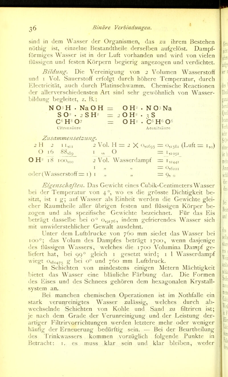 sind in dem Wasser der Organismen, das zu ihrem Bestehen nöthig ist, einzelne Bestandtheile derselben aufgelöst. Dampf- förmiges Wasser ist in der Luft vorhanden und wird von vielen flüssigen und festen Körpern begierig angezogen und verdichtet. Bildtnig. Die Vereinigung von 2 Volumen Wasserstoff und I Vol. Sauerstoff erfolgt durch höhere Temperatur, durch Electricität, auch durch Platinschvvamm. Chemische Reactionen der allerverschiedensten Art sind sehr gewöhnlich von Wasser- Ijildung begleitet, z. B.: N03H . NaOH = OH . NO^Na S . 2 S H = 2 O H . 3 S C6H8 07 = OH . C^H^Oö Citrou säure Aconitsiinre Zusammenset::: ujig. 2 H 2 I I,„ 2 Vol. H = 2 X 'No6o3 O 16 88,89_ I „ O O H^ 18 100,00 2 Vol. Wasserdampf 1 „ oder (Wasserstoff = 1) I ., ., Eigenschaften. Das Gewicht eines Cubik-Centimeters Wasser bei der Temperatur von 4 °, wo es die grösste Dichtigkeit be- sitzt, ist I g; auf Wasser als Einheit werden die Gewichte glei- cher Raumtheile aller übrigen festen und flüssigen Körper be- zogen und als spezifische Gewichte bezeichnet. Für das Eis l)eträgt dasselbe bei 0° 0,91765 indem gefrierendes Wasser sich mit unwiderstehlicher Gewalt ausdehnt. Unter dem Luftdrucke von 760 mm siedet das Wasser bei 100°; das Volum des Dampfes beträgt 1700, wenn dasjenige des flüssigen Wassers, welches die 1700 Volumina Dampf ge- liefert hat, bei 99° gleich i gesetzt wird; i 1 Wasserdampf wiegt 0,80475 <^ ^^^^ '^'^^ 7^^^-' ^^ Luftdruck. In Schichten von mindestens einigen Metern Mächtigkeit bietet das Wasser eine bläuliche Färbung dar. Die Formen lies Eises und des Schnees gehören dem hexagonalen Krystall- system an. Bei manchen chemischen Operationen ist im Nothfalle ein stark verunreinigtes Wasser zulässig, welches durch ab- wechselnde Schichten von Kohle und vSand zu filtriren ist; je nach dem Grade der Verunreinigung und der Leistung der- artiger Filtrirvorrichtungen werden letztere mehr oder weniger häufig der Erneuerung bedürftig sein. — Bei der Beurtheilung des Trinkwassers kommen vorzüglich folgende Punkte in Betracht: i. es muss klar sein und klar bleiben, weder 0,1381 (Luft — ^1051 = 1,0) = 9i o