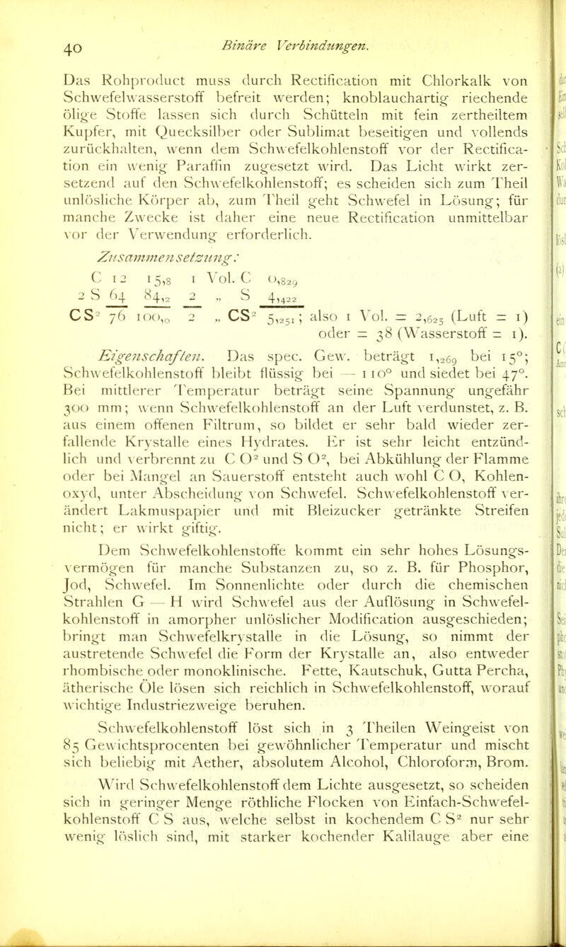 Das Rohproduct muss durch Rectification mit Chlorkalk von Schwefelwasserstoff befreit werden; knoblauchartig riechende ölige Stoffe lassen sich durch Schütteln mit fein zertheiltem Kupfer, mit Quecksilber oder Sublimat beseitigen und vollends zurückhalten, wenn dem Schwefelkohlenstoff vor der Rectifica- tion ein wenig Paraffin zugesetzt wird. Das Licht wirkt zer- setzend auf den vSchwefelkohlenstoff; es scheiden sich zum Theil unlösliche Körper ab, zum Theil geht Schwefel in Lösung; für manche Zwecke ist daher eine neue Rectification unmittelbar \oY der Verwendung erforderlich. Ziisammeii sefsnng : C I 2 I 5,8 I Vol. C 0,829 2 S ^ 84^ _2_ „ S 4,422 CS^ 76 100,0 - V CS^ 5^251; ^ilso I Vol. = 2,625 (Luft = i) oder =38 (Wasserstoff = i). Eigenschafien. Das spec. Gew. beträgt 1,269 ^5°5 Schwefelkohlenstoff bleibt flüssig bei — 110° und siedet bei 47°. Bei mittlerer 'l'emperatur beträgt seine Spannung ungefähr 300 mm; wenn vSchwefelkohlenstoff an der Luft A erdunstet, z. B. aus einem offenen Filtrum, so bildet er sehr bald wieder zer- fallende Krystalle eines Hydrates. Er ist sehr leicht entzünd- lich und \ erbrennt zu C und S O^, bei Abkühlung der Flamme oder bei Mangel an Sauerstoff entsteht auch wohl C O, Kohlen- oxyd, unter Abscheidung von vSchwefel. Schwefelkohlenstoff \ er- ändert Lakmuspapier und mit Bleizucker g-etränkte vStreifen nicht; er wirkt giftig. Dem Schwefelkohlenstoffe kommt ein sehr hohes Lösungs- \ ermögen für manche Substanzen zu, so z. B. für Phosphor, Jod, Schwefel. Im Sonnenlichte oder durch die chemischen Strahlen G — H wird Schwefel aus der Auflösung in Schwefel- kohlenstoff in amorpher unlösHcher Modification ausgeschieden; bringt man vSchwefelkrystalle in die Lösung, so nimmt der austretende Schwefel die Form der Krystalle an, also entweder rhombische oder monoklinische. Fette, Kautschuk, Gutta Percha, ätherische Öle lösen sich reichlich in Schwefelkohlenstoff, worauf wichtige Industriezweige beruhen. Schwefelkohlenstoff löst sich in 3 Theilen Weingeist von 85 Gewichtsprocenten bei gewöhnlicher Temperatur und mischt sich beliebig mit Aether, absolutem Alcohol, Chloroform, Brom. M^ird Schwefelkohlenstoff dem Lichte ausgesetzt, so scheiden sich in geringer Menge röthliche Flocken von Einfach-Schwefel- kohlenstoff C S aus, welche selbst in kochendem C S^ nur sehr wenig löslich sind, mit starker kochender Kalilauge aber eine