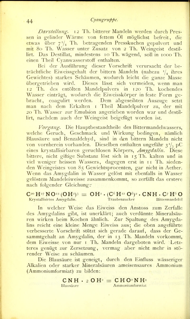 Cyaiigi'uppe. Darstellung. 12 Th. bitterer Mandeln werden durch Pres- sen in gelinder Wärme von fettem Ol möglichst befreit, die etwas über 7^4 Th. betragenden Presskuchen gepulvert und mit 80 Th. Wasser unter Zusatz von 2 Th. Weingeist destil- hrt. Das Destillat, mindestens 10 Th. wägend, soll in 1000 Th. einen Theil Cyanwasserstoff enthalten. Bei der Ausführung dieser Vorschrift verursacht der be- trächtliche Eiweissgehalt der bittern Mandeln (nahezu ihres Gewichtes) starkes Schäumen, wodurch leicht die ganze Masse übergetrieben wird. Dieses lässt sich vermeiden, wenn man 12 Th. des entölten Mandelpulvers in 120 Th. kochendes Wasser einträgt, wodurch die Eiweisskörper in feste Form ge- bracht, coagulirt werden. Dem abgeseihten Auszuge setzt man nach dem Erkalten i Theil Mandelpulver zu, der mit 20 Th. Wasser zur Emulsion angerieben worden war und destil- lirt, nachdem auch der Weingeist beigefügt worden ist. Vorgang. Die Hauptbestandtheile des Bittermandelvvassers, welche Geruch, Geschmack und Wirkung bedingen, nämlich Blausäure und Benzaldehyd, sind in den bittern Mandeln nicht von vornherein vorhanden. Dieselben enthalten ungefähr 3Y3 pC eines krystallisirbaren geruchlosen Körpers, Amygdalin. Diese bittere, nicht giftige Substanz löst sich in 15 Th. kalten und in viel weniger heissen Wassers, dagegen erst in 11 Th. sieden- den Weingeistes von 85 Gewichtsprocenten, gar nicht in Aether. Wenn das Amygdalin in Wasser gelöst mit ebenfalls in Wasser gelöstem Mandeleiweisse zusammenkommt, so zerfällt das erstere nach folgender Gleichung:* C-H-7NO-(OH-)3 = OH . (C6H^-06)2.CNH.C7H6 0 Krystallisirtes Amygdalin. Traubenzucker Bittennandehil In welcher Weise das Eiweiss den Anstoss zum Zerfalle des Amygdalins gibt, ist unerklärt; auch verdünnte Mineralsäu- ren wirken beim Kochen ähnlich. Zur vSpaltung des Amygda- lins reicht eine kleine Menge Eiweiss aus; die oben angeführte verbesserte Vorschrift stützt sich gerade darauf, dass der Ge- sammtgehalt an Amygdalin, der in 13 Th. Mandeln vorkommt, dem Eiweisse von nur i Th. Mandeln dargeboten wird. Letz- teres genügt zur Zersetzung, vermag aber nicht mehr in stö- render Weise zu schäumen. Die Blausäure ist geneigt, durch den Einfluss wässeriger Alkalien oder starker Mineralsäuren ameisensaures Ammonium (Ammoniumformiat) zu bilden: CNH . 20H^ — CHO-NH4 Blausäure Ammoniumformiat