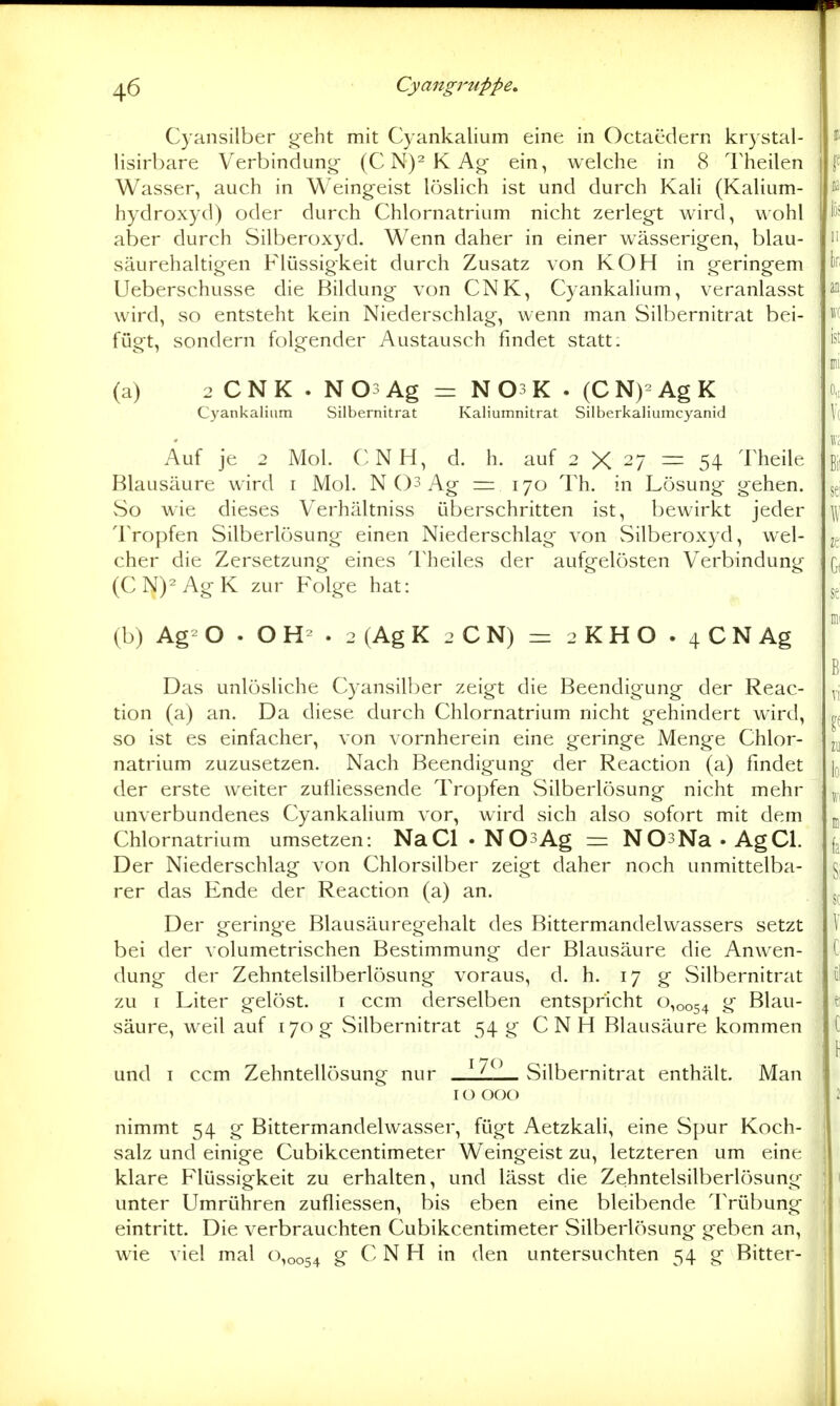Cyansilber geht mit Cyankalium eine in Octaedern krystal- lisirbare Verbinduno; (C N)^ K ein, welche in 8 Theilen f Wasser, auch in Weingeist Icjslic.h ist und durch Kali (Kalium- hydroxyd) oder durch Chlornatrium nicht zerlegt wird, wohl lö* aber durch Silberoxyd. Wenn daher in einer wässerigen, blau- säurehaltigen Flüssigkeit durch Zusatz von KOH in geringem 1)^ Ueberschusse die Bildung von CNK, Cyankalium, veranlasst wird, so entsteht kein Niederschlag, wenn man Silbernitrat bei- fügt, sondern folgender Austausch findet statt: ist ; mi (a) 2 CNK . N03 Ag = N03K . (CN)-AgK | o,, Cyankalium Silbernitrat Kaliumnitrat Silberkaliumcyanid \{ Auf je 2 Mol. CNH, d. h. auf 2 X 27 == 54 Theile ß,' Blausäure wird i Mol. N 03 Ag = 170 Th, in Lösung gehen. 5^; So wie dieses Verhältniss überschritten ist, bewirkt jeder \ Tropfen Silberlösung einen Niederschlag von Silberoxyd, wel- 2^ eher die Zersetzung eines Theiles der aufgelösten Verbindung q, (CN)^AgK zur Folge hat: se i mi (b) Ag- O . O . 2 (Ag K 2 C N) = 2 K H O . 4 C N Ag \ ' B Das unlösliche Cyansilber zeigt die Beendigung der Reac- yj tion (a) an. Da diese durch Chlornatrium nicht gehindert wird, so ist es einfacher, von vornherein eine geringe Menge Chlor- natrium zuzusetzen. Nach Beendigung der Reaction (a) findet [q der erste weiter zufliessende Tropfen Silberlösung nicht mehr unverbundenes Cyankalium vor, wird sich also sofort mit dem Chlornatrium umsetzen: NaCl • NOsAg = NOsNa-AgCl. Der Niederschlag von Chlorsilber zeigt daher noch unmittelba- §, rer das Ende der Reaction (a) an. s^ Der geringe Blausäuregehalt des Bittermandelwassers setzt \ bei der volumetrischen Bestimmung der Blausäure die Anwen- t dung der Zehntelsilberlösung voraus, d. h. 17 g Silbernitrat ü zu I Liter gelöst, i ccm derselben entspricht 0,0054 ^ Blau- t säure, weil auf 170g Silbernitrat 54 g CNH Blausäure kommen t \ und I ccm Zehntellösung nur L Silbernitrat enthält. Man 10 000 2 nimmt 54 g Bittermandelwasser, fügt Aetzkali, eine Spur Koch- \ salz und einige Cubikcentimeter Weingeist zu, letzteren um eine klare Flüssigkeit zu erhalten, und lässt die Zehntelsilberlösung 1 unter Umrühren zufliessen, bis eben eine bleibende Trübung ; eintritt. Die verbrauchten Cubikcentimeter Silberlösung geben an, wie viel mal (^0054 g C N H in den untersuchten 54 g Bitter- ik