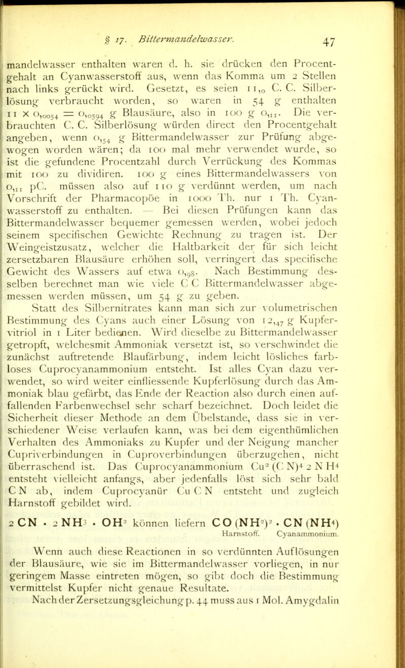 mandelwasser enthalten waren d. h. sie drücken den Procent- gehalt an Cyanwasserstoff aus, wenn das Komma um 2 Stellen nach links g-erückt wird. Gesetzt, es seien 11,0 C. C. Silber- lösung- verbraucht worden, so waren in 54 g enthalten II X 0,0054 — ^^^0594 g Blausäure, also in 100 g 0,11. Die ver- brauchten C. C. Silberlösung würden direct den Procentgehalt angeben, wenn 0,54 g Bittermandelwasser zur Prüfung abge- wogen worden wären; da 100 mal mehr verwendet wurde, so ist die gefundene Procentzahl durch Verrückung des Kommas mit 100 zu dividiren. 100 g eines Bittermandelwassers von 0,11 pC. müssen also auf 110 g verdünnt werden, um nach Vorschrift der Pharmacopöe in 1000 Th. nur i Th. Cyan- wasserstoff zu enthalten. — Bei diesen Prüfungen kann das Bittermandelwasser bequemer gemessen werden, wobei jedoch seinem specifischen Gewichte Rechnung zu tragen ist. Der Weingeistzusatz, welcher die Haltbarkeit der für sich leicht zersetzbaren Blausäure erhöhen soll, verringert das specifische Gewicht des Wassers auf etwa 0,98- Nach Bestimmung des- selben berechnet man wie viele C C Bittermandelwasser abge- messen werden müssen, um 54 g zu geben. Statt des Silbernitrates kann man sich zur a olumetrischen Bestimmung des Cyans auch einer Lösung von 12,47 g Kupfer- vitriol in I Liter bedienen. Wird dieselbe zu Bittermandelwasser getropft, welchesmit Ammoniak versetzt ist, so verschwindet die zunächst auftretende Blaufärbung, indem leicht lösliches farb- loses Cuprocyanammonium entsteht. Ist alles Cyan dazu ver- wendet, so wird weiter einfliessende Kupferlösung durch das Am- moniak blau gefärbt, das Ende der Reaction also durch einen auf- fallenden Farbenwechsel sehr scharf bezeichnet. Doch leidet die Sicherheit dieser Methode an dem Übelstande, dass sie in ver- schiedener Weise verlaufen kann, was bei dem eigenthümlichen Verhalten des Ammoniaks zu Kupfer und der Neigung mancher Cu|)riverbindungen in Cuproverbindungen überzugehen, nicht überraschend ist. Das Cuprocyanammonium Cu^ (C N)^ 2 N H4 entsteht \ ielleicht anfangs, aber jedenfalls löst sich sehr bald CN ab, indem Cuprocyanür C-u C N entsteht und zugleich Harnstoff gebildet wird. 2CN . 2NH3 . OH- können liefern CO (NH^)-. CN (NH4) Hamstoft'. Cyanammonium. Wenn auch diese Reactionen in so verdünnten Auflösungen der Blausäure, wie sie im Bittermandelwasser vorliegen, in nur geringem Masse eintreten mögen, so gibt doch die Bestimmung vermittelst Kupfer nicht genaue Resultate. Nach der Zersetzungsgleichung p. 44 muss aus r Mol. Amygdalin
