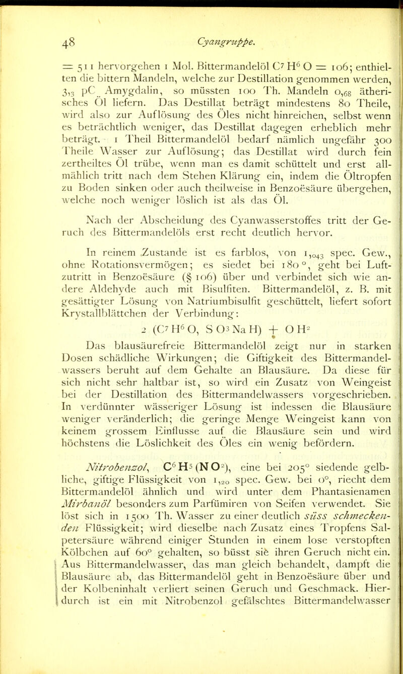 = 511 hervorgehen 1 Mol. Bittermandelöl C7 H° O = 106; enthiel- ten die bittern Mandeln, welche zur Destillation genommen werden, 3,3 pC Amygdalin, so müssten 100 Th. Mandeln 0,68 ätheri- sches Öl liefern. Das Destillat beträgt mindestens 80 Theile, wird also zur Auflösung des Öles nicht hinreichen, selbst wenn es beträchtlich weniger, das Destillat dagegen erheblich mehr beträgt. i Theil Bittermandelöl bedarf nämhch ungefähr 300 Theile Wasser zur Auflösung; das Destillat wird durch fein zertheiltes Öl trübe, wenn man es damit schüttelt und erst all- mählich tritt nach dem Stehen Klärung ein, indem die Öltropfen zu Boden sinken oder auch theilweise in Benzoesäure übergehen, welche noch weniger löslich ist als das Öl. Nach der Abscheidung des Cyanwasserstoffes tritt der Ge- ruch des Bittermandelöls erst recht deutlich hervor. In reinem Zustande ist es farblos, von 1,043 spec. Gew., ohne Rotationsvermögen; es siedet bei 180 °, geht bei Luft- zutritt in Benzoesäure (§ 106) über und verbindet sich wie an- dere Aldehyde auch mit Bisulfiten. Bittermandelöl, z. B. mit gesättigter Lösung von Natriumbisulfit geschüttelt, liefert sofort Krystallblättchen der Verbindung: 2 (C7H6 0, S03NaH) -f O Das blausäurefreie Bittermandelöl zeigt nur in starken Dosen schädliche Wirkungen; die Giftigkeit des Bittermandel- wassers beruht auf dem Gehalte an Blausäure. Da diese für sich nicht sehr haltbar ist, so wird ein Zusatz von Weingeist bei der Destillation des Bittermandelwassers vorgeschrieben. In verdünnter wässeriger Lösung ist indessen die Blausäure weniger veränderlich; die geringe Menge Weingeist kann von keinem grossem Einflüsse auf die Blausäure sein und wird höchstens die Löslichkeit des Öles ein wenig befördern. Nitrobenso/^ C^H5(N02), eine bei 205° siedende gelb- liche, giftige Flüssigkeit von 1,20 spec. Gew. bei 0°, riecht dem Bittermandelöl ähnlich und wird unter dem Phantasienamen Mirbanöl besonders zum Parfümiren von vSeifen verwendet. Sie löst sich in 15CX) Th. Wasser zu einer deutlich süss schmecken- den Flüssigkeit; wird dieselbe nach Zusatz eines Tropfens Sal- petersäure während einiger Stunden in einem lose verstopften Kölbchen auf 60° gehalten, so büsst sife ihren Geruch nicht ein. Aus Bittermandelwasser, das man gleich behandelt, dampft die Blausäure ab, das Bittermandelöl geht in Benzoesäure über und der Kolbeninhalt verhert seinen Geruch und Geschmack. Hier- durch ist ein mit Nitrobenzol gefälschtes Bittermandelwasser