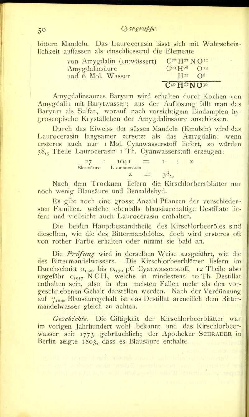cjO Cyangruppe. bittern Mandeln. Das Laurocerasin lässt sich mit Wahrschein- lichkeit auffassen als einschliessend die Elemente von Amy§;dalin (entwässert) C2°H27NO Amygdalinsäure 0^° H^» 0^3 und 6 Mol. Wasser H^^ C40 H67NO^°~ Amygdalinsaures Baryum wird erhalten durch Kochen von Amyg-dalin mit Barytwasser; aus der Auflösung fällt man das Baryum als Sulfat, worauf nach vorsichtigem Eindampfen hy- groscopische Kryställchen der Amygdalinsäure anschiessen. Durch das Eiweiss der süssen Mandeln (Emulsin) wird das Laurocerasin langsamer zersetzt als das Amygdalin; wenn ersteres auch nur i Mol. Cyanwasserstoff liefert, so würden 38,5 Theile Laurocerasin i Th. Cyanwasserstoff erzeugen: 27 : 1041 = I : X Blausäure Laurocerasin X = 38,5 Nach dem Trocknen liefern die Kirschlorbeerblätter nur noch wenig Blausäure und Benzaldehyd. Es gibt noch eine grosse Anzahl Pflanzen der verschieden- sten Famihen, welche ebenfalls blausäurehaltige Destillate lie- fern und vielleicht auch Laurocerasin enthalten. Die beiden Hauptbestandtheile des Kirschlorbeeröles sind dieselben, wie die des Bittermandelöles, doch wird ersteres oft von rother Farbe erhalten oder nimmt sie bald an. Die Prüfung wird in derselben Weise ausgeführt, wie die des Bittermandelwassers. Die Kirschlorbeerblätter Hefern im Durchschnitt 0,120 bis 0,170 pC Cyanwasserstoff, 12 Theile also ungefähr 0,017 NCH, welche in mindestens 10 Th. Destillat enthalten sein, also in den meisten Fällen mehr als den vor- geschriebenen Gehalt darstellen werden. Nach der Verdünnung auf Yiooo Blausäuregehalt ist das Destillat arzneilich dem Bitter- mandelwasser gleich zu achten. Geschickte. Die Giftigkeit der Kirschlorbeerblätter war im vorigen Jahrhundert wohl bekannt und das Kirschlorbeer- wasser seit 1773 gebräuchhch; der Apotheker Schräder in Berhn zeigte 1803, dass es Blausäure enthalte.