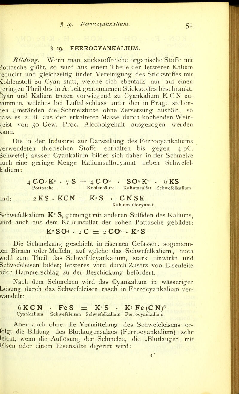 % 19. PERROCYANKALIUM. Bildung. Wenn man stickstoffreiche organische Stoffe mit l'ottasche glüht, so wird aus einem Theile der letzteren Kalium ■educirt und gleichzeitig findet Vereinigung des Stickstoffes mit ^Kohlenstoff zu Cyan statt, welche sich ebenfalls nur auf einen reringen Theil des in Arbeit genommenen Stickstoffes beschränkt. ZyAw und Kalium treten vorwiegend zu Cyankalium K C N zu- sammen, welches bei Luftabschluss unter den in Frage stehen- ien Umständen die Schmelzhitze ohne Zersetzung aushält, so lass es z. B. aus der erkalteten Masse durch kochenden Wein- y-eist von 50 Gew. Proc. Alcoholgehalt ausgezogen werden cann. Die in der Industrie zur Darstellung des F'errocyankaliums /erwendeten thierischen Stoffe enthalten bis gegen 4 pC. Schwefel; ausser Cyankalium bildet sich daher in der Schmelze luch eine geringe Menge Kaliumsulfocyanat neben Schwefel- kalium : 4CO3K2 . 7 S = 4CO- . S04K- . 6 KS Pottasche Kohlensäure Kaliumsulfat Schwefelkalium ind: 2KS.KCN = K-S . CNSK Kaliumsulfocyanat Schwefelkalium S, gemengt mit anderen Sulfiden des Kaliums, kvird auch aus dem Kaliumsulfat der rohen Pottasche gebildet: K-S04 . 2 C = 2 CO- . K-S Die Schmelzung geschieht in eisernen Gefässen, sogenann- ;en Birnen oder Muffeln, auf welche das Schwefelkalium, auch ivohl zum Theil das Schwefelcyankalium, stark einwirkt und Schwefeleisen bildet; letzteres wird durch Zusatz von Eisenfeile 3der Hammerschlag zu der Beschickung befördert. Nach dem Schmelzen wird das Cyankalium in wässeriger Lösung durch das Schwefeleisen rasch in Perrocyankalium ver- wandelt : 6KCN . FeS =r S . K4 Fe (C N)6 Cyankalium Schvvefeleisen Schwefelkalium Perrocyankalium Aber auch ohne die Vermittelung des Schwefeleisens er- folgt die Bildung des Blutlaugensalzes (Perrocyankalium) sehr leicht, wenn die Auflösung der Schmelze, die ,,Blutlauge, mit Eisen oder einem Eisensalze digerirt wird: 4*