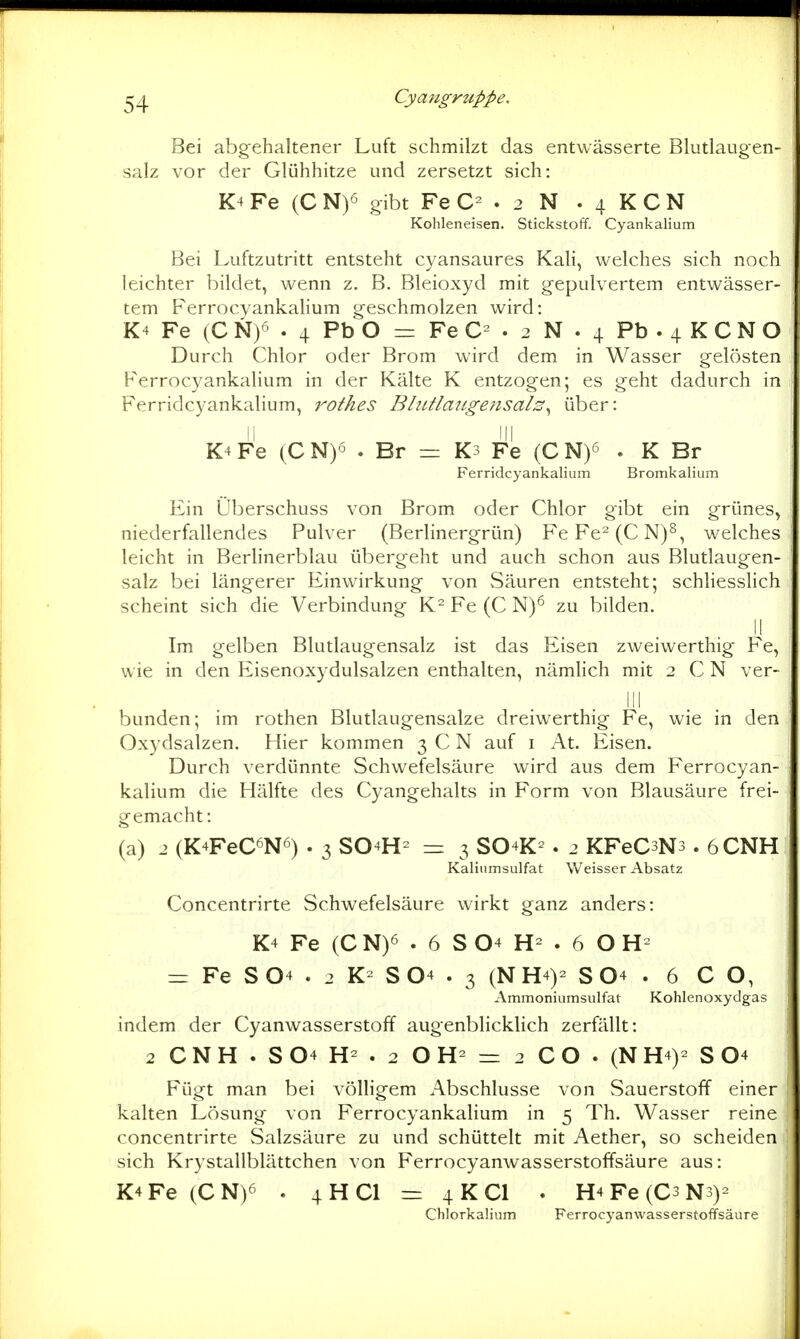 Bei abgehaltener Luft schmilzt das entwässerte Blutlaugen- salz vor der Glühhitze und zersetzt sich: K4 Fe (C N)6 gibt Fe . 2 N . 4 K C N Kohleneisen. Stickstoff. Cyankalium Bei Luftzutritt entsteht cyansaures Kali, welches sich noch leichter bildet, wenn z. B. Bleioxyd mit gepulvertem entwässer- tem Ferrocyankalium geschmolzen wird: K4 Fe (C N)6 . 4 Pb O = Fe C= . 2 N . 4 Pb . 4 K C N O Durch Chlor oder Brom wird dem in Wasser gelösten Ferrocyankalium in der Kälte K entzogen; es geht dadurch in Ferridcyankalium, rothes Bltttlatigensals^ über: K4 Fe (C N)ö . Br = K3 Fe (C N)^ . K Br Ferridcyankalium Bromkalium Ein Überschuss von Brom oder Chlor gibt ein grünes, niederfallendes Pulver (Berlinergrün) FeFe^(CN)^, welches leicht in Berhnerblau übergeht und auch schon aus Blutlaugen- salz bei längerer Einwirkung von Säuren entsteht; schliesslich scheint sich die Verbindung K^ Fe (C N)^ zu bilden. II Im gelben Blutlaugensalz ist das Eisen zweiwerthig Fe, wie in den Eisenoxydulsalzen enthalten, nämhch mit 2 C N ver- lli bunden; im rothen Blutlaugensalze dreiwerthig Fe, wie in den Oxydsalzen. Hier kommen 3 C N auf i At. Eisen. Durch verdünnte Schwefelsäure wird aus dem Ferrocyan- kalium die Hälfte des Cyangehalts in Form von Blausäure frei- gemacht: (a) 2 (K4FeC6N6) . 3 SO4H- =: 3 SO4K-. 2 KFeCsNs . 6CNH Kalinmsulfat Weisser Absatz Concentrirte Schwefelsäure wirkt ganz anders: K4 Fe (C N)6 . 6 S 04 . 6 O = Fe S04 . 2 S04 . 3 (NH4)- S O4 . 6 CO, Ammoniumsulfat Kohlenoxydgas indem der Cyanwasserstoff augenblicklich zerfällt: 2 C N H . S 04 . 2 O = 2 C O . (N H4)- S O4 Fügt man bei völligem Abschlüsse von Sauerstoff einer kalten Lösung von Ferrocyankalium in 5 Th. Wasser reine concentrirte Salzsäure zu und schüttelt mit Aether, so scheiden sich Krystallblättchen von Ferrocyanwasserstoffsäure aus: K4 Fe (C N)6 . 4 H Cl = 4 K Cl . H4 Fe (C3 Ns)- Clilorkalium Ferrocyanwasserstoffsäure