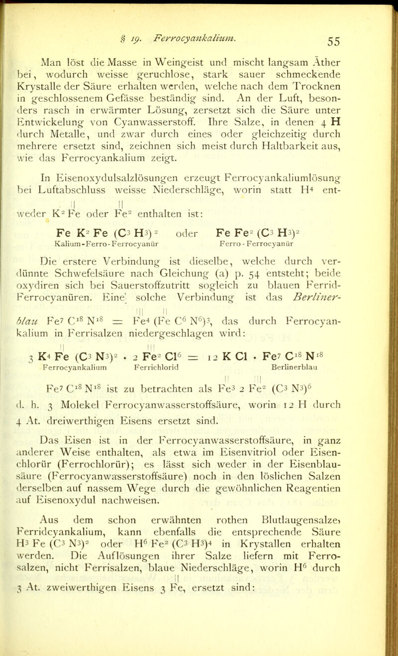 Man löst die Masse in Weingeist und mischt langsam Äther bei, wodurch weisse geruchlose, stark sauer schmeckende Krystalle der Säure erhalten werden, welche nach dem Trocknen in geschlossenem Gefässe beständig sind. An der Luft, beson- ders rasch in erwärmter Lösung, zersetzt sich die Säure unter Entwickelung von Cyanwasserstoff. Ihre Salze, in denen 4 H durch Metalle, und zwar durch eines oder gleichzeitig durch mehrere ersetzt sind, zeichnen sich meist durch Haltbarkeit aus, wie das Ferrocyankalium zeigt. In Eisenoxydulsalzlösungen erzeugt Ferrocyankaliumlösung bei Luftabschluss weisse Niederschläge, worin statt ent- . i| II weder Fe oder Fe^ enthalten ist: Fe Fe (Cs Hs) ^ oder Fe Fe= (Cs Hs)^ Kalium - Ferro - Fer rocyanür Ferro - Ferrocyan ür Die erstere Verbindung ist dieselbe, welche durch ver- dünnte Schwefelsäure nach Gleichung (a) p. 54 entsteht; beide oxydiren sich bei Sauerstoffzutritt sogleich zu blauen P'errid- Ferrocyanüren. Eine' solche Verbindung ist das Berliner- 'II il blau Fe7 C'^ N^^ =: Fe^ (Fe N'^)3, das durch Ferrocyan- kalium in F'errisalzen niedergeschlagen wird: 3 K4 Fe (C3 N3)2 . 2 Fe^ Cl^ = 12 K Cl . Fe7 C^s Ferrocyankalium Ferriclilorid Berlinerblau Ii :i| Fe7C^^N^s ist zu betrachten als Fe3 2 Fe^ (C3 N3)6 d. h. 3 Molekel Ferrocyanwasserstoffsäure, worin 12 H durch 4 At. dreiwerthigen Eisens ersetzt sind. Das Eisen ist in der Ferrocyanwasserstoffsäure, in ganz anderer Weise enthalten, als etwa im Eisenvitriol oder Eisen- chlorür (Ferrochlorür); es lässt sich weder in der Eisenblau- säure (Ferrocyanwasserstoffsäure) noch in den löslichen Salzen derselben auf nassem Wege durch die gewöhnlichen Reagentien auf P2isenoxydul nachweisen. Aus dem schon erwähnten rothen BUitlaugensalze) Ferridcyankalium, kann ebenfalls die entsprechende vSäure H3 Fe (C3 N3)= oder Fe^ (C3 H3)4 in Krystallen erhalten werden. Die Auflösungen ihrer Salze liefern mit Ferro- salzen, nicht Ferrisalzen, blaue Niederschläge, worin durch II 3 At. zweiwerthigen Eisens 3 Fe, ersetzt sind:
