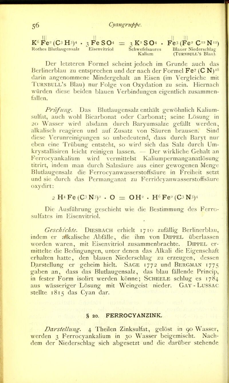 K<i Fe= (C3 H3)+ . 3 FeS04 Rothes Blutlaugensalz Eisenvitriol = 3K2SO4 . Fe3(Fe2 C^^N^2^ Schwefelsaures Blauer Niederschlag Kalium (Turnbull's Blau). Der letzteren Formel scheint jedoch im Grunde auch das Berlinerblau zu entsprechen und der nach der Formel Fe^ (C N)^^ darin angenommene Mindergehalt an Eisen (im Vergleiche mit Turnbull's Blau) nur Folge von Oxydation zu sein. Hiernach würden diese beiden blauen Verbindungen eigentlich zusammen- fallen. Prüfung. Das Blutlaugensalz enthält gewöhnlich Kalium- sulfat, auch wohl Bicarbonat oder Carbonat; seine Lösung in 20 Wasser wird alsdann durch Baryumsalze gefällt werden, alkalisch reagiren und auf Zusatz von Säuren brausen. Sind diese Verunreinigungen so unbedeutend, dass durch Baryt nur eben eine Trübung entsteht, so wird sich das Salz durch Um- krystallisiren leicht reinigen lassen. — Der wirkliche Gehalt an Ferrocyankalium wird vermittelst Kaliumpermanganatlösung titrirt, indem man durch Salzsäure aus einer gewogenen Menge Blutlaugensalz die Ferrocyanwasserstoffsäure in Freiheit setzt und sie durch das Permanganat zu Ferridcyanwasserstoffsäure oxydirt: 2 H4Fe(C3N3)- . O = OH- . H^Fe (C3N3)4 Die Ausführung geschieht wie die Bestimmung des Ferro- sulfates im Eisenvitriol. Geschichte. Diesbach erhielt 1710 zufällig Berlinerblau, indem er alkahsche Abfälle, die ihm von Dippel überlassen worden waren, mit Eisenvitriol zusammenbrachte. DiPPEL er- mittelte die Bedingungen, unter denen das Alkali die Eigenschaft erhalten hatte, den blauen Niederschlag zu erzeugen, dessen Darstellung er geheim hielt. Sage 1772 und Bergman 1775 gaben an, dass das Blutlaugensalz, das blau fällende Princip, in fester Form isolirt werden könne; Scheele schlug es 1784 aus wässeriger Lösung mit Weingeist nieder. Gay - LusSAC stellte 1815 das Cyan dar. § 20. FERROCYANZINK. Darstelhmg. 4 Theilen Zinksulfat, gelöst in 90 Wasser, werden 3 Ferrocyankalium in 30 Wasser beigemischt. Nach- dem der Niederschlag sich abgesetzt und die darüber stehende