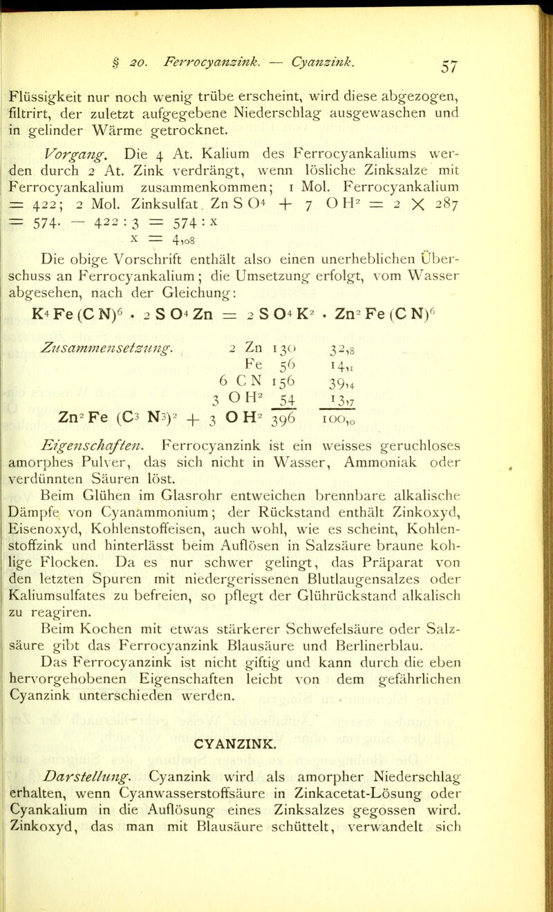 § 20. Ferrocyanzink. — Cyansink. Flüssigkeit nur noch wenig- trübe erscheint, wird diese abgezogen, filtrirt, der zuletzt aufgegebene Niederschlag ausgewaschen und in gelinder Wärme getrocknet. Vorgang. Die 4 At. Kalium des Ferrocyankaliums wer- den durch 2 At. Zink verdrängt, wenn lösUche Zinksalze mit Ferrocyankalium zusammenkommen; i Mol. Ferrocyankalium = 422; 2 Mol. Zinksulfat. Zn S O'^ -f 7 O = 2 X 287 = 574- — 422 : 3 = 574 : X X = 4,08 Die obige Vorschrift enthält also einen unerhebhchen Über- schuss an Ferrocyankalium; die Umsetzung erfolgt, vom Wasser abgesehen, nach der Gleichung: K4 Fe (C N)6 . 2 S 04 Zn = 2 S O4 . Zn- Fe (C N)^ Zusammensetzung. ^ 2 Zn 130 32,8 Fe 56 14,, 6 CN 156 39,4 3 O J4 13,7 Zn^Fe (C3 Ns)^ 4- 3 O 396 100,0 Eigenschaften. Ferrocyanzink ist ein weisses geruchloses amorphes Puher, das sich nicht in Wasser, Ammoniak oder verdünnten Säuren löst. Beim Glühen im Glasrohr entweichen brennbare alkalische Dämpfe von Cyanammonium; der Rückstand enthält Zinkoxyd, Eisenoxyd, Kohlenstoffeisen, auch wohl, wie es scheint, Kohlen- stoffzink und hinterlässt beim Auflösen in Salzsäure braune koh- lige Flocken. Da es nur schwer gelingt, das Präparat von den letzten Spuren mit niedergerissenen ßlutlaugensalzes oder KaHumsulfates zu befreien, so pflegt der Glührückstand alkalisch zu reagiren. Beim Kochen mit etwas stärkerer Schwefelsäure oder Salz- säure gibt das Ferrocyanzink Blausäure und Berlinerblau. Das Ferrocyanzink ist nicht giftig und kann durch die eben hervorgehobenen Eigenschaften leicht \on dem gefährlichen Cyanzink unterschieden werden. CYANZINK. Darstellung. Cyanzink wird als amorpher Niederschlag erhalten, wenn Cyanwasserstoffsäure in Zinkacetat-Lösung oder Cyankalium in die Auflösung eines Zinksalzes gegossen wird. Zinkoxyd, das man mit Blausäure schüttelt, verwandelt sich