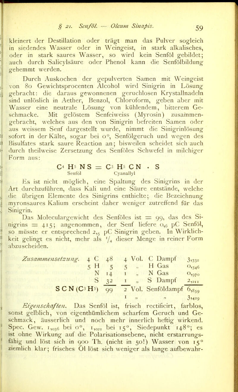 kleiiiert der Destillation oder trägt man das Pulver sogleich in siedendes Wasser oder in Weingeist, in stark alkalisches, oder in stark saures Wasser, so wird kein Senföl gebildet; auch durch Salicylsäure oder Phenol kann die Senfölbildung gehemmt werden. Durch Auskochen der gepulverten Samen mit Weingeist von 80 Gewichtsprocenten Alcohol wird Sinigrin in Lösung gebracht: die daraus gewonnenen geruchlosen Krystallnadeln sind unlöslich in Aether, Benzol, Chloroform, geben aber mit Wasser eine neutrale Lösung von kühlendem, bitterem Ge- schmacke. Mit gelöstem Senfeiweiss (Myrosin) zusammen- gebracht, welches aus den von Sinigrin befreiten Samen oder aus weissem Senf dargestellt wurde, nimmt die Sinigrinlösung sofort in der Kälte, sogar bei 0°, Senfölgeruch und wegen des Bisulfates stark saure Reaction an; bisweilen scheidet sich auch durch theilweise Zersetzung des Senföles Schwefel in milchiger Form aus: C4 H5 N S = C3 H5 C N . S Senföl Cyanallyl Es ist nicht möglich, eine Spaltung des Sinigrins in der Art durchzuführen, dass Kali und eine Säure entstände, welche die übrigen Elemente des Sinigrins enthielte; die Bezeichnung myronsaures Kalium erscheint daher weniger zutreffend für das Sinigrin. Das Moleculargewicht des Senföles ist = 99, das des Si- nigrins = 415; angenommen, der Senf liefere 0,6 pC Senfcjl, so müsste er entsprechend 2,5 pC Sinigrin geben. In WirkHch- keit gelingt es nicht, mehr als dieser Menge in reiner Form abzuscheiden. Zusam7}ie}iset:2itng. 4 C 48 4 Vol. C Dampf 3,332 5 H 5 5 .. H Gas 0,346 N 14 I „ N Gas o,g7o S 32 I „ S Dampf 2,211 SCN(C3H5) 99 2 Vol. Senföldampf 6,859 I V .<> 31429 Eigenschaften. Das Senföl ist, frisch rectificirt, farblos, sonst gelblich, von eigenthümlichem scharfem Geruch und Ge- schmack, äusserlich und noch mehr innerlich heftig wirkend. Spec. Gew. 1,036 bei 0°, 1,021 bei 15°, Siedepunkt 148°; es ist ohne Wirkung auf die Polarisationsebene, nicht erstarrungs- fähig und löst sich in 900 Th. (nicht in 50!) Wasser von 15° ziemlich klar; frisches Öl löst sich weniger als lange aufbewahr-