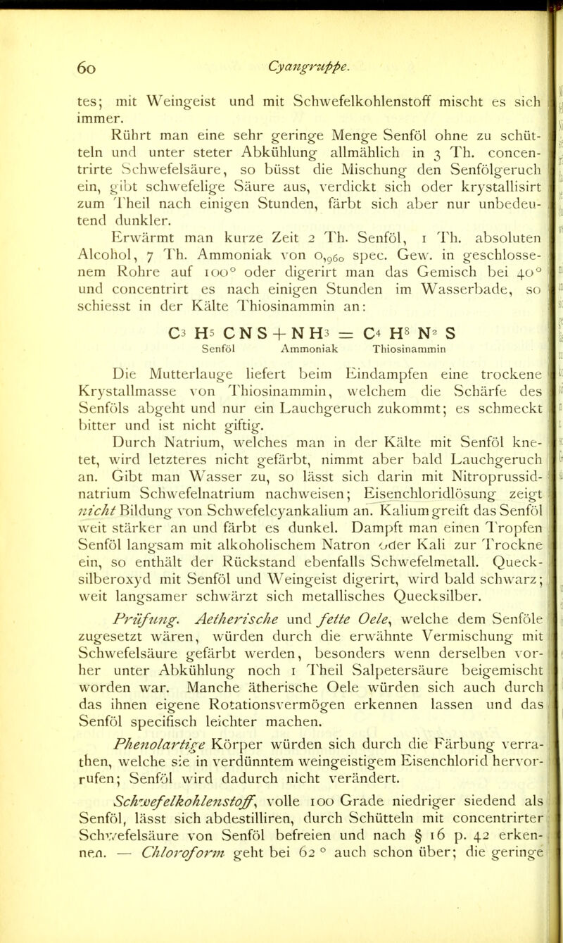 tes; mit Weingeist und mit Schwefelkohlenstoff mischt es sich immer. Rührt man eine sehr gering-e Menge Senföl ohne zu schüt- teln und unter steter Abkühlung- allmählich in 3 Th. concen- trirte Schwefelsäure, so büsst die Mischung den Senfölgeruch ein, gibt schw^efelige vSäure aus, verdickt sich oder krystallisirt zum Theil nach einigen Stunden, färbt sich aber nur unbedeu- tend dunkler. Erwärmt man kurze Zeit 2 Th. Senföl, i Th. absoluten Alcohol, 7 Th. Ammoniak von o,g6o spec. Gew. in geschlosse- nem Rohre auf 100° oder digerirt man das Gemisch bei 40° und concentrirt es nach einigen Stunden im Wasserbade, so schiesst in der Kälte Thiosinammin an: C3 HS CNS + NH3 = C4 H8 S Senföl Ammoniak Thiosinammin Die Mutterlauge liefert beim Eindampfen eine trockene Krystallmasse von Thiosinammin, welchem die Schärfe des Senföls abgeht und nur ein Lauchgeruch zukommt; es schmeckt bitter und ist nicht giftig. Durch Natrium, welches man in der Kälte mit Senföl kne- tet, wird letzteres nicht gefärbt, nimmt aber bald Lauchgeruch an. Gibt man Wasser zu, so lässt sich darin mit Nitroprussid- natrium Schwefelnatrium nachweisen; Eisenchloridlösung zeigt nicht Bildung von Schwefelcyankalium an. Kaliumgreift das Senföl weit stärker an und färbt es dunkel. Dampft man einen IVopfen Senföl langsam mit alkoholischem Natron oder Kali zur Trockne ein, so enthält der Rückstand ebenfalls Schwefelmetall. Queck- silberoxyd mit Senföl und Weingeist digerirt, wird bald schwarz; weit langsamer schwärzt sich metallisches Quecksilber. Prüfnng. Aethei'-ische und feite Oele^ welche dem Senfölt* zugesetzt w^ären, würden durch die erwähnte Vermischung mit Schwefelsäure gefärbt werden, besonders wenn derselben vor- her unter Abkühlung noch i l'heil Salpetersäure beigemischt worden war. Manche ätherische Oele würden sich auch durch das ihnen eigene Rotationsvermögen erkennen lassen und das Senföl specifisch leichter machen. Phenolartire Körper würden sich durch die Färbung verra- then, welche sie in verdünntem weingeistigem Eisenchlorid hervor- rufen; Senföl wird dadurch nicht verändert. Schwefelkohleiistoff^ volle 100 Grade niedriger siedend als Senföl, lässt sich abdestiUiren, durch Schütteln mit concentrirter Schv/efelsäure von Senföl befreien und nach § 16 p. 42 erken- nen. — Chlorofo7^m geht bei 62 ° auch schon über; die geringe
