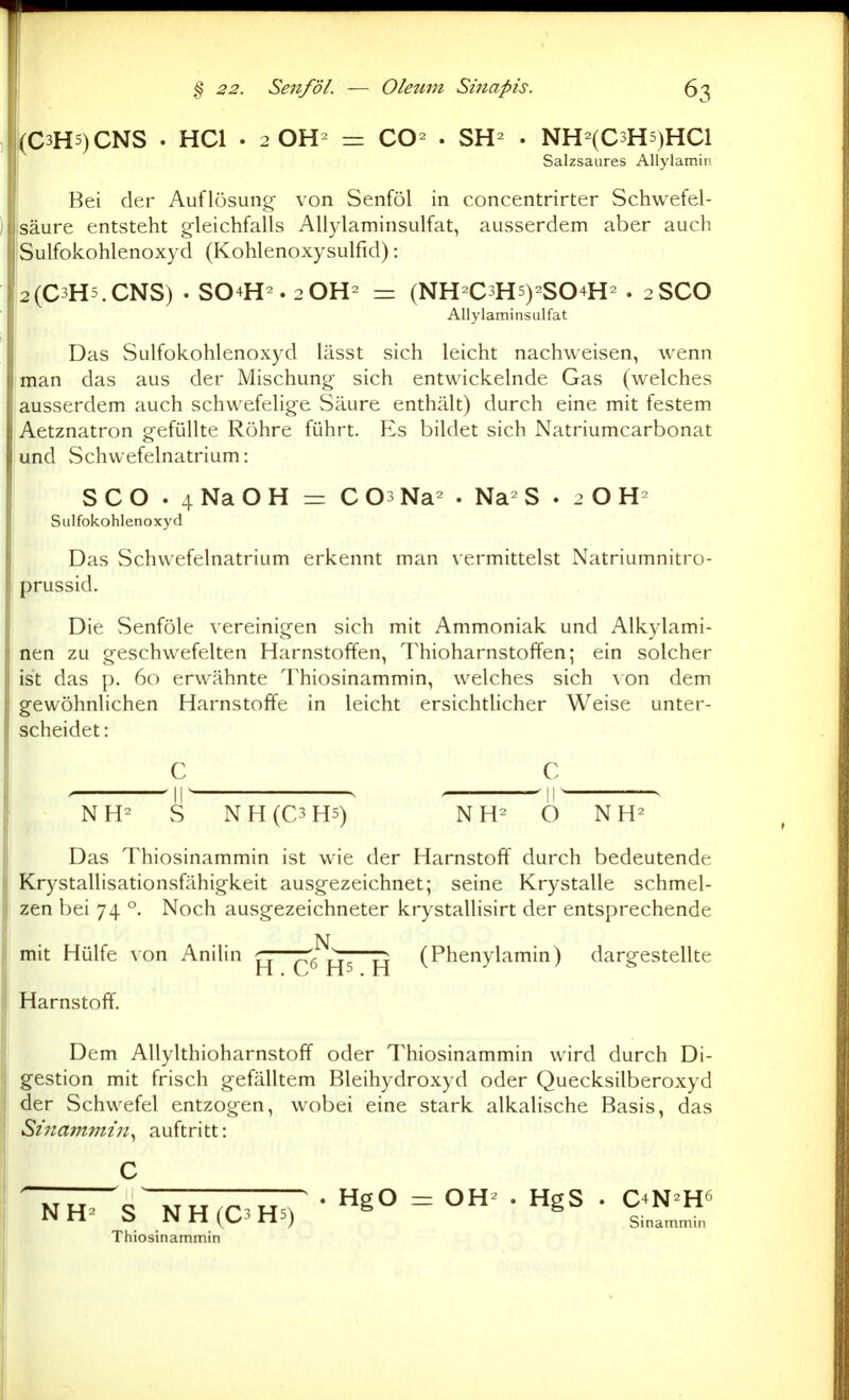 (C3H5)CNS . HCl • 2 0H= = CO» . SH» . NH=(C5H5)HC1 Salzsaures AUylamin Bei der Auflösung- von Senföl in concentrirter Schwefel- säure entsteht gleichfalls Allylaminsulfat, ausserdem aber auch Sulfokohlenoxyd (Kohlenoxysulfid): 2(C3H5.CNS) . S04H^.20H^ — (NH-C3H5)2S04H^ . 2SCO Allylaminsulfat Das Sulfokohlenoxyd lässt sich leicht nachweisen, wenn man das aus der Mischung- sich entwickelnde Gas (welches ausserdem auch schwefelige Säure enthält) durch eine mit festem Aetznatron g-efüUte Röhre führt. Es bildet sich Natriumcarbonat und vSchwefelnatrium: SCO . 4NaOH = COsNa- . Na-S . 2 O Sulfokohlenoxyd Das Schwefelnatrium erkennt man vermittelst Natriumnitro- prussid. Die Senföle vereinigen sich mit Ammoniak und Alkylami- nen zu geschwefelten Harnstoffen, Thioharnstoffen; ein solcher ist das p. 60 erwähnte Thiosinammin, welches sich von dem gewöhnlichen Harnstoffe in leicht ersichtlicher Weise unter- scheidet : C C , ^11^ . , ^ll' . NH^ S NH(C3H5) NH^ O N H^ Das Thiosinammin ist wie der Harnstoff durch bedeutende Krystallisationsfähigkeit ausgezeichnet; seine Krystalle schmel- zen bei 74 °. Noch ausgezeichneter krystallisirt der entsprechende mit Hülfe von Anilin —CM^s H (P^enylamin) dargestellte Harnstoff. Dem Allylthioharnstoff oder Thiosinammin wird durch Di- gestion mit frisch gefälltem Bleihydroxyd oder Quecksilberoxyd der Schwefel entzogen, wobei eine stark alkalische Basis, das Sinammin^ auftritt: Thiosinammin