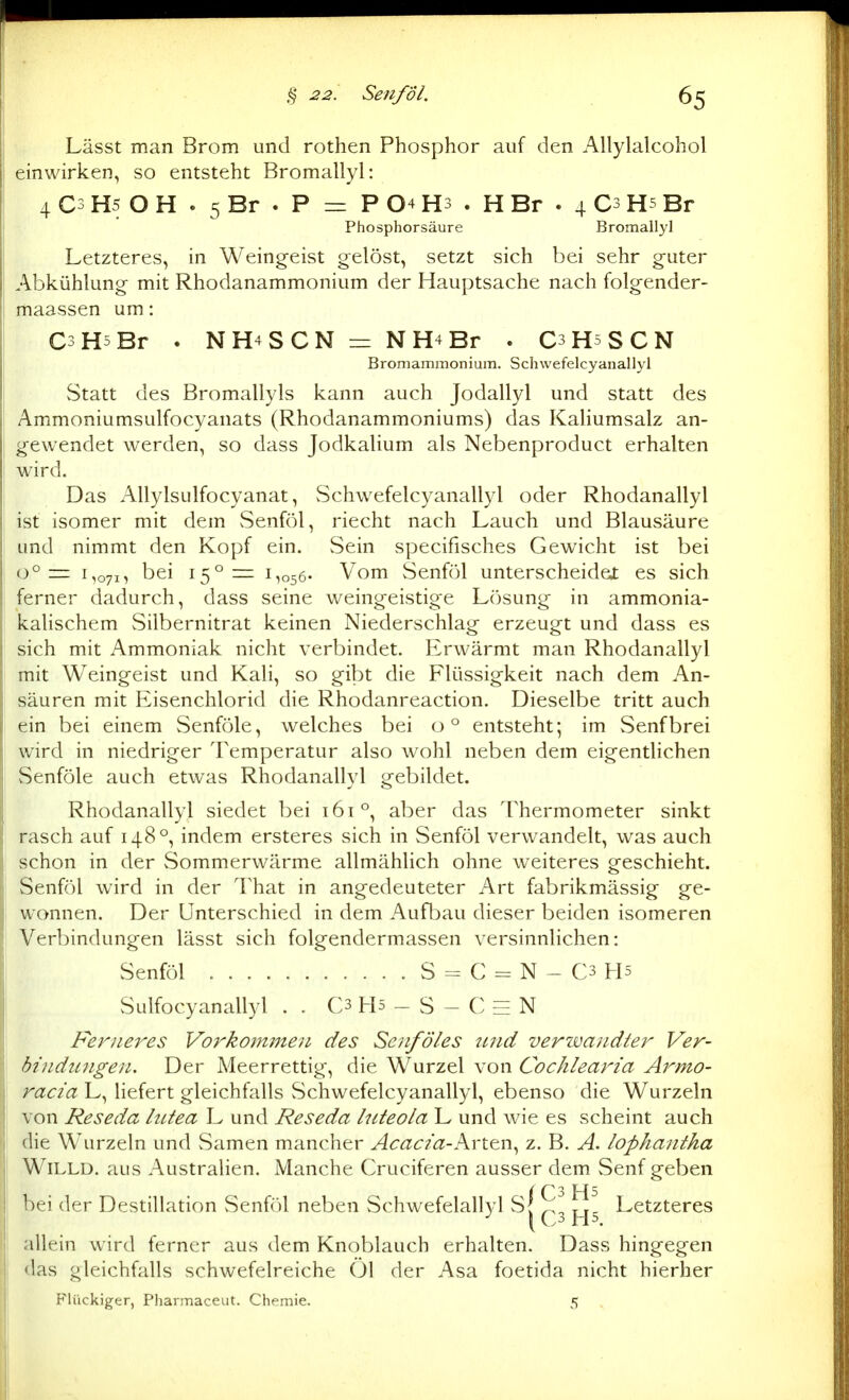 Lässt man Brom und rothen Phosphor auf den Allylalcohol einwirken, so entsteht Bromallyl: 4 C3 H5 O H . 5 Br . P =r P 04 H3 . H Br . 4 C3 H5 Br Phosphorsäure Bromallyl Letzteres, in Weingeist gelöst, setzt sich bei sehr guter Abkühlung mit Rhodanammonium der Hauptsache nach folgender- maassen um: CsHsBr . NH4SCN =: NH4Br . CsRsSCN Bromammoniuin. Schwefelcyanallyl Statt des Bromallyls kann auch Jodallyl und statt des Ammoniumsulfocyanats (Rhodanammoniums) das Kahumsalz an- gewendet werden, so dass JodkaHum als Nebenproduct erhalten wird. Das AllylsLilfocyanat, vSchwefelcyanallyl oder Rhodanallyl ist isomer mit dem Senföl, riecht nach Lauch und Blausäure und nimmt den Kopf ein. vSein specifisches Gewicht ist bei 0° = 1,071, bei 15°=: 1,056- Vom Senföl unterscheidei es sich ferner dadurch, dass seine weingeistige Lösung in ammonia- kalischem vSilbernitrat keinen Niederschlag erzeugt und dass es sich mit Ammoniak nicht verbindet. Erwärmt man Rhodanallyl mit Weingeist und Kali, so gibt die Flüssigkeit nach dem An- säuren mit Eisenchlorid die Rhodanreaction. Dieselbe tritt auch ein bei einem Senföle, welches bei ü° entsteht; im Senfbrei wird in niedriger Temperatur also wohl neben dem eigentlichen Senföle auch etwas Rhodanallyl gebildet. Rhodanallyl siedet bei 161°, aber das Thermometer sinkt rasch auf 148°, indem ersteres sich in Senföl verwandelt, was auch schon in der Sommerwärme allmählich ohne w^eiteres geschieht. Senföl wird in der That in angedeuteter Art fabrikmässig ge- wonnen. Der Unterschied in dem Aufbau dieser beiden isomeren Verbindungen lässt sich folgendermassen versinnlichen: Senföl S = C = N - C3 H5 Sulfocyanallyl . . C3 Hs - S - C EE N Ferneres Vorkommen des Senf Öles 2tnd verzvandler Ver- bindungen. Der Meerrettig, die Wurzel von Cochlearia Armo- racia L, liefert gleichfalls vSchwefelcyanallyl, ebenso die Wurzeln von Reseda lutea L und Reseda luteola L und wie es scheint auch die Wurzeln und vSamen mancher Acacia-h\-X.t.\\ z. B. A. lophantha WiLLD. aus Australien. Manche Cruciferen ausser dem Senf geben i C3 bei der Destillation Senföl neben Schwefelallyl SJ ^ Letzteres Ü3 J-jS. allein wird ferner aus dem Knoblauch erhalten. Dass hingegen das gleichfalls schwefelreiche Öl der Asa foetida nicht hierher Flückiger, Pharmaceut. Chemie. 5