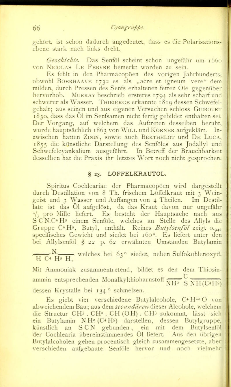 gehört, ist schon dadurch angedeutet, dass es die Polarisations- ebene stark nach Hnks dreht. Geschichte. Das Senföl scheint schon ungefähr um i6'm von Nicolas Le Febvre bemerkt worden zu sein. Es fehlt in den Pharmacopöen des vorigen Jahrhunderts, obwohl BOERHAAVE CS als ,,acre et igneum vere'- dem milden, durch Pressen des Senfs erhaltenen fetten Öle gegenüber hervorhob. Murray beschrieb ersteres 1794 als sehr scharf und schwerer als Wasser. Thibierge erkannte 1819 dessen Schwefel- gehalt; aus seinen und aus eigenen Versuchen schloss Guibol'Rt 1830, dass das Öl im Senfsamen nicht fertig gebildet enthalten sei. Der Vorgang, auf welchem das Auftreten desselben beruht, wurde hauptsächlich 1863 von Will und Körner aufgeklärt. In- zwischen hatten ZiNiN, sowie auch Berthelot und De Luga, 1855 die künsthche Darstellung des Senföles aus Jodallyl und Schwefelcyankalium ausgeführt. In Betrefi der Brauchbarkeit desselben hat die Praxis ihr letztes Wort noch nicht gesprochen. § 23. LÖFFELKRAUTÖL. Spiritus Cochleariae der Pharmacopöen wird dargestellt durch Destillation von 8 Th. frischem Löffelkraut mit 3 Wein- geist und 3 Wasser und Auffangen von 4 Theilen. Im Destil- late ist das Öl aufgelöst, da das Kraut davon nur ungefähr pro ]Mille liefert. Es besteht der Hauptsache nach aus SCN.C-^H5 einem Senföle, welches an Stelle des AUyls die Gruppe C+H9, Butyl, enthält. Reines Butylsenföl zeigt o,j^_, specifisches Gewicht und siedet bei 160°. Es hefert unter den bei AUylsenföl 22 p. 62 erwähnten Umständen Butylamin ' ^ welches bei 63° siedet, neben Sulfokohlenox}'d. H C *^ H '-' H, Mit Ammoniak zusammentretend, bildet es den dem Thiosin- ammin entsprechenden Monalkvlthioharnstoft' rrrr— X^TTTT^TT^ ^ ' Ah- S M-i(C+H^) dessen Krystalle bei 134° schmelzen. Es giebt vier verschiedene But}lalcoholc, C-^H^^O von abweichendem Bau; aus ^t.m.secnndäre7i dieser Alcohole, welchem die Structur CH? . CH^ . CH (OH) . CHs zukommt, lässt sich ein Butylamin N H^ (C+HS) darstellen, dessen Butylgruppt. künstlich an S C N gebunden , ein mit dem Butylsenföl der Cochlearia übereinstimmendes Öl hefert. Aus den übrigen Butylalcoholen gehen procentisch gleich zusammengesetzte, aber verschieden aufgebaute Senföle hervor und noch \ielmchi-
