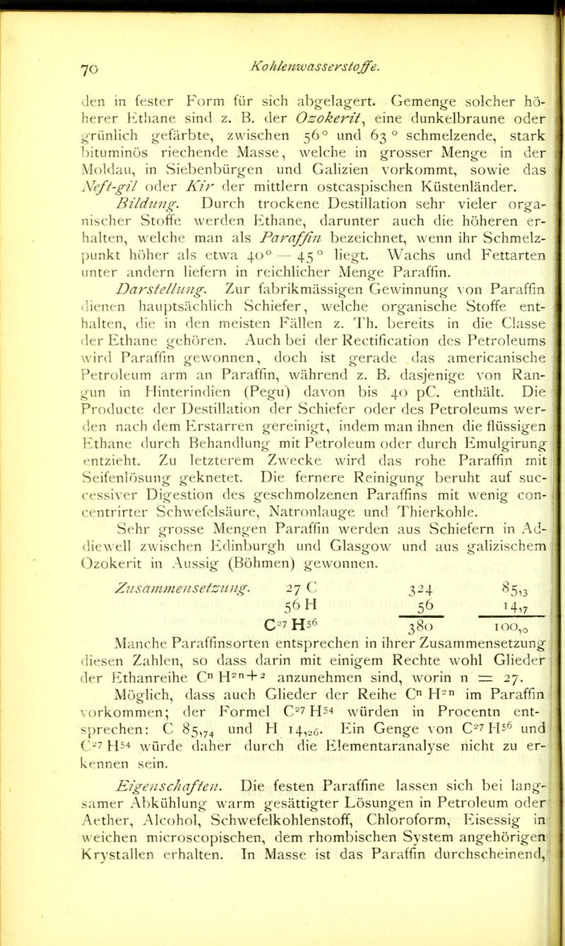 Jen in fester Form für sich abgelagert. Gemenge solcher hö- herer Etliane sind z. B. der Ozokerit^ eine dunkelbraune oder grünlich gefärbte, zwischen 56° und 63° schmelzende, stark bituminös riechende Masse, welche in grosser Menge in der Moldau, in vSiebenbürgen und GaHzien vorkommt, sowie das Neft-gil oder Kir der mittlem ostcaspischen Küstenländer. Bildtiiig. Durch trockene Destillation sehr vieler orga- nischer Stoffe werden Ethane, darunter auch die höheren er- halten, welche man als Parafßn bezeichnet, wenn ihr Schmelz- punkt höher als etwa 40° — 45° liegt. Wachs und Fettarten unter andern liefern in reichlicher Menge Paraffin. Darstellung. Zur fabrikmässigen Gewinnung von Paraffin dienen hauptsächlich Schiefer, vi^elche organische Stoffe ent- halten, die in den meisten Fällen z. Th. bereits in die Classe der Ethane gehören. Auch bei der Rectification des Petroleums wird Paraffin gewonnen, doch ist gerade das americanische Petroleum arm an Paraffin, während z. B. dasjenige von Ran- gun in Hinterindien (Pegu) davon bis 40 pC. enthält. Die Producte der Destillation der vSchiefer oder des Petroleums wer- den nach dem Erstarren gereinigt, indem man ihnen die flüssigen Ethane durch Behandlung mit Petroleum oder durch Emulgirung entzieht. Zu letzterem Zw^ecke wird das rohe Paraffin mit Seifenlösung geknetet. Die fernere Reinigung beruht auf suc- cessiver Digestion des geschmolzenen Paraffins mit wenig con- centrirter Schwefelsäure, Natronlauge und Thierkohle. Sehr grosse Mengen Paraffin werden aus Schiefern in Ad- diewell zwischen Edinburgh und Glasgow und aus galizischem Ozokerit in Aussig (Böhmen) gewonnen. Ztisammensetsiing. 27 C 324 85,3 56 H 5^ H,7 C=7H56 380 100,0 Manche Paraffinsorten entsprechen in ihrer Zusammensetzung diesen Zahlen, so dass darin mit einigem Rechte wohl Glieder der Ethanreihe C H^ + 2 anzunehmen sind, worin n = 27. Möglich, dass auch Glieder der Reihe C H^ im Paraffin vorkommen; der Formel würden in Procentn ent- sprechen: C 85,74 ^ 14,26- Eiri Genge von 0^7 und H54 würde daher durch die PLlementaranalyse nicht zu er- kennen sein. Eigenschafie)!. Die festen Paraffine lassen sich bei lang- samer Abkühlung warm gesättigter Lösungen in Petroleum oder Aether, Alcohol, Schwefelkohlenstoff, Chloroform, Eisessig in weichen microscopischen, dem rhombischen System angehörigen Krystallen erhalten. In Masse ist das Paraffin durchscheinend,