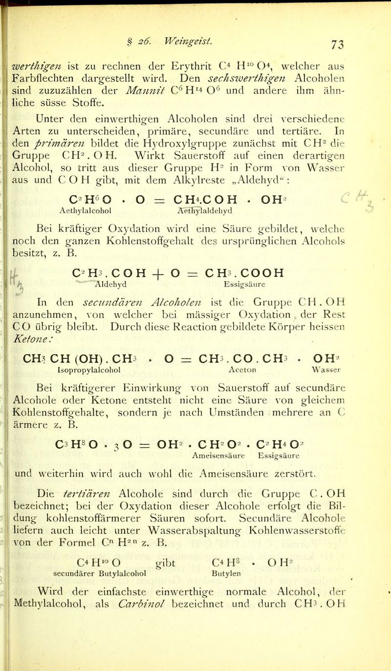 werthigen ist zu rechnen der Erythrit O O^, welcher aus Farbflechten dargestellt wird. Den sechsivei^ihigeti Alcoholen sind zuzuzählen der Mannit C'^H'+O*' und andere ihm ähn- liche süsse Stoffe. Unter den einwerthigen Alcoholen sind drei verschiedene Arten zu unterscheiden, primäre, secundäre und tertiäre. In den primä7'-en bildet die Hydrox)dgruppe zunächst mit CH^ die Gruppe CFP.OH. Wirkt Sauerstoff auf einen derartigen Alcohol, so tritt aus dieser Gruppe in Form von Wasser aus und COH gibt, mit dem Alk^lreste „AldehjTl : C-H^O . O = CH4.COH . OH^ Aethylalcohol Äeffiylaldeliyd O Bei kräftiger Oxydation wird eine Säure gebildet, welche noch den ganzen Kohlenstoffgehalt des ursprünglichen Alcohols besitzt, z. B. it COH + O ==: CH . COOH /|^ Aldehj'd Essigsäure In den secwidäi'-eii Alcoholen ist die Gruppe CH. OH anzunehmen, von welcher bei mässiger Oxydation, der Rest CO übrig bleibt. Durch diese Reaction gebildete Körper heissen Ketone : CH3 CH (OH). CH3 . 0 = CH3.CO.CH3 . OH- [sopropylalcohol Aceton Wasser Bei kräftigerer Einwirkung von Sauerstoff auf secundäre Alcohole oder Ketone entsteht nicht eine Säure von gleichem Kohlenstoffgehalte, sondern je nach Umständen mehrere an C ärmere z. B. C3 H» O . 3 O = OH . C H- O- . C- H4 O- Ameisensäure Essigsäure und weiterhin wird auch wohl die Ameisensäure zerstört. Die tertiären Alcohole sind durch die Gruppe C. OH bezeichnet; bei der Oxydation dieser Alcohole erfolgt die Bil- dung kohlenstoffärmerer Säuren sofort. Secundäre Alcohole liefern auch leicht unter Wasserabspaltung Kohlenwasserstoffe von der Formel C H- z. B. C4H^°0 gibt C4HS . OH^ secundärer Butylalcohol Butylen Wird der einfachste einwerthige normale Alcohol, der Methylalcohol, als Caröinol bezeichnet und durch CH3.0H