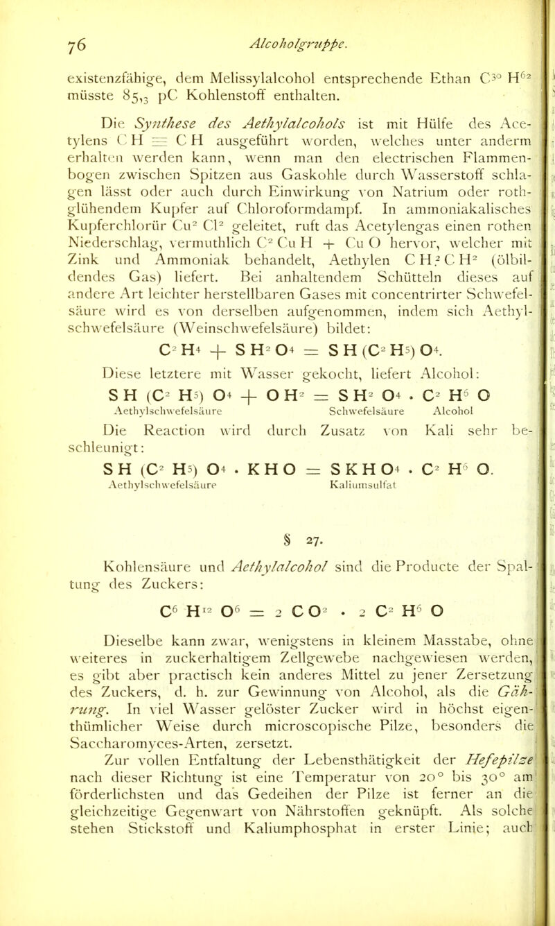 existenzfähig-e, dem Melissylalcohol entsprechende Ethan C5^ W-^^ müsste 85,3 pC Kohlenstoff enthalten. Die Synthese des Aethylalcohots ist mit Hülfe des Ace- tylens H ee C H ausgeführt worden, w elches unter anderm erhalten werden kann, wenn man den electrischen Flammen- bog-en zwischen Spitzen aus Gaskohle durch Wasserstoff schla- gen lässt oder auch durch Einwirkung von Natrium oder roth- glühendem Kupfer auf Chloroformdampf. In ammoniakalisches Kupferchlorür Cu Cl^ geleitet, ruft das Acetylengas einen rothen Niederschlag, vermuthlich Cu H + Cu O hervor, welcher mit Zink und Ammoniak behandelt, Aethylen CH.^CH^ (ölbil- dendes Gas) liefert. Bei anhaltendem Schütteln dieses auf andere Art leichter herstellbaren Gases mit concentrirter vSchwefel- säure wird es von derselben aufgenommen, indem sich Aethyl- schwefelsäure (Weinschwefelsäure) bildet: C-H4 + SH-04 = SH(C-H5)04. Diese letztere mit Wasser gekocht, liefert Alcohol: S H (C= H5) 04 + O = S 04 . O Aethvlschwefelsäure Schwefelsäure Alcohol Die Reaction wird durch Zusatz \on Kali sehr be- schleunigt : S H (C- H5) 04 . K H O =r S K H 04 . H O. Aethyl Schwefelsäure Kaliumsulfa.t S 27. Kohlensäure und Aethylalcohol sind die Producte der Spal- tung des Zuckers: C6 H- 06 = 2 CO- . 2 C H O Dieselbe kann zwar, wenigstens in kleinem Masstabe, ohne weiteres in zuckerhaltigem Zellgewebe nachgewiesen werden, es gibt aber practisch kein anderes Mittel zu jener Zersetzung des Zuckers, d. h. zur Gewinnung von Alcohol, als die Gäh- rung. In viel Wasser gelöster Zucker wird in höchst eigen- thümlicher Weise durch microscopische Pilze, besonders die Saccharomyces-Arten, zersetzt. Zur vollen Entfaltung der Lebensthätigkeit der Hefepil^e nach dieser Richtung ist eine Temperatur von 20° bis 30° am förderlichsten und das Gedeihen der Pilze ist ferner an die gleichzeitige Gegenwart von Nährstoffen geknüpft. Als solche stehen Stickstoff und Kaliumphosphat in erster Linie; auch