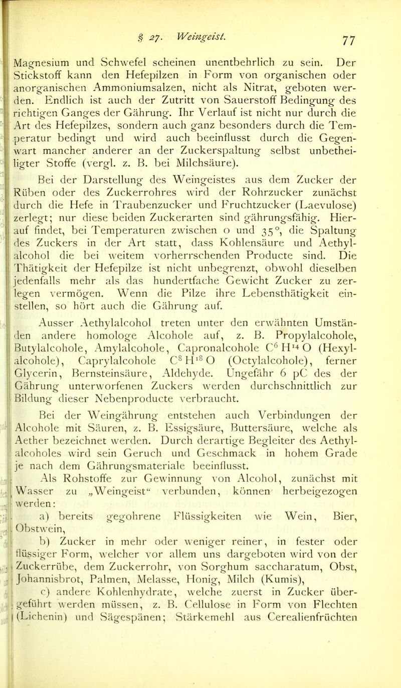 Magnesium und vSchwefel scheinen unentbehrlich zu sein. Der Stickstoff kann den Hefepilzen in Form von organischen oder anorganischen Ammoniumsalzen, nicht als Nitrat, geboten wer- den. EndHch ist auch der Zutritt von Sauerstoff Bedingung des richtigen Ganges der Gährung. Ihr Verlauf ist nicht nur durch die Art des Hefepilzes, sondern auch ganz besonders durch die Tem- peratur bedingt und wird auch beeinflusst durch die Gegen- wart mancher anderer an der Zuckerspaltung selbst unbethei- ligter Stoffe (vergl. z. B. bei Milchsäure). Bei der Darstellung des Weingeistes aus dem Zucker der Rüben oder des Zuckerrohres wird der Rohrzucker zunächst durch die Hefe in Traubenzucker und Fruchtzucker (Laevulose) zerlegt; nur diese beiden Zuckerarten sind gährungsfähig. Hier- auf findet, bei Temperaturen zwischen o und 35°, die Spaltung des Zuckers in der Art statt, dass Kohlensäure und Aethyl- alcohol die bei weitem vorherrschenden Producte sind. Die Thätigkeit der Hefepilze ist nicht unbegrenzt, obwohl dieselben jedenfalls mehr als das hundertfache Gewicht Zucker zu zer- legen vermögen. Wenn die Pilze ihre Lebensthätigkeit ein- stellen, so hört auch die Gährung auf. Ausser Aethylalcohol treten unter den erwähnten Umstän- den andere homologe Alcohole auf, z. B. Propylalcohole, Butylalcohole, Amylalcohole, Capronalcohole C*^ H'^ O (Hexyl- alcohole), Caprylalcohole C^H^^O (Octylalcohole), ferner Glycerin, Bernsteinsäure, Aldehyde. Ungefähr 6 pC des der Gährung unterworfenen Zuckers werden durchschnittlich zur Bildung dieser Nebenproducte verbraucht. Bei der Weingährung entstehen auch Verbindungen der Alcohole mit Säuren, z. B. Essigsäure, Buttersäure, welche als Aether bezeichnet werden. Durch derartige Begleiter des Aethyl- alcoholes wird sein Geruch und Geschmack in hohem Grade je nach dem Gährungsmateriale beeinflusst. Als Rohstoffe zur Gewinnung von Alcohol, zunächst mit Wasser zu „Weingeist verbunden, können herbeigezogen werden: a) bereits gegohrene Flüssigkeiten wie Wein, Bier, Obstwein, b) Zucker in mehr oder weniger reiner, in fester oder flüssiger Form, welcher vor allem uns dargeboten wird von der Zuckerrübe, dem Zuckerrohr, von Sorghum saccharatum, Obst, Johannisbrot, Palmen, Melasse, Honig, Milch (Kumis), c) andere Kohlenhydrate, welche zuerst in Zucker über- ,^^eführt werden müssen, z. B. (>,llulose in Form von Flechten I (Lirhenin) und Sägespänen; Stärkemehl aus Cerealienfrüchten