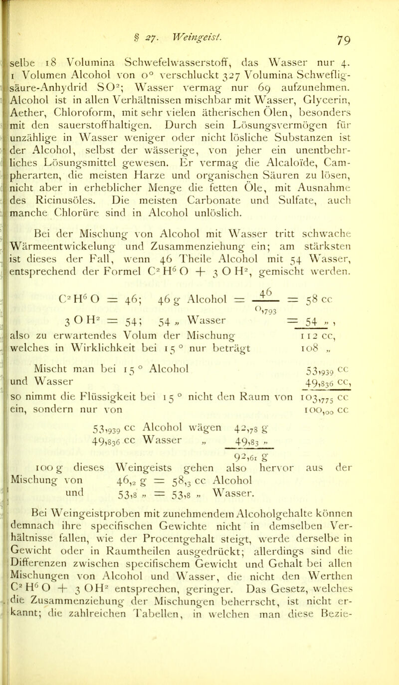 selbe i8 Volumina Schwefelwasserstoff, das Wasser nur 4. I Volumen Alcohol von 0° verschluckt 327 Volumina Schweflig- säure-Anhydrid SO^; Wasser vermag nur 69 aufzunehmen. Alcohol ist in allen Verhältnissen mischbar mit Wasser, Glycerin, Aether, Chloroform, mit sehr vielen ätherischen Ölen, besonders mit den sauerstoffhaltig-en. Durch sein Lösung-svermög-en für unzählige in Wasser weniger oder nicht lösliche Substanzen ist der Alcohol, selbst der wässerige, von jeher ein unentbehr- liches Lösungsmittel gewesen. Er vermag die Alcaloide, Cam- pherarten, die meisten Harze und organischen Säuren zu lösen, nicht aber in erheblicher Menge die fetten Öle, mit Ausnahme des Ricinusöles. Die meisten Carbonate und Sulfate, auch manche Chlorüre sind in Alcohol unlöslich. Bei der Mischung \ on Alcohol mit Wasser tritt schwache Wärmeentwickelung und Zusammenziehung ein; am stärksten ist dieses der F'all, wenn 46 Theile Alcohol mit 54 Wasser, entsprechend der P'ormel C^ O -f- 3 O H^, gemischt werden. C^H^O = 46; 46 g Alcohol = = 58 cc 3OH- = 54; 54,, Wasser = 54 » , also zu erwartendes Volum der Mischung 112 cc, welches in Wirklichkeit bei 15° nur beträgt 108 „ Mischt man bei 15° Alcohol 53^939 ^0 und Wasser 49)836 cc, so nimmt die Flüssigkeit bei 15 ° nicht den Raum von 103,775 ^'^ ein, sondern nur von 100,00 cc 53,939 cc Alcohol wägen 42,78 g 49,836 cc Wasser „ 49,83 92,61 g 100 g dieses Weingeists gehen also hervor aus der Mischung von 46,2 g = 58,3 cc Alcohol und 53,8 = 53,8 „ Wasser. Bei Weingeistproben mit zunehmendein Alcoholgehalte können demnach ihre specifischen Gewichte nicht in demselben Ver- hältnisse fallen, wie der Procentgehalt steigt, werde derselbe in 'Gewicht oder in Raumtheilen ausgedrückt; allerdings sind die : Differenzen zwischen specifischem Gewicht und Gehalt bei allen jMischungen von Alcohol und Wasser, die nicht den Werthen C^ O 4- 3 OH^ entsprechen, geringer. Das Gesetz, welches che Zusammenziehung der Mischungen beherrscht, ist nicht er- kannt; die zahlreichen Tabellen, in welchen man diese Bezie-