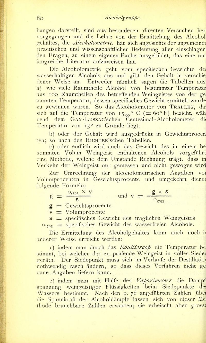 hungen darstellt, sind aus besonderen directen Versuchen her \orgeg-angen und die Lehre von der Ermittelung des Alcohol oehaltes, die Alcoholometrie^ hat sich angesichts der ungemeiner practischen und wissenschaftlichen Bedeutung aller einschlagen den Fragen, zu einem eigenen Fache ausgebildet, das eine um fangreiche Literatur aufzuweisen hat. Die Alcoholometrie geht vom specifischen Gewichte de; wasserhaltigen Alcohols aus und gibt den Gehalt in verschie dener Weise an. Entweder nämlich sagen die Tabellen aus a) wie viele Raumtheile Alcohol von bestimmter Temperatui aus IOC Raumtheilen des betreffenden Weingeistes von der ge nannten l'emperatur, dessen specifisches Gewicht ermittelt wurde zu gewinnen wären. So das Alcoholometer von Tralles, da; sich auf die Temperatur von 15,55° C (= 60° F) bezieht, wäh rend dem GAY-LussAc'schen Centesimal-Alcoholometer di< Temperatur von 15° zu Grunde liegt. b) oder der Gehalt wird ausgedrückt in Gewichtsprocen ten; so nach den RiCHTER'schen Tabellen, c) oder endlich wird auch das Gewicht des in einem be stimmten Volum Weingeist enthaltenen Alcohols vorgeführt eine Methode, welche dem Umstände Rechnung trägt, dass in Verkehr der Weingeist nur gemessen und nicht gewogen wird Zur Umrechnung der alcoholometrischen Angaben voi Volumprocenten in Gewichtsprocente und umgekehrt dienei folgende Formeln: o,.o. XV ^ g X S und V = —— g = Gewichtsprocente V — Volumprocente S = specifisches Gewicht des fraglichen Weingeistes 0,7^3 = specifisches Gewicht des vv^asserfreieii Alcohols. Die Ermittelung des Alcoholgehaltes kann auch noch n anderer Weise erreicht werden: 1) indem man durch das Ebullioscop die Temperatur be stimmt, bei welcher der zu prüfende Weingeist in volles Siedet geräth. Der Siedepunkt muss sich im Verlaufe der Destillatioi nothwendig rasch ändern, so dass dieses Verfahren nicht ge naue Angaben liefern kann. 2) indem man mit Hülfe des Vaporimeters die Dampf Spannung weingeistiger Flüssigkeiten beim Siedepunkte de; Wassers bestimmt. Nach den p. 78 angeführten Zahlen übei die Spannkraft der Alcoholdämpfe lassen sich von dieser Me thode brauchbare Zahlen erwarten; sie erheischt aber grossf