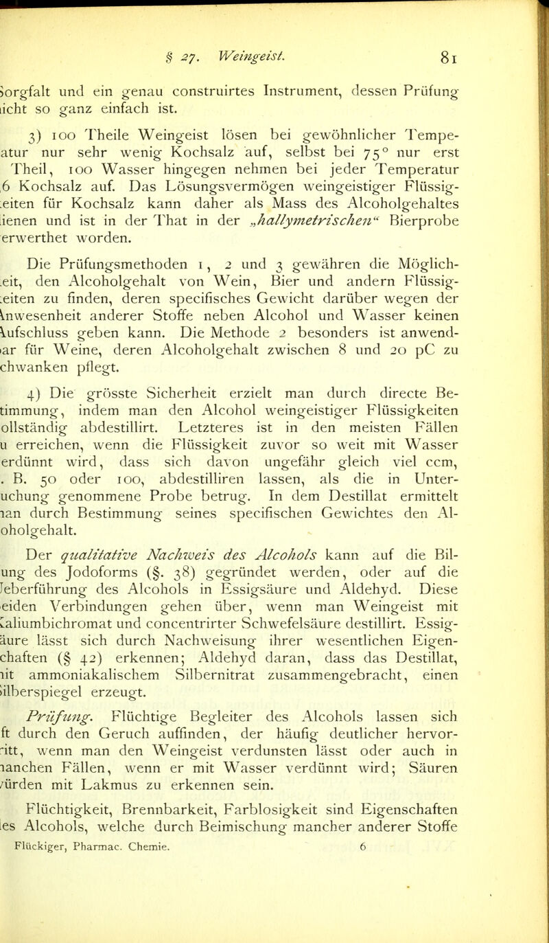 Sorgfalt und ein genau construirtes Instrument, dessen Prüfung licht so ganz einfach ist. 3) 100 Theile Weingeist lösen bei gewöhnlicher Tempe- atur nur sehr wenig Kochsalz auf, selbst bei 75° nur erst Theil, 100 Wasser hingegen nehmen bei jeder Temperatur 6 Kochsalz auf. Das Lösungsvermögen weingeistiger Flüssig- keiten für Kochsalz kann daher als Mass des Alcoholgehaltes iienen und ist in der That in der „hallymetrischen Bierprobe erwerthet worden. Die Prüfungsmethoden i, 2 und 3 gewähren die Möglich- .eit, den Alcoholgehalt von Wein, Bier und andern Flüssig- keiten zu finden, deren specifisches Gewicht darüber wegen der Anwesenheit anderer Stoffe neben Alcohol und Wasser keinen Vufschluss geben kann. Die Methode 2 besonders ist anwend- >ar für Weine, deren Alcoholgehalt zwischen 8 und 20 pC zu chwanken pflegt. 4) Die grösste Sicherheit erzielt man durch directe Be- timmung, indem man den Alcohol weingeistiger Flüssigkeiten ollständig abdestillirt. Letzteres ist in den meisten Fällen u erreichen, wenn die Flüssigkeit zuvor so weit mit Wasser erdünnt wird, dass sich davon ungefähr gleich viel ccm, . B. 50 oder 100, abdestilliren lassen, als die in Unter- uchung genommene Probe betrug. In dem Destillat ermittelt lan durch Bestimmung seines specifischen Gewichtes den Al- oholgehalt. Der qualitative Nackweis des Alcohols kann auf die Bil- ung des Jodoforms (§. 38) gegründet werden, oder auf die leberführung des Alcohols in Essigsäure und Aldehyd. Diese eiden Verbindungen gehen über, wenn man Weingeist mit [aliumbichromat und concentrirter Schwefelsäure destillirt. Essig- äure lässt sich durch Nachweisung ihrer wesentlichen Eigen- chaften (§ 42) erkennen; Aldehyd daran, dass das Destillat, lit ammoniakalischem vSilbernitrat zusammengebracht, einen »ilberspiegel erzeugt. Prüfung. Flüchtige Begleiter des Alcohols lassen sich ft durch den Geruch auffinden, der häufig deutlicher hervor- :*itt, wenn man den Weingeist verdunsten lässt oder auch in lanchen Fällen, wenn er mit Wasser verdünnt wird; Säuren /ürden mit Lakmus zu erkennen sein. Flüchtigkeit, Brennbarkeit, Farblosigkeit sind Eigenschaften ies Alcohols, welche durch Beimischung mancher anderer Stoffe Flückiger, Pharmac. Chemie. 6
