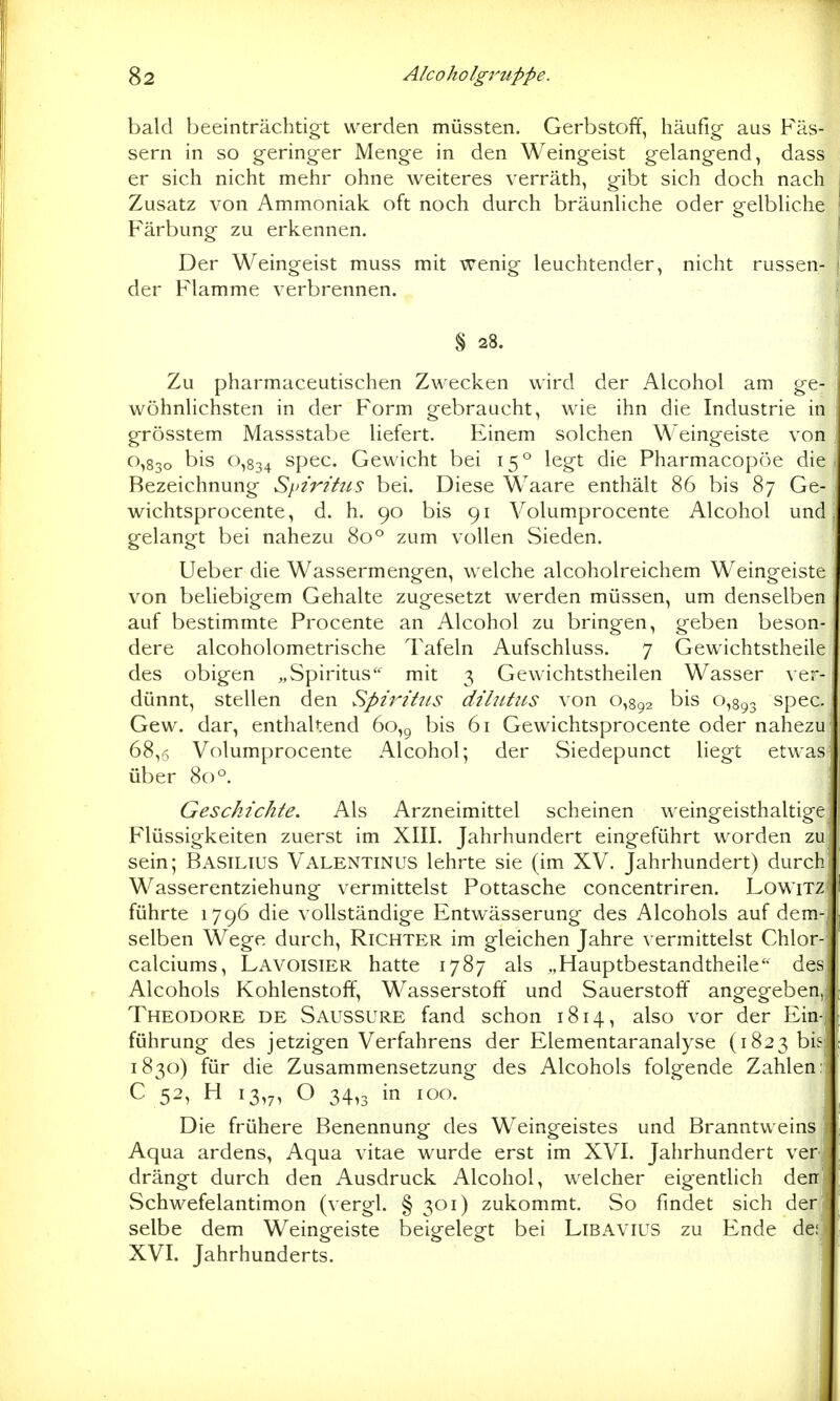 bald beeinträchtigt werden müssten. Gerbstoff, häufig aus Fäs- sern in so geringer Menge in den Weingeist gelangend, dass er sich nicht mehr ohne weiteres verräth, gibt sich doch nach Zusatz von Ammoniak oft noch durch bräunliche oder gelbliche Färbung zu erkennen. Der Weingeist muss mit wenig leuchtender, nicht russen- der Flamme verbrennen. § 28. Zu pharmaceutischen Zwecken wird der Alcohol am ge- wöhnlichsten in der Form gebraucht, wie ihn die Industrie in grösstem Massstabe liefert. Einem solchen Weingeiste von 0,830 bis 0,834 spec. Gewicht bei 15° legt die Pharmacopöe die Bezeichnung Spiritus bei. Diese Waare enthält 86 bis 87 Ge- wichtsprocente, d. h. 90 bis 91 Volumprocente Alcohol und gelangt bei nahezu 80° zum vollen Sieden. Ueber die Wassermengen, welche alcoholreichem Weingeiste von Vjeliebigem Gehalte zugesetzt werden müssen, um denselben auf bestimmte Procente an Alcohol zu bringen, geben beson- dere alcoholometrische Tafeln Aufschluss. 7 Gewichtstheile des obigen „Spiritus'' mit 3 Gewichtstheilen Wasser ver- dünnt, stellen den Spiritus dilutus von 0,892 bis 0,893 spec. Gew. dar, enthaltend 60,9 bis 61 Gewichtsprocente oder nahezu 68,6 Volumprocente Alcohol; der Siedepunct liegt etwas über 80°. ; Geschichte. Als Arzneimittel scheinen weingeisthaltige Flüssigkeiten zuerst im XIII. Jahrhundert eingeführt worden zu sein; Basilius Valentinus lehrte sie (im XV. Jahrhundert) durch Wasserentziehung vermittelst Pottasche concentriren. LowiTZ führte 1796 die vollständige Entwässerung des Alcohols auf dem- selben Wege durch, Richter im gleichen Jahre vermittelst Chlor- calciums, Lavoisier hatte 1787 als „Hauptbestandtheile des Alcohols Kohlenstoff, Wasserstoff und Sauerstoff angegeben, Theodore de Saussure fand schon 1814, also vor der Ein- führung des jetzigen Verfahrens der Elementaranalyse (1823 bis 1830) für die Zusammensetzung des Alcohols folgende Zahlen; C 52, H 13,7, O 34,3 in 100. Die frühere Benennung des Weingeistes und Branntweins Aqua ardens, Aqua vitae wurde erst im XVI. Jahrhundert ver drängt durch den Ausdruck Alcohol, welcher eigentlich de Schwefelantimon (vergl. § 301) zukommt. So findet sich der- selbe dem Weingeiste beigelegt bei Libavius zu Ende de XVI. Jahrhunderts.