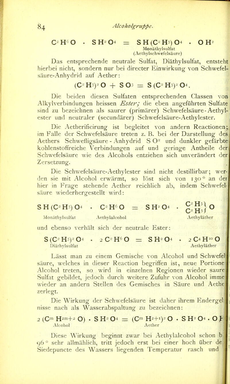 C-H^O . SH-04 ^ SH(C-H5)04 . OH- Monäthylsulfat (Aethylschwefelsäure) Das entsprechende neutrale Sulfat, Diäthylsulfat, entsteht hierbei nicht, sondern nur bei directer Einwirkung von Schwefel- säure-Anhydrid auf Aether: (C-H5)-0 + S03 =: S(C-H5)-04. Die beiden diesen Sulfaten entsprechenden Classen von Alkylverbindungen heissen Ester; die eben angeführten Sulfate sind zu bezeichnen als saurer (primärer) Schwefelsäure-Aethyl- ester und neutraler (secundärer) Schwefelsäure-Aethylester. j Die Aetherificirung ist begleitet von andern Reactionen* im Falle der Schwefelsäure treten z. B. bei der Darstellung des Aethers Schwefligsäure - Anhydrid S und dunkler gefärbte^ kohlenstoffreiche Verbindungen auf und geringe Antheile der! Schwefelsäure wie des Alcohols entziehen sich unverändert der Zersetzung. Die Schwefelsäure-Aethylester sind nicht destillirbar; wer- den sie mit Alcohol erwärmt, so löst sich von 130° an der hier in Frage stehende Aether reichlich ab, indem Schwefel- säure wiederhergestellt wird: SH(C^H5)04 . C-H^O = SH^04 , c^hs/^ Monäthylsulfat Aethylalcohol Aethyläther und ebenso verhält sich der neutrale Ester: S(C-H5)-04 . = SH-04 . 2C4H^O Diäthylsulfat Aethyläther Lässt man zu einem Gemische von Alcohol und Schwefell säure, welches in dieser Reaction begriffen ist, neue Portione Alcohol treten, so wird in einzelnen Regionen wieder saure Sulfat gebildet, jedoch durch weitere Zufuhr von Alcohol imme wieder an andern Stellen des Gemisches in Säure und Aethej zerlegt. Die Wirkung der Schwefelsäure ist daher ihrem Endergel nisse nach als Wasserabspaltung zu bezeichnen: 2 (C^ H2m+2 O) . S 04 — (C™ H^+0= O . S 04. O Alcohol Aether Diese Wirkung beginnt zwar bei Aethylalcohol schon b 96 ° sehr allmählich, tritt jedoch erst bei einer hoch über def vSiedepuncte des Wassers liegenden Temperatur rasch und
