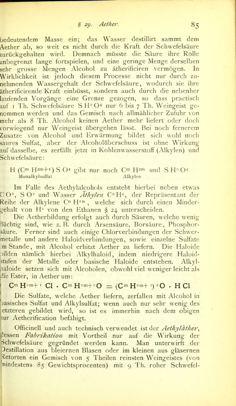 bedeutendem Masse ein; das Wasser destillirt sammt dem Aether ab, so weit es nicht durch die Kraft der Schwefelsäure zurückgehalten wird. Demnach müsste die Säure ihre Rolle Linbeg-renzt lange fortspielen, und eine geringe Menge derselben sehr grosse Mengen Alcohol zu ätherificiren vermögen. In Wirklichkeit ist jedoch diesem Processe nicht nur durch zu- nehmenden Wassergehalt der Schwefelsäure, wodurch sie ihre ätherificirende Kraft einbüsst, sondern auch durch die nebenher laufenden Vorgänge eine Grenze gezogen, so dass practisch auf I Th. vSchwefelsäure S nur 6 bis 7 Th. Weingeist ge- nommen werden und das Gemisch nach allmähHcher Zufuhr von mehr als 8 Th. Alcohol keinen Aether mehr liefert oder doch ^'orwiegend nur Weingeist übergehen lässt. Bei noch fernerem Zusätze von Alcohol und Erwärmung bildet sich wohl noch saures vSulfat, aber der Alcoholüberschuss ist ohne Wirkung auf dasselbe, es zerfällt jetzt in Kohlenwasserstoff (Alkylen) und Schwefelsäure: H (Cm H^m+i) S 04 gibt nur noch C^ H^m und S 0+ Monalkylsulfat Alkylen Im Falle des Aethylalcohols entsteht hierbei neben etwas pO% S und Wasser Äthylen C^H^, der Repräsentant der Reihe der Alkylene C H^ , welche sich durch einen Minder- g-ehalt von von den Ethanen § 24 unterscheiden, j Die Aetherbildung erfolgt auch durch Säuren, welche wenig- flüchtig sind, wie z. B. durch Arsensäure, Borsäure, Phosphor- säure. Ferner sind auch einige Chlorverbindungen der Schwer- metalle und andere Haloidverbindungen, sowie einzelne Sulfate m Stande, mit Alcohol erhitzt Aether zu liefern. Die Haloide 3ilden nämlich hierbei Alkylhaloid, indem niedrigere Haloid- 5tufen der Metalle oder basische Haloide entstehen. Alkyl- [aaloide setzen sich mit Alcoholen, obwohl viel weniger leicht als [die Ester, in Aether um: QmYi^m-^^ Cl . C^^H^m+^O = (C'^H^m-t-1) 20 . HCl I Die Sulfate, welche Aether liefern, zerfallen mit Alcohol in pasisches Sulfat und Alkylsulfat; wenn auch nur sehr wenig des etzteren gebildet wird, so ist es immerhin nach dem obigen 5ur Aetherification befähigt. Officinell und auch technisch verwendet ist der Äethyläther^ jJessen Fab7Hkatio7i mit Vortheil nur auf die Wirkung der Schwefelsäure gegründet werden kann. Man unterwirft ^der .Destillation aus bleiernen Blasen oder im kleinen aus gläsernen ^^etorten ein Gemisch von 5 Theilen reinsten Weingeistes (von iTiindestens 85 Gewichtsprocenten) mit 9 Th. roher Schwefel-