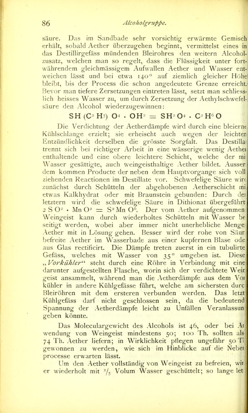säure. Das im Sandbade sehr vorsichtig erwärmte Gemisch erhält, sobald Aether überzugehen beginnt, vermittelst eines in das Destillirgefäss mündenden Bleirohres den weitern Alcohol- zusatz, welchen man so regelt, dass die Flüssigkeit unter fort- währendem gleichmässigem Aufwallen Aether und Wasser ent- weichen lässt und bei etwa 140° auf ziemlich gleicher Hohe bleibt, bis der Process die schon angedeutete Grenze erreicht. Bevor man tiefere Zersetzungen eintreten lässt, setzt man schliess- lich heisses Wasser zu, um durch Zersetzung der Aethylschwefel-,| säure den Alcohol wiederzugewinnen: \ SH(C-H5) 04 . OH- = SH-04 . O Die Verdichtung der Aetherdämpfe wird durch eine bleierne Kühlschlange erzielt; sie erheischt auch wegen der leichten Entzündlichkeit derselben die grösste Sorgfalt. Das Destillai trennt sich bei richtiger Arbeit in eine wässerige wenig Aetheii enthaltende und eine obere leichtere Schicht, welche der mi Wasser gesättigte, auch weingeisthaltige Aether bildet. Ausser dem kommen Producte der neben dem Hauptvorgange sich voll ziehenden Reactionen im Destillate vor. Schwefelige Säure win zunächst durch Schütteln der abgehobenen Aetherschicht mij etwas Kalkhydrat oder mit Braunstein gebunden: Durch dei letztern ward die schwefelige Säure in Dithionat übergeführt 2 S . Mn = S^Mn O^. Der vom Aether aufgenommen! Weingeist kann durch wiederholtes Schütteln mit Wasser be seitigt werden, wobei aber immer nicht unerhebliche Menge; Aether mit in Lösung gehen. Besser wird der rohe von Säur befreite Aether im Wasserbade aus einer kupfernen Blase ode aus Glas rectificirt. Die Dämpfe treten zuerst in ein tubulirte Gefäss, welches mit Wasser von 35° umgeben ist. Diese ,, Vorkühler'^'' steht durch eine Röhre in Verbindung mit eine darunter aufgestellten Flasche, worin sich der verdichtete Weir geist ansammelt, während man die Aetherdämpfe aus dem Voi kühler in andere Kühlgefässe führt, welche am sichersten durc Bleiröhren mit dem ersteren verbunden werden. Das letzt Kühlgefäss darf nicht geschlossen sein, da die bedeutend Spannung der Aetherdämpfe leicht zu Unfällen Veranlassun geben könnte. Das Moleculargewicht des Alcohols ist 46, oder bei Ai Wendung von Weingeist mindestens 50; 100 Th. sollten als 74 Th. Aether liefern; in Wirklichkeit pflegen ungefähr 50 Ti gewonnen zu werden, wie sich im Hinblicke auf die Nebei processe erwarten lässt. Um den Aether vollständig von Weingeist zu befreien, wir er wiederholt mit Y5 Volum Wasser geschüttelt; so lange let .