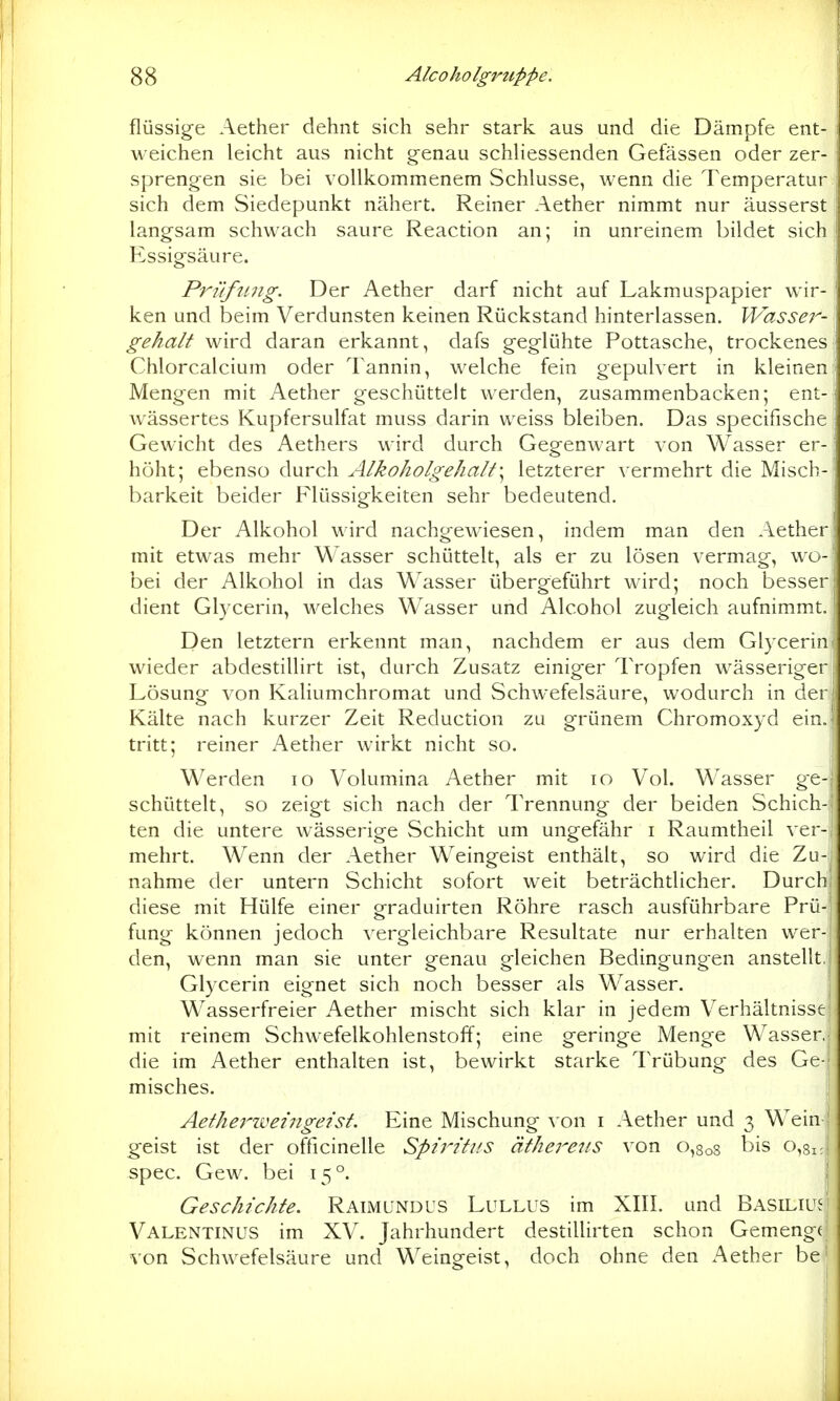 flüssige Aether dehnt sich sehr stark aus und die Dämpfe ent- weichen leicht aus nicht genau schliessenden Gefässen oder zer- sprengen sie bei vollkommenem Schlüsse, wenn die Temperatur sich dem Siedepunkt nähert. Reiner Aether nimmt nur äusserst langsam schwach saure Reaction an; in unreinem bildet sich Essigsäure. Prüfmig. Der Aether darf nicht auf Lakmuspapier wir- ken und beim Verdunsten keinen Rückstand hinterlassen. Wassej^- gehalt wird daran erkannt, dafs geglühte Pottasche, trockenes Chlorcalcium oder Tannin, welche fein gepulvert in kleinen Mengen mit Aether geschüttelt werden, zusammenbacken; ent- wässertes Kupfersulfat muss darin weiss bleiben. Das specifische Gewicht des Aethers wird durch Gegenwart von Wasser er- höht; ebenso durch AlkoholgehaIt\ letzterer vermehrt die Misch- barkeit beider Flüssigkeiten sehr bedeutend. Der Alkohol wird nachgewiesen, indem man den Aether mit etwas mehr Wasser schüttelt, als er zu lösen vermag, wo- bei der Alkohol in das Wasser übergeführt wird; noch besser dient Glycerin, welches Wasser und Alcohol zugleich aufnimmt. Den letztern erkennt man, nachdem er aus dem Glycerin wieder abdestillirt ist, durch Zusatz einiger Tropfen wässeriger Lösung von Kaliumchromat und Schwefelsäure, wodurch in der Kälte nach kurzer Zeit Reduction zu grünem Chromoxyd ein.; tritt; reiner Aether wirkt nicht so. Werden lo Volumina Aether mit lo Vol. Wasser ge-| schüttelt, so zeigt sich nach der Trennung der beiden Schich-| ten die untere wässerige Schicht um ungefähr i Raumtheil ver-j mehrt. Wenn der Aether Weingeist enthält, so wird die Zu-| nähme der untern Schicht sofort weit beträchtlicher. Durchj diese mit Hülfe einer graduirten Röhre rasch ausführbare Prü- fung können jedoch vergleichbare Resultate nur erhalten wer- den, wenn man sie unter genau gleichen Bedingungen anstellt. Glycerin eignet sich noch besser als Wasser. | Wasserfreier Aether mischt sich klar in jedem Verhältnisse! mit reinem Schwefelkohlenstoff; eine geringe Menge Wasser.! die im Aether enthalten ist, bewirkt starke Trübung des Ge-^ misches. I Aethei'iveiiigeist. Eine Mischung von i Aether und 3 Wein ' g-eist ist der officinelle SptTitits äthere^ts von 0,808 bis 0,81 spec. Gew. bei 15°. Geschichte. Raimundus Lullus im XIII. und Basiliu.^ Valentinus im XV. Jahrhundert destillirten schon Gemenge von Schwefelsäure und Weingeist, doch ohne den Aether be