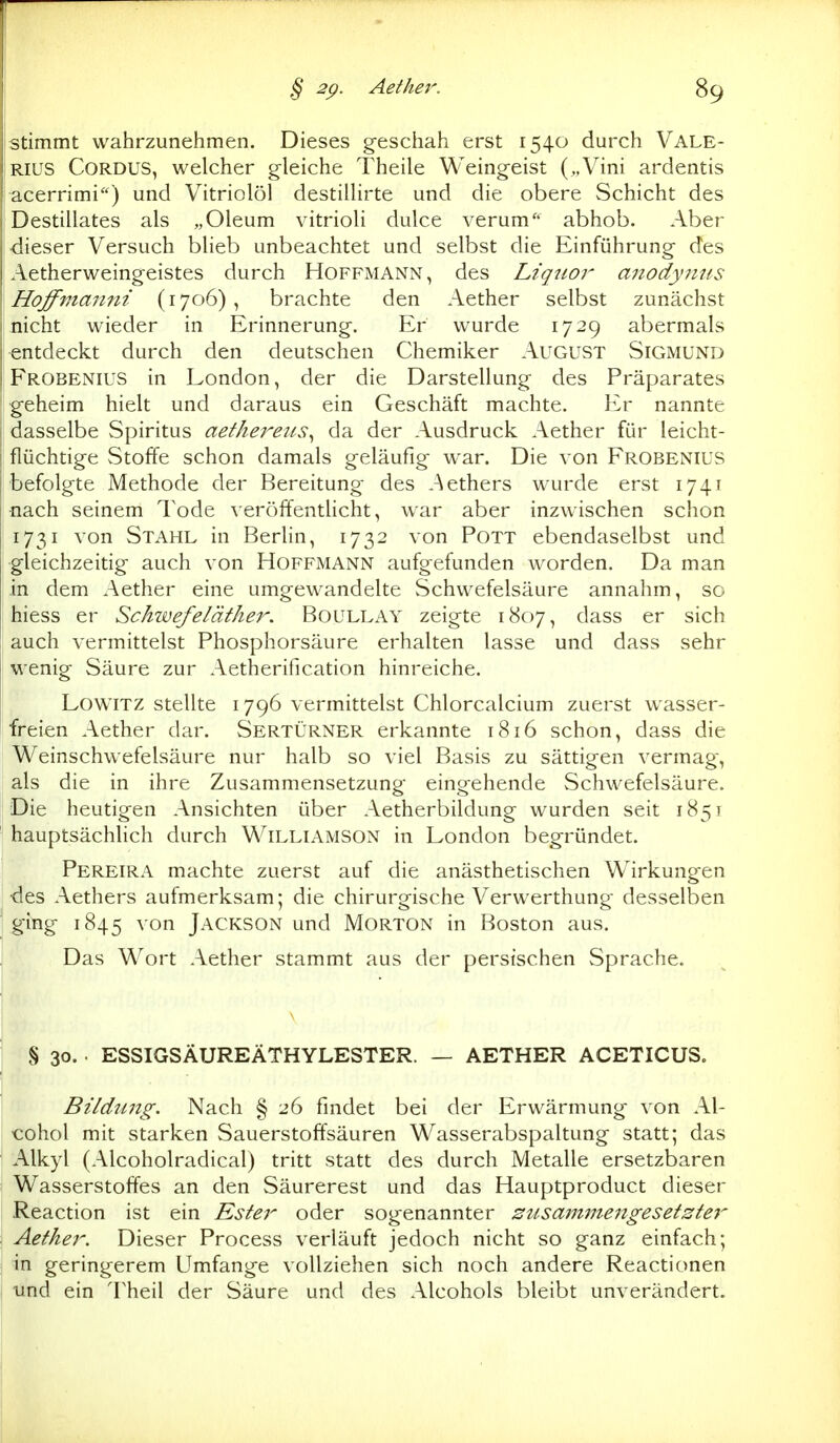 stimmt wahrzunehmen. Dieses gesciiah erst 1540 durch Vale- rius CORDUS, welcher gleiche Theile Weingeist („Vini ardentis acerrimi) und Vitriolöl destiUirte und die obere Schicht des Destillates als „Oleum vitrioli dulce verum abhob. Aber dieser Versuch blieb unbeachtet und selbst die Einführung- des Aetherweingeistes durch Hoffmann, des Liqtioi' anodyriits Hoffmanni (1706), brachte den Aether selbst zunächst nicht wieder in Erinnerung. Er wurde 1729 abermals entdeckt durch den deutschen Chemiker August Sigmund Frobenius in London, der die Darstellung des Präparates geheim hielt und daraus ein Geschäft machte. Er nannte dasselbe Spiritus aethereus^ da der Ausdruck Aether für leicht- flüchtige Stoffe schon damals geläufig war. Die von Frobenius befolgte Methode der Bereitung des .^ethers wurde erst 1741 nach seinem Tode veröffentlicht, war aber inzwischen schon 1731 von Stahl in Berlin, 1732 von Pott ebendaselbst und gleichzeitig auch von Hoffmann aufgefunden w^orden. Da man in dem Aether eine umgewandelte Schwefelsäure annahm, so hiess er Schwefeläther. Boullay zeigte 1807, dass er sich auch vermittelst Phosphorsäure erhalten lasse und dass sehr wenig Säure zur Aetherification hinreiche. LowiTZ stellte 1796 vermittelst Chlorcalcium zuerst wasser- freien Aether dar. Sertürner erkannte 1816 schon, dass die Weinschwefelsäure nur halb so viel Basis zu sättigen vermag, als die in ihre Zusammensetzung eingehende Schwefelsäure. Die heutigen Ansichten über Aetherbildung wurden seit 1851 hauptsächlich durch WiLLiAMSON in London begründet. Pereira machte zuerst auf die anästhetischen Wirkungen des Aethers aufmerksam; die chirurgische Verwerthung desselben ging 1845 \Q>n Jackson und Morton in Boston aus. Das Wort Aether stammt aus der persischen Sprache. § 30. . ESSIGSÄUREÄTHYLESTER. — AETHER ACETICUS. Bildimg. Nach § 26 findet bei der Erwärmung von Al- tohol mit starken Sauerstoffsäuren Wasserabspaltung statt; das Alkyl (Alcoholradical) tritt statt des durch Metalle ersetzbaren Wasserstoffes an den Säurerest und das Hauptproduct dieser Reaction ist ein Ester oder sogenannter susaminengesetste} Aether. Dieser Process verläuft jedoch nicht so ganz einfach; in geringerem Umfange vollziehen sich noch andere Reactionen und ein Theil der Säure und des Alcohols bleibt unverändert.