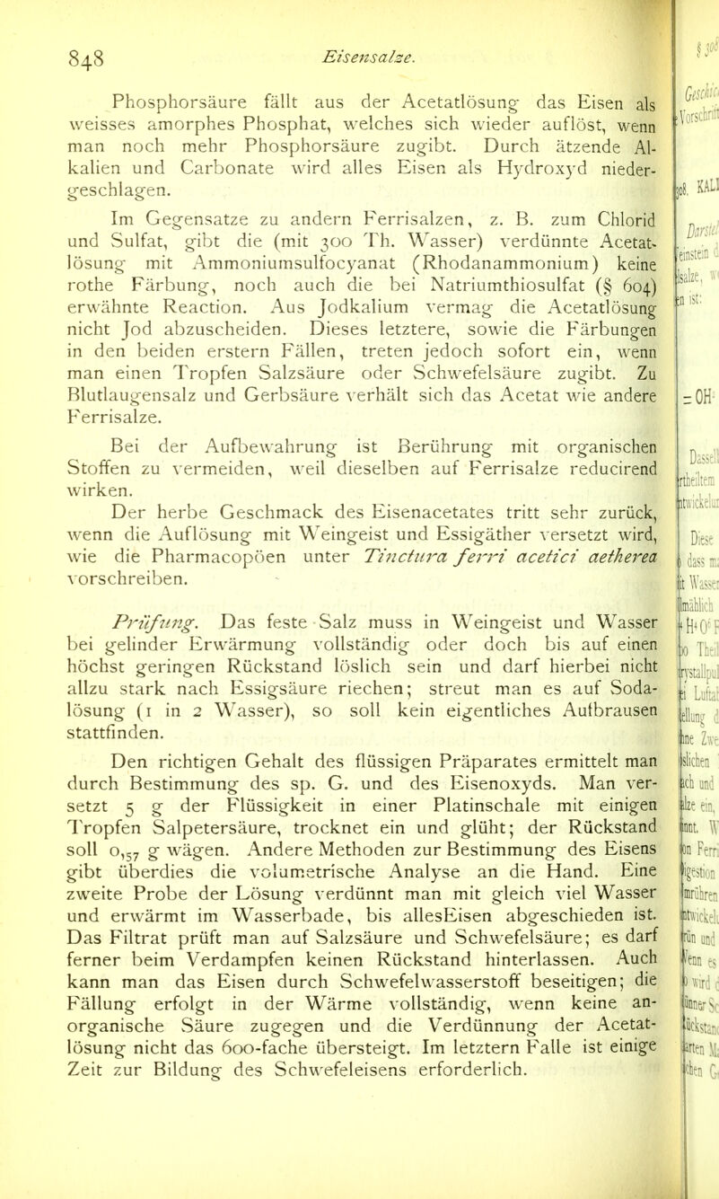 Phosphorsäure fällt aus der Acetatlösung- das Eisen als weisses amorphes Phosphat, welches sich wieder auflöst, wenn man noch mehr Phosphorsäure zugibt. Durch ätzende Al- kalien und Carbonate wird alles Eisen als Hydroxyd nieder- geschlagen. Im Gegensatze zu andern Eerrisalzen, z. B. zum Chlorid und Sulfat, gibt die (mit 300 Th. Wasser) verdünnte Acetat- lösung mit Ammoniumsulfocyanat (Rhodanammonium) keine rothe Färbung, noch auch die bei Natriumthiosulfat (§ 604) erwähnte Reaction. Aus Jodkalium vermag die Acetatlösung nicht Jod abzuscheiden. Dieses letztere, sowie die Färbungen in den beiden erstem Fällen, treten jedoch sofort ein, wenn man einen Tropfen Salzsäure oder Schwefelsäure zugibt. Zu Blutlaugensalz und Gerbsäure verhält sich das Acetat wie andere Ferrisalze. Bei der Aufbewahrung ist Berührung mit organischen Stoffen zu vermeiden, weil dieselben auf Ferrisalze reducirend wirken. Der herbe Geschmack des Eisenacetates tritt sehr zurück, wenn die Auflösung mit Weingeist und Essigäther versetzt wird, wie die Pharmacopöen unter Tincttira fem' acetict aetherea vorschreiben. P7''üfung. Das feste Salz muss in Weingeist und Wasser bei gehnder Erwärmung vollständig oder doch bis auf einen höchst geringen Rückstand löslich sein und darf hierbei nicht allzu stark nach Essigsäure riechen; streut man es auf Soda- lösung (i in 2 Wasser), so soll kein eigentliches Autbrausen stattfinden. Den richtigen Gehalt des flüssigen Präparates ermittelt man durch Bestimmung des sp. G. und des Eisenoxyds. Man ver- setzt 5 g der Flüssigkeit in einer Platinschale mit einigen Tropfen Salpetersäure, trocknet ein und glüht; der Rückstand soll 0,57 g wägen. Andere Methoden zur Bestimmung des Eisens gibt überdies die volum.etrische Analyse an die Hand. Eine zweite Probe der Lösung verdünnt man mit gleich viel Wasser und erwärmt im Wasserbade, bis allesEisen abgeschieden ist. Das Filtrat prüft man auf Salzsäure und vSchwefelsäure; es darf ferner beim Verdampfen keinen Rückstand hinterlassen. Auch kann man das Eisen durch Schwefelwasserstoff beseitigen; die Fällung erfolgt in der Wärme vollständig, wenn keine an- organische vSäure zugegen und die Verdünnung der Acetat- lösung nicht das 600-fache übersteigt. Im letztern Falle ist einige Zeit zur Bildung- des Schwefeleisens erforderlich.