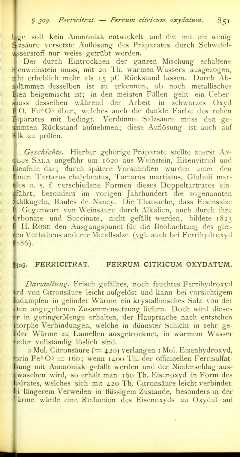 § 30^. FerrHcitrat. — Fevj'um cibHcum oxydatum. \tg^ soll kein Ammoniak entwickelt und die mit ein wenig Szsäure versetzte Auflösung des Präparates durch Schwefel- ■wisserstoff nur weiss getrübt werden. Der durch Eintrocknen der ganzen Mischung erhaltene E enweinstein muss, mit 20 Th. warmen Wassers ausgezogen, nht erheblich mehr als 15 pC Rückstand lassen. Durch Ab- sulämmen desselben ist zu erkennen, ob noch metallisches Eien beigemischt ist; in den meisten Fällen geht ein Ueber- 31USS desselben während der Arbeit in schwarzes Oxyd F O, Fe^ 03 über, welches auch die dunkle Farbe des rohen Fiparates mit bedingt. Verdünnte Salzsäure muss den ge- sfnmten Rückstand aufnehmen; diese Auflösung ist auch auf t<. Ik zu prüfen. Geschichte. Hierher gehörige Präparate stellte zuerst An- GLUS Sala ungefähr um 1620 aus Weinstein, Eisenvitriol und Ei^enfeile dar; durch spätere Vorschriften wurden unter den f men Tartarus chalybeatus, Tartarus martiatus, Globuli mar- t les u. s. f. verschiedene Formen dieses Doppeltartrates ein- gführt, besonders im vorigen Jahrhundert die sogenannten Sihlkugeln, Boules de Nancy. Die Thatsache, dass Eisensalze % Gegenwart von Weinsäure durch Alkalien, auch durch ihre Crbonate und Succinate, nicht gefällt werden, bildete 1823 fl H. Rose den Ausgangspunct für die Beobachtung des glei- Q2n Verhaltens anderer Metallsalze (vgl. auch bei Ferrihydroxyd §186). Sjog. FERRICITRAT. — FERRUM CITRICUM OXYDATUM. ' Darstellmig. Frisch gefälltes, noch feuchtes Ferrihydroxyd tird von Citronsäure leicht aufgelöst und kann bei vorsichtigem Indampfen in gelinder Wärme ein krystallinisches Salz von der i ten angegebenen Zusammensetzung liefern. Doch wird dieses ir in geringerMenge erhalten, der Hauptsache nach entstehen jiorphe Verbindungen, welche in dünnster Schicht in sehr ge- Ider Wärme zu Lamellen ausgetrocknet, in warmem Wasser leder vollständig löslich sind. 2 Mol. Citronsäure {— 420) verlangen i Mol. Eisenhydroxyd, ^orin Fe^ 03 — 160; wenn 1400 Th. der officinellen Ferrisulfat- liung mit Ammoniak gefällt werden und der Niederschlag aus- j waschen wird, so erhält man 160 Th. Eisenoxyd in Form des I/drates, welches sich mit 420 Th. Citronsäure leicht verbindet. l;i längerem Verweilen in flüssigem Zustande, besonders in der '' arme würde eine Reduction des Eisenoxyds zu Oxydul auf
