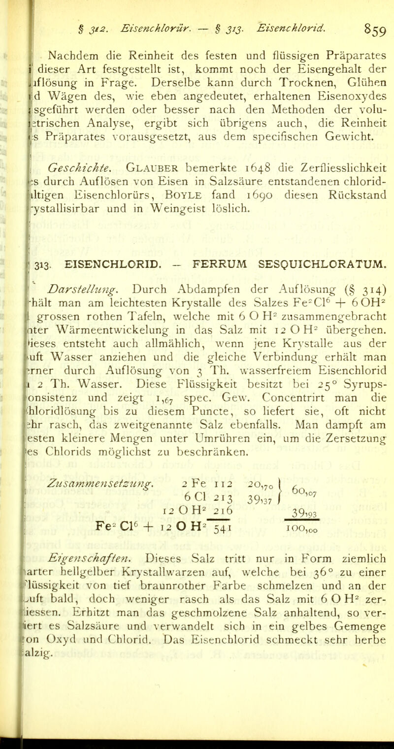 ' Nachdem die Reinheit des festen und flüssigen Präparates ' dieser Art festgestellt ist, kommt noch der Eisengehalt der iiflösung in Frage. Derselbe kann durch Trocknen, Glühen d Wägen des, wie eben angedeutet, erhaltenen Eisenoxydes jSgeführt werden oder besser nach den Methoden der volu- itrischen Analyse, ergibt sich übrigens auch, die Reinheit :s Präparates vorausgesetzt, aus dem specifischen Gewicht. j Geschichte, Glaüber bemerkte 1648 die Zerfliesslichkeit ;s durch Auflösen von Eisen in Salzsäure entstandenen chlorid- dtigen Eisenchlorürs, Boyle fand 1690 diesen Rückstand •ystallisirbar und in Weingeist löslich. ' 313. EISENCHLCRID. - FERRUM SESQUICHLORATUM. Darstelhmg. Durch Abdampfen der Auflösung (§ 314) i-hält man am leichtesten Krystalle des Salzes Fe-Cl^ + öOH^ . grossen rothen Tafeln, welche mit 6 O H- zusammengebracht titer Wärmeentwickelung in das Salz mit 12 OH^ übergehen. >ieses entsteht auch allmählich, wenn jene Krystalle aus der ^uft Wasser anziehen und die gleiche Verbindung erhält man ;rner durch Auflösung von 3 Th. wasserfreiem Eisenchlorid \ 2 Th. Wasser. Diese Flüssigkeit besitzt bei 25° Syrups- onsistenz und zeigt 1,67 spec. Gew. Concentrirt man die thloridlösung bis zu diesem Puncte, so liefert sie, oft nicht fehr rasch, das zweitgenannte Salz ebenfalls. Man dampft am esten kleinere Mengen unter Umrühren ein, um die Zersetzung 'es Chlorids möglichst zu beschränken. ! Eigenschafte?!. Dieses vSalz tritt nur in Form ziemlich »arter hellgelber Krystallwarzen auf, welche bei 36° zu einer Hüssigkeit von tief braunrother Farbe schmelzen und an der puft bald, doch weniger rasch als das Salz mit 6 O zer- iessen. Erhitzt man das geschmolzene Salz anhaltend, so ver- iert es Salzsäure und verwandelt sich in ein gelbes Gemenge (on Oxyd und Chlorid. Das Eisenchlorid schmeckt sehr herbe lalzig.