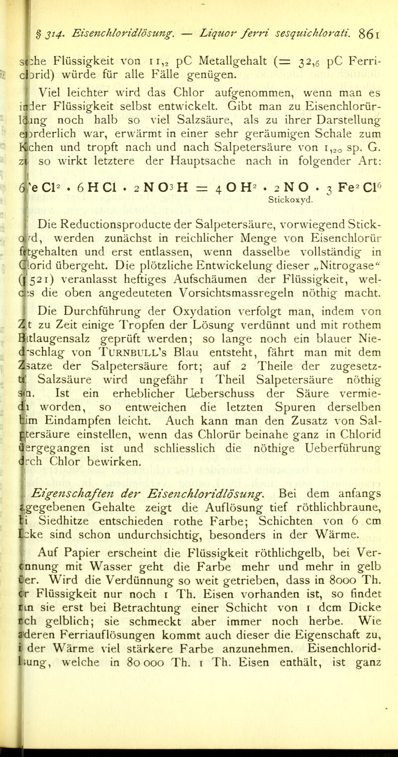 s i:he F'lüssig-keit von 11,2 pC Metallg-ehalt (= 32,5 pC Ferri- c Drid) würde für alle Fälle g-enüg-en. Viel leichter wird das Chlor aufgenommen, wenn man es iifder Flüssigkeit selbst entwickelt. Gibt man zu Eisenchlorür- Icang noch halb so viel Salzsäure, als zu ihrer Darstellung ejorderlich war, erwärmt in einer sehr geräumigen Schale zum I< chen und tropft nach und nach Salpetersäure von 1,20 sp. G. z'. so wirkt letztere der Hauptsache nach in folgender Art: ! 6|^e Cl- . 6 H Cl . 2 N 03 H — 4 O . 2 N O . 3 Fe- Cl^ 1 Stickoxyd- Die Reductionsproducte der Salpetersäure, vorwiegend Stick- ^d, werden zunächst in reichlicher Menge von Eisenchlorür iftgehalten und erst entlassen, wenn dasselbe vollständig in Cl-orid übergeht. Die plötzHche Entwicklung dieser „Nitrogase'^ (1521) veranlasst heftiges Aufschäumen der Flüssigkeit, wel- d;s die oben angedeuteten Vorsichtsmassregeln nöthig macht. Die Durchführung der Oxydation verfolgt man, indem von Z,t zu Zeit einige Tropfen der Lösung verdünnt und mit rothem Bitlaugensalz geprüft werden; so lange noch ein blauer Nie- d'schlag von Turnbull's Blau entsteht, fährt man mit dem Zsatze der Salpetersäure fort; auf 2 Theile der zugesetz- te! Salzsäure wird ungefähr i Theil Salpetersäure nöthig 31Q. Ist ein erheblicher Ueberschuss der Säure vermie- di worden, so entweichen die letzten Spuren derselben bim Eindampfen leicht. Auch kann man den Zusatz von Sal- p.tersäure einstellen, wenn das Chlorür beinahe ganz in Chlorid üsrgegangen ist und schliesslich die nöthige Ueberführung dreh Chlor bewirken. Eigenschaftelt der Eiseiichloridlösu7ig. Bei dem anfangs gegebenen Gehalte zeigt die Auflösung tief röthlichbraune, i Siedhitze entschieden rothe Farbe; Schichten von 6 cm bke sind schon undurchsichtig, besonders in der Wärme. Auf Papier erscheint die Flüssigkeit röthUchgelb, bei Ver- nnung mit Wasser geht die Farbe mehr und mehr in gelb Cier. Wird die Verdünnung so weit getrieben, dass in 8000 Th. Cr Flüssigkeit nur noch i Th. Eisen vorhanden ist, so findet tm sie erst bei Betrachtung einer Schicht von i dem Dicke rch gelblich; sie schmeckt aber immer noch herbe. Wie 3'deren F'erriauflösungen kommt auch dieser die Eigenschaft zu, i der Wärme viel stärkere Farbe anzunehmen. Eisenchlorid- liung, welche in 80000 Th. i Th. Eisen enthält, ist ganz