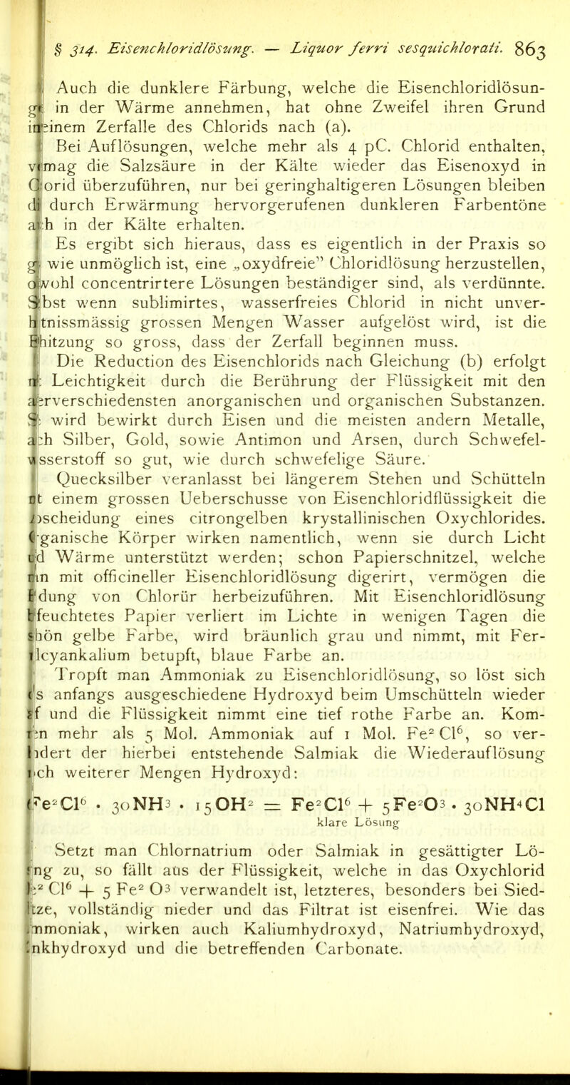 \i Auch die dunklere Färbung, welche die Eisenchloridlösun- gjt in der Wärme annehmen, hat ohne Zweifel ihren Grund iilsinem Zerfalle des Chlorids nach (a). I Bei Auflösungen, welche mehr als 4 pC. Chlorid enthalten, vimag die Salzsäure in der Kälte wieder das Eisenoxyd in Cforid überzuführen, nur bei geringhaltigeren Lösungen bleiben d durch Erwärmung hervorgerufenen dunkleren Farbentöne a |:h in der Kälte erhalten. \ Es ergibt sich hieraus, dass es eigentlich in der Praxis so g wie unmöghch ist, eine „oxydfreie Chloridlösung herzustellen, c vohl concentrirtere Lösungen beständiger sind, als verdünnte. ^ bst wenn sublimirtes, v/asserfreies Chlorid in nicht unver- litnissmässig grossen Mengen Wasser aufgelöst wird, ist die Uhitzung so gross, dass der Zerfall beginnen muss. 1 Die Reduction des Eisenchlorids nach Gleichung (b) erfolgt I : Leichtigkeit durch die Berührung der Flüssigkeit mit den c irverschiedensten anorganischen und organischen Substanzen. J \ wird bewirkt durch Eisen und die meisten andern Metalle, ach Silber, Gold, sowie Antimon und Arsen, durch vSchwefel- \ sserstoff so gut, wie durch schwefelige Säure. I Quecksilber veranlasst bei längerem Stehen und vSchütteln ] it einem grossen Ueberschusse von Eisenchloridflüssigkeit die pscheidung eines citrongelben krystallinischen Oxychlorides. ' rganische Körper wirken namentlich, wenn sie durch Licht 1 d Wärme unterstützt werden; schon Papierschnitzel, welche mit officineller Eisenchloridlösung digerirt, vermögen die dung von Chlorür herbeizuführen. Mit Eisenchloridlösung feuchtetes Papier verliert im Lichte in wenigen Tagen die hön gelbe Farbe, wird bräunlich grau und nimmt, mit Fer- Icyankahum betupft, blaue Farbe an. Tropft man Ammoniak zu Eisenchloridlösung, so löst sich s anfangs ausgeschiedene Hydroxyd beim Umschütteln wieder iT und die Flüssigkeit nimmt eine tief rothe Farbe an. Körn- en mehr als 5 Mol. Ammoniak auf i Mol. Fe^Cl^, so ver- idert der hierbei entstehende Salmiak die Wiederauflösung ch weiterer Mengen Hydroxyd: ,5^e-Cl^ . 30NH3 . i50H^ = Fe^C16 -f ^Y^ O^. 30NH4CI i klare Lösung 1 vSetzt man Chlornatrium oder Salmiak in gesättigter Lö- |ng zu, so fällt aüs der Flüssigkeit, welche in das Oxychlorid ;2 Cl^ -)_ 5 Fe^ 03 verwandelt ist, letzteres, besonders bei Sied- tze, vollständig nieder und das Filtrat ist eisenfrei. Wie das tnmoniak, wirken auch Kaliumhydroxyd, Natriumhydroxyd, nkhydroxyd und die betreffenden Carbonate.