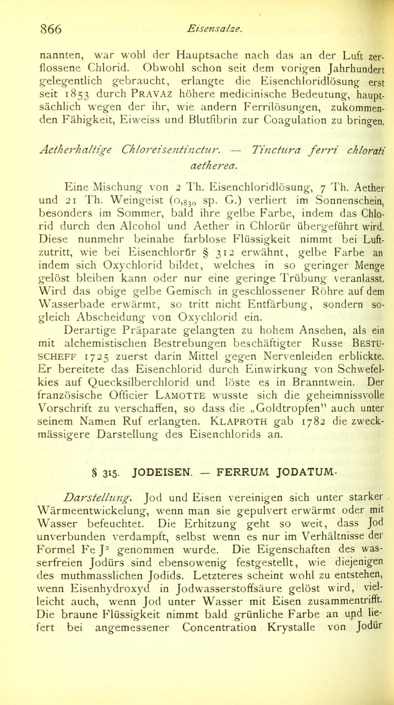 nannten, war wohl der Hauptsache nach das an der Luft zer- flossene Chlorid. Obwohl schon seit dem vorigen Jahrhundert g-eleg-entlich gebraucht, erlangte die Eisenchloridlösung- erst seit 1853 durch Pravaz höhere medicinische Bedeutung, haupt- sächlich wegen der ihr, wie andern Ferrilösungen, zukommen- den Fähigkeit, Eiweiss und Blutfibrin zur Coagulation zu bringen. Aetherhaltige Chloretsentinctur. — lYnclura ferri chlorati aetherea. Eine Mischung von 2 Th. Eisenchloridlösung, 7 Th. Aether und 21 Th. Weingeist (0,830 sp. G.) verliert im Sonnenschein, besonders im Sommer, bald ihre gelbe Farbe, indem das Chlo- rid durch den Alcohol und Aether in Chlorür übergeführt wird. Diese nunmehr beinahe farblose Flüssigkeit nimmt bei Luft- zutritt, wie bei Eisenchlorör § 312 erwähnt, gelbe Farbe an indem sich Oxychlorid bildet, welches in so geringer Menge gelöst bleiben kann oder nur eine geringe Trübung veranlasst. Wird das obige gelbe Gemisch in geschlossener Röhre auf dem Wasserbade erwärmt, so tritt nicht Entfärbung, sondern so- gleich Abscheidung von Oxychlorid ein. Derartige Präparate gelangten zu hohem Ansehen, als ein mit alchemistischen Bestrebungen beschäftigter Russe Bestu- SCHEFF 1725 zuerst darin Mittel gegen Nervenleiden erbUckte. Er bereitete das Eisenchlorid durch Einwirkung von Schwefel- kies auf Quecksilberchlorid und löste es in Branntwein. Der französische Officier Lamotte wusste sich die geheimnissvolle Vorschrift zu verschaffen, so dass die „Goldtropfen^' auch unter seinem Namen Ruf erlangten. Klaproth gab 1782 die zweck- mässigere Darstellung des Eisenchlorids an. § 315. JODEISEN. — FERRUM JODATUM- Dm^stellung. Jod und Eisen vereinigen sich unter starker Wärmeentwickelung, wenn man sie gepulvert erwärmt oder mit Wasser befeuchtet. Die Erhitzung geht so weit, dass Jod unverbunden verdampft, selbst wenn es nur im Verhältnisse der Formel Fe Y genommen wurde. Die Eigenschaften des was- serfreien Jodürs sind ebensowenig festgestellt, wie diejenigen des muthmasslichen Jodids. Letzteres scheint wohl zu entstehen, wenn Eisenhydroxyd in Jodwasserstoffsäure gelöst wird, viel- leicht auch, wenn Jod unter Wasser mit Eisen zusammentrifft. Die braune Flüssigkeit nimmt bald grünliche Farbe an und lie- fert bei angemessener Concentration Krystalle von Jodür