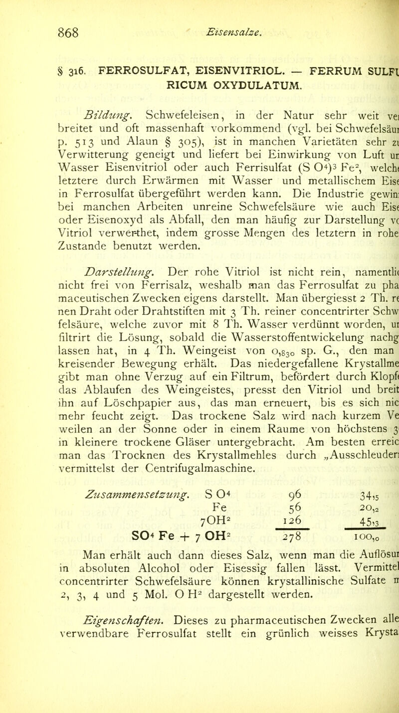 % 316. FERROSULFAT, EISENVITRIOL. — FERRUM SULFl RICUM OXYDULATUM. Bildung. Schwefeleisen, in der Natur sehr weit vei breitet und oft massenhaft vorkommend (vgl. bei Schwefelsäui p. 513 und Alaun § 305), ist in manchen Varietäten sehr zi Verwitterung geneigt und Hefert bei Einwirkung von Luft ur Wasser Eisenvitriol oder auch Ferrisulfat (S 0-^)3 Fe^, welch( letztere durch Erwärmen mit Wasser und metallischem Eisf in Ferrosulfat übergeführt werden kann. Die Industrie gewin; bei manchen Arbeiten unreine Schwefelsäure wie auch Eise oder Eisenoxyd als Abfall, den man häufig zur Darstellung vc Vitriol verwer-thet, indem grosse Mengen des letztern in rohe Zustande benutzt werden. Darstelhmg. Der rohe Vitriol ist nicht rein, namentli( nicht frei von Ferrisalz, weshalb man das Ferrosulfat zu pha maceutischen Zwecken eigens darstellt. Man übergiesst 2 Th. n nen Draht oder Drahtstiften mit 3 Th. reiner concentrirter Schw feisäure, welche zuvor mit 8 Th. Wasser verdünnt worden, ui filtrirt die Lösung, sobald die Wasserstoffentwickelung nachg lassen hat, in 4 Th. Weingeist von 0,830 sp. G., den man kreisender Bewegung erhält. Das niedergefallene Krystallme gibt man ohne Verzug auf ein Filtrum, befördert durch Klopf< das Ablaufen des Weingeistes, presst den Vitriol und breit ihn auf Löschpapier aus, das man erneuert, bis es sich nie mehr feucht zeigt. Das trockene Salz wird nach kurzem Ve weilen an der Sonne oder in einem Räume von höchstens 3 in kleinere trockene Gläser untergebracht. Am besten erreic man das Trocknen des Krystallmehles durch „Ausschleuderi vermittelst der Centrifugalmaschine. Zu sammelt Setzung. S O'^ 96 34,5 Fe 56 20,2 7OH2 126 45,3 S04 Fe -f- 7 OH^ 278 100,0 Man erhält auch dann dieses Salz, wenn man die Auflösui in absoluten Alcohol oder Eisessig fallen lässt. Vermittel concentrirter Schwefelsäure können krystallinische Sulfate n 2, 3, 4 und 5 Mol. O dargestellt werden. Eigenschaften. Dieses zu pharmaceutischen Zwecken alle verwendbare Ferrosulfat stellt ein grünlich weisses Krysta