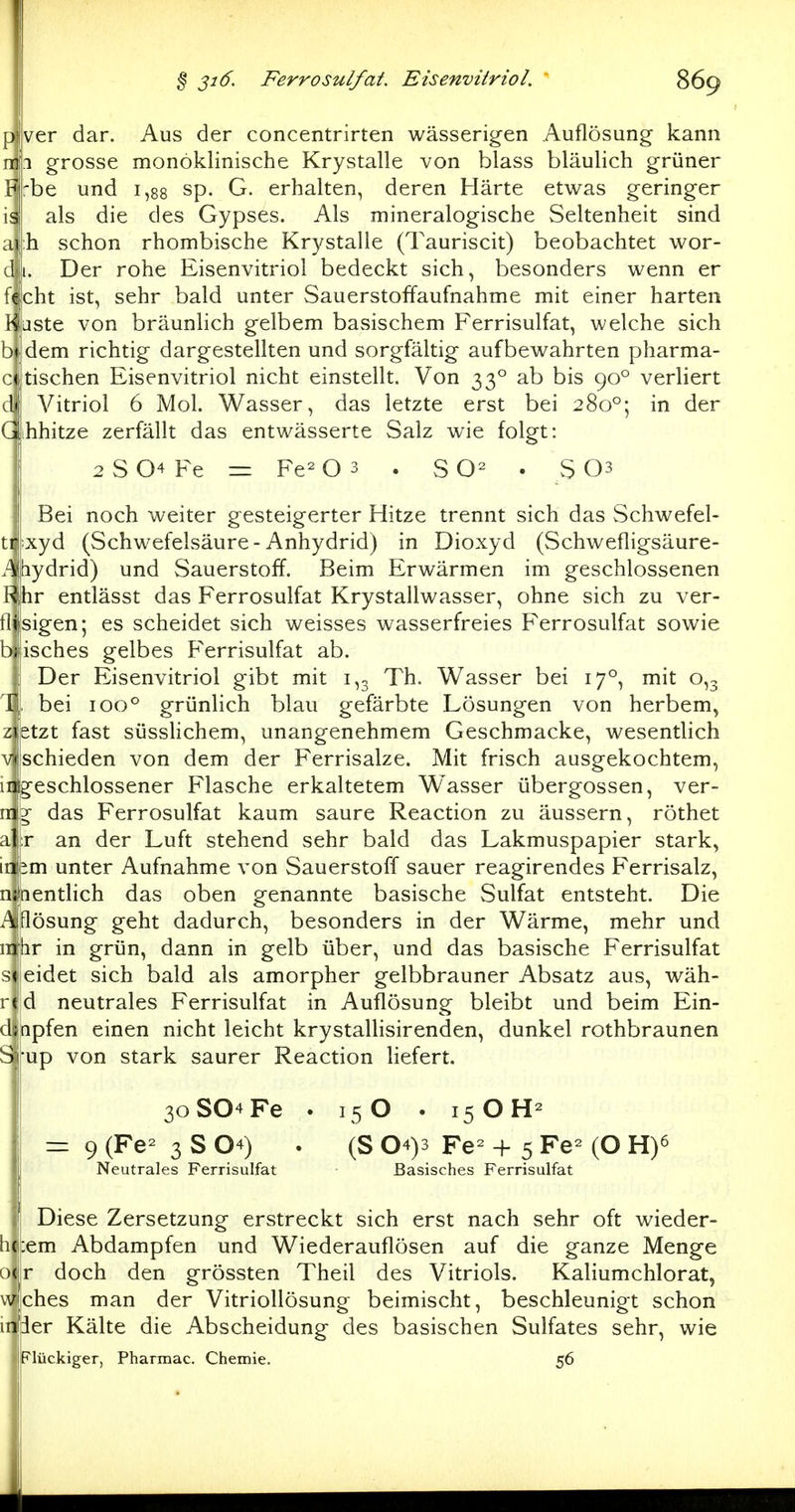 ver dar. Aus der concentrirten wässerigen Auflösung kann mfi grosse monöklinische Krystalle von blass bläulich grüner Fj'be und 1,88 sp. G. erhalten, deren Härte etwas geringer isl als die des Gypses. Als mineralogische Seltenheit sind ai h schon rhombische Kr3^stalle (Tauriscit) beobachtet wor- d i. Der rohe Eisenvitriol bedeckt sich, besonders wenn er fejcht ist, sehr bald unter Sauerstoffaufnahme mit einer harten Kluste von bräunlich gelbem basischem Ferrisulfat, welche sich bi dem richtig dargestellten und sorgfältig aufbewahrten pharma- c« tischen Eisenvitriol nicht einstellt. Von 33° ab bis 90° verliert d<! Vitriol 6 Mol. Wasser, das letzte erst bei 280°; in der Gihhitze zerfällt das entwässerte Salz wie folgt: 2 S 04 Fe = Fe- O 3 . SO- . S 03 Bei noch weiter gesteigerter Hitze trennt sich das Schwefel- t^-xyd (Schwefelsäure-Anhydrid) in Dioxyd (Schwefligsäure- Abydrid) und Sauerstoff. Beim Erwärmen im geschlossenen Rihr entlässt das Ferrosulfat Krystallwasser, ohne sich zu ver- tlijsigen; es scheidet sich weisses wasserfreies Ferrosulfat sowie bi isches gelbes Ferrisulfat ab. Der Eisenvitriol gibt mit 1,3 Th. Wasser bei 17°, mit 0,3 r bei 100° grünlich blau gefärbte Lösungen von herbem, zietzt fast süsslichem, unangenehmem Geschmacke, wesentlich '/•schieden von dem der Ferrisalze. Mit frisch ausgekochtem, inigeschlossener Flasche erkaltetem Wasser übergössen, ver- njg das Ferrosulfat kaum saure Reaction zu äussern, röthet r an der Luft stehend sehr bald das Lakmuspapier stark, iiibin unter Aufnahme von Sauerstoff sauer reagirendes Ferrisalz, n lentlich das oben genannte basische Sulfat entsteht. Die ^. lösung geht dadurch, besonders in der Wärme, mehr und 11 br in grün, dann in gelb über, und das basische Ferrisulfat eidet sich bald als amorpher gelbbrauner Absatz aus, wäh- d neutrales Ferrisulfat in Auflösung bleibt und beim Ein- d npfen einen nicht leicht krystallisirenden, dunkel rothbraunen up von stark saurer Reaction liefert. 3oS04Fe . 15 O . 15 OH^ — 9 (Fe- 3 S 04) . (S 04)3 Fe- + 5 Fe- (O H)^ Neutrales Ferrisulfat Basisches Ferrisulfat Diese Zersetzung erstreckt sich erst nach sehr oft wieder- h :em Abdampfen und Wiederauflösen auf die ganze Menge doch den grössten Theil des Vitriols. Kaliumchlorat, Viehes man der Vitriollösung beimischt, beschleunigt schon in^ier Kälte die Abscheidung des basischen Sulfates sehr, wie Flückiger, Pharmac. Chemie. 56