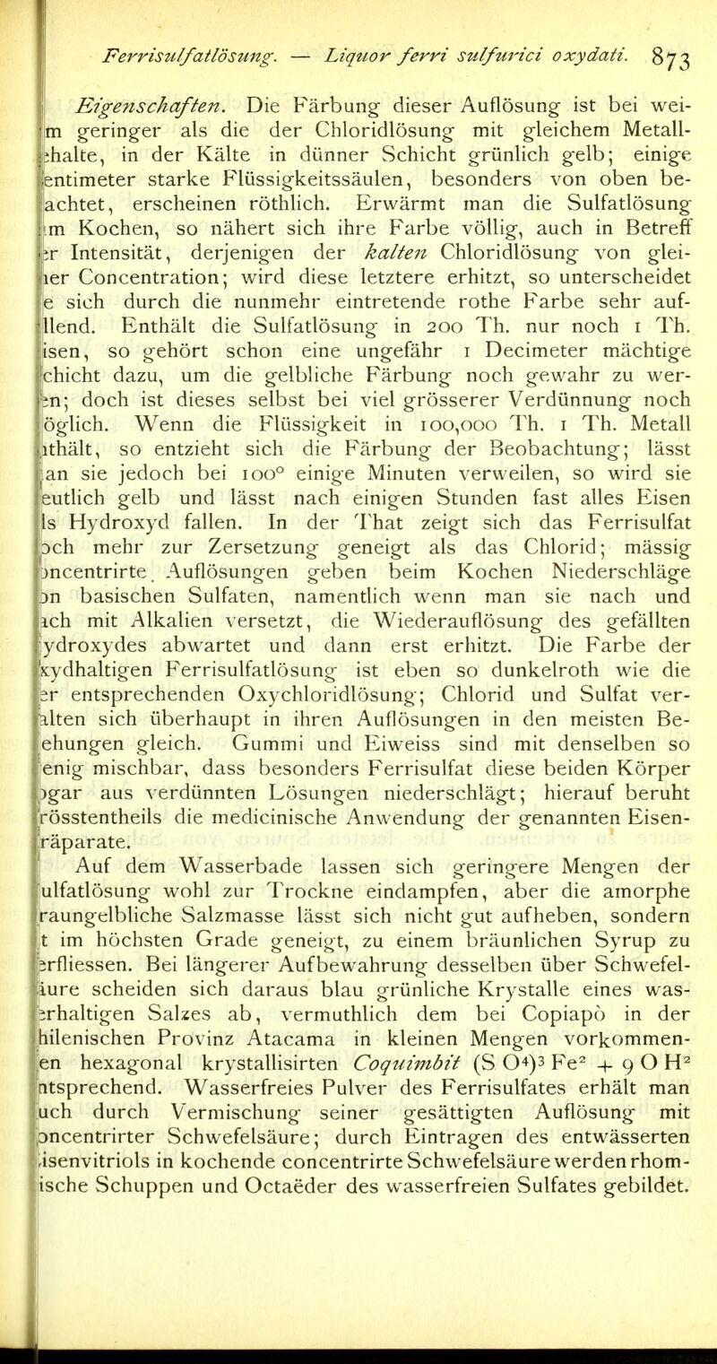 I Eigenschaften. Die Färbung- dieser Auflösung ist bei wei- jim geringer als die der Chloridlösung mit gleichem Metall- ihalte, in der Kälte in dünner Schicht grünlich gelb; einige entimeter starke Flüssigkeitssäulen, besonders von oben be- achtet, erscheinen röthlich. Erwärmt man die Sulfatlösung i.m Kochen, so nähert sich ihre Farbe völlig, auch in Betreff VC Intensität, derjenigen der kalten Chloridlösung von glei- ler Concentration; wird diese letztere erhitzt, so unterscheidet je sich durch die nunmehr eintretende rothe Farbe sehr auf- {jllend. Enthält die Sulfatlösung in 200 Th. nur noch i Th. isen, so gehört schon eine ungefähr i Decimeter mächtige chicht dazu, um die gelbliche Färbung noch gewahr zu wer- m; doch ist dieses selbst bei viel grösserer Verdünnung noch öglich. Wenn die Flüssigkeit in 100,000 Th. i Th. Metall ithält, so entzieht sich die Färbung der Beobachtung; lässt an sie jedoch bei 100° einige Minuten verweilen, so wird sie eutlich gelb und lässt nach einigen Stunden fast alles Eisen Is Hydroxyd fallen. In der That zeigt sich das Ferrisulfat 3ch mehr zur Zersetzung geneigt als das Chlorid; mässig ^ncentrirte. Auflösungen geben beim Kochen Niederschläge )n basischen Sulfaten, namentlich wenn man sie nach und ich mit Alkalien versetzt, die Wiederauflösung des gefällten ydroxydes abwartet und dann erst erhitzt. Die Farbe der sydhaltigen Ferrisulfatlösung ist eben so dunkelroth wie die sr entsprechenden Oxychloridlösung; Chlorid und Sulfat ver- alten sich überhaupt in ihren Auflösungen in den meisten Be- ehungen gleich. Gummi und Eiweiss sind mit denselben so icnig mischbar, dass besonders Ferrisulfat diese beiden Körper pgar aus verdünnten Lösungen niederschlägt; hierauf beruht rösstentheils die medicinische Anwendung der genannten Eisen- räparate. I Auf dem Wasserbade lassen sich geringere Mengen der lulfatlösung wohl zur Trockne eindampfen, aber die amorphe raungelbliche Salzmasse lässt sich nicht gut aufheben, sondern t im höchsten Grade geneigt, zu einem bräunlichen Syrup zu brfliessen. Bei längerer Aufbewahrung desselben über Schwefel- iure scheiden sich daraus blau grünliche Krystalle eines was- erhaltigen Salzes ab, vermuthlich dem bei Copiapo in der [hilenischen Provinz Atacama in kleinen Mengen vorkommen- en hexagonal krystaUisirten Coquimbit (S 0+)3 Fe^ 9 O ntsprechend. Wasserfreies Pulver des Ferrisulfates erhält man uch durch Vermischung seiner gesättigten Auflösung mit Dncentrirter Schwefelsäure; durch Eintragen des entwässerten -isenvitriols in kochende concentrirte Schwefelsäure werden rhom- ische Schuppen und Octaeder des wasserfreien Sulfates gebildet.
