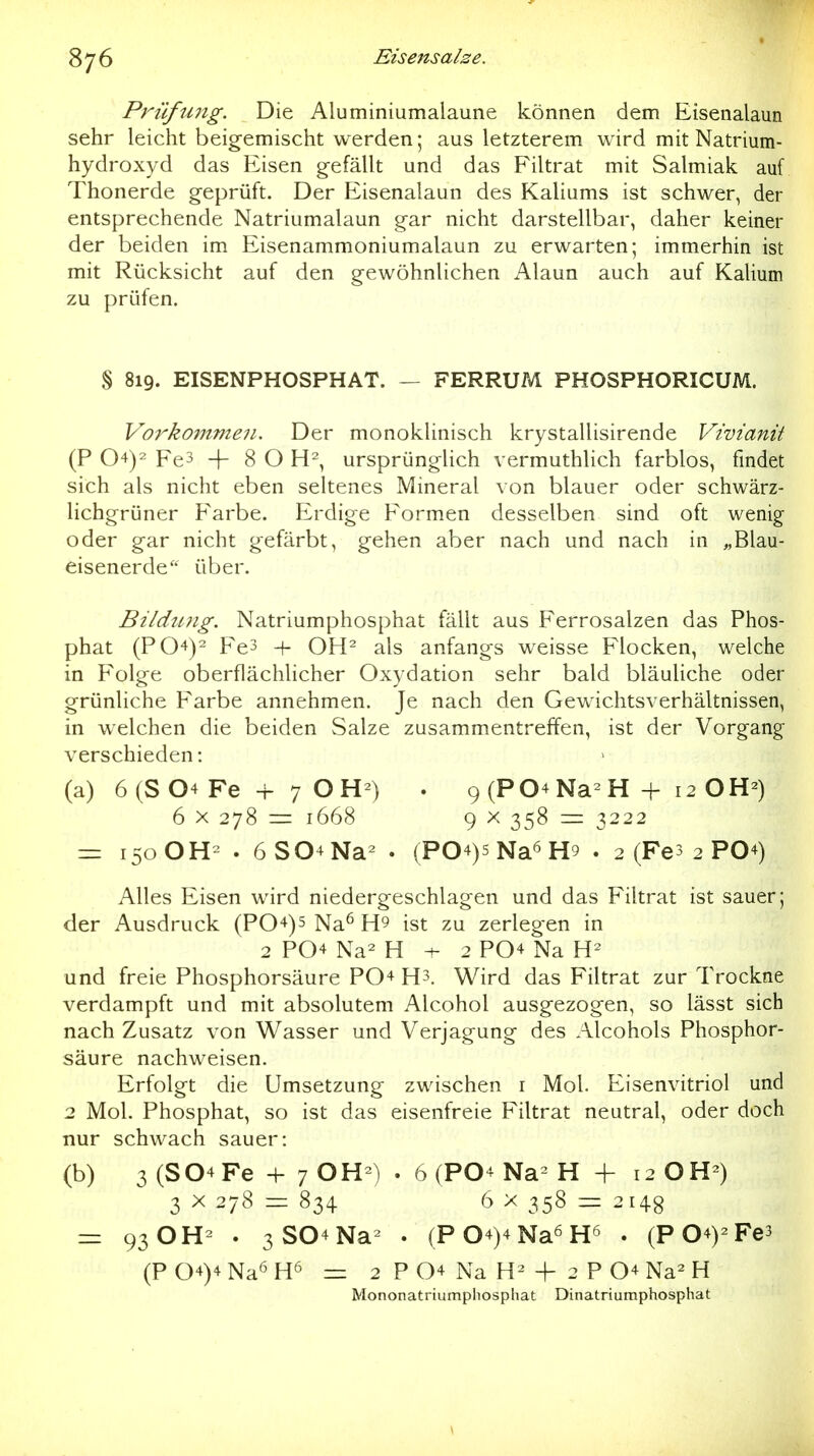 Prüfung. Die Aluminiumalaune können dem Eisenalaun sehr leicht beigemischt werden; aus letzterem wird mit Natrium- hydroxyd das Eisen gefällt und das Filtrat mit Salmiak auf Thonerde geprüft. Der Eisenalaun des Kaliums ist schwer, der entsprechende Natriumalaun gar nicht darstellbar, daher keiner der beiden im Eisenammoniumalaun zu erwarten; immerhin ist mit Rücksicht auf den gewöhnlichen Alaun auch auf Kalium zu prüfen. § 819. EISENPHOSPHAT. — FERRUM PHOSPHORICUM. Vorkojnmen. Der monoklinisch krystallisirende Vivianit (P 04)2 Fe3 -f 8 O H^, ursprünglich vermuthlich farblos, findet sich als nicht eben seltenes Mineral von blauer oder schwärz- lichgrüner Farbe. Erdige Formen desselben sind oft wenig- oder gar nicht gefärbt, gehen aber nach und nach in „Blau- eisenerde über. Bildjing. Natriumphosphat fällt aus Ferrosalzen das Phos- phat (P04)2 Fe3 + OH^ als anfangs weisse Flocken, welche in Folge oberflächlicher Oxydation sehr bald bläuliche oder grünliche Farbe annehmen. Je nach den Gewichtsverhältnissen, in welchen die beiden Salze zusammentreffen, ist der Vorgang- verschieden : (a) 6(S04Fe + 7 OH^) . 9 (P04 Na^ H + 12 OH-) 6 X 278 = 1668 9 X 358 = 3222 150 OH^ . 6S04Na^ . (P04)5Na6H9 . 2 (Fes 2 PO4) Alles Eisen wird niedergeschlagen und das Filtrat ist sauer; der Ausdruck (P04)5 Na^ H9 ist zu zerlegen in 2 P04 Na^ H ^ 2 P04 Na und freie Phosphorsäure P04 H3. Wird das Filtrat zur Trockne verdampft und mit absolutem Alcohol ausgezogen, so lässt sich nach Zusatz von Wasser und Verjagung des Alcohols Phosphor- säure nachweisen. Erfolgt die Umsetzung zwischen i Mol. Eisenvitriol und 2 Mol. Phosphat, so ist das eisenfreie Filtrat neutral, oder doch nur schwach sauer: (b) 3 (S04Fe -f 7 . 6 (PO4 Na- H + 12 OH-) 3 X 278 = 834 6 X 358 — 2148 - 93 OH- . 3S04Na- . (P04)4Na6H6 . (P04)^Fe3 (P04)4NaöH6 =z 2 P04 Na -f 2 P04Na2H Mononatriumpliosphat Dinatriumphosphat