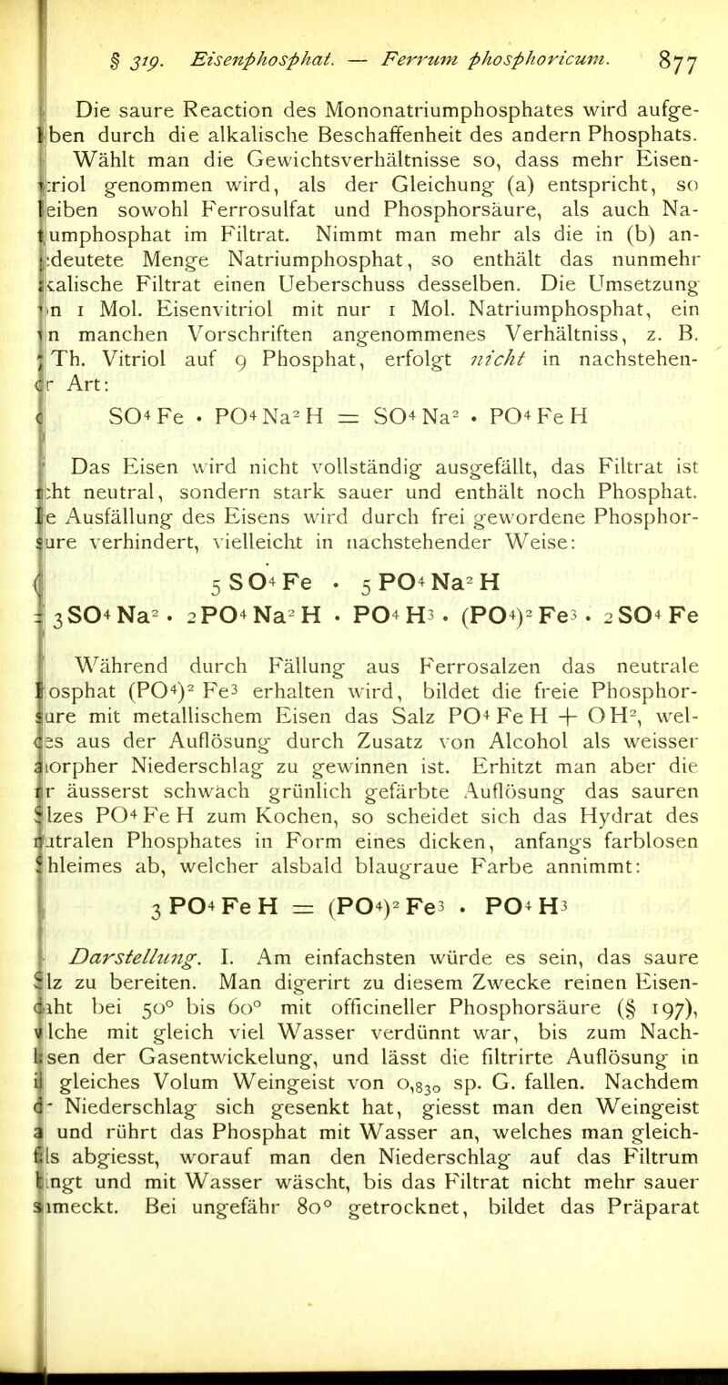 Die saure Reaction des Mononatriumphosphates wird aufge- Iben durch die alkalische Beschaffenheit des andern Phosphats. Wählt man die Gewichtsverhältnisse so, dass mehr Eisen- :riol g-enommen wird, als der Gleichung (a) entspricht, so eiben sowohl P'errosulfat und Phosphorsäure, als auch Na- umphosphat im Filtrat. Nimmt man mehr als die in (b) an- •.deutete Menge Natriumphosphat, so enthält das nunmehr cahsche Filtrat einen Ueberschuss desselben. Die Umsetzung m I Mol. Eisenvitriol mit nur i Mol. Natriumphosphat, ein n manchen Vorschriften angenommenes Verhältniss, z. B. Th. Vitriol auf 9 Phosphat, erfolgt nicht in nachstehen- i r Art: SO^Fe . P04Na^H z=z S04 Na^ . PO+FeH Das Eisen wird nicht vollständig ausgefällt, das Filtrat ist : :ht neutral, sondern stark sauer und enthält noch Phosphat. '. e Ausfällung des Eisens wird durch frei gewordene Phosphor- ; are verhindert, vielleicht in nachstehender Weise: { 5S04Fe . 5P04Na-H |3S04Na^. 2P04Na H . PO4 H3 . (P04)2Fe3. 2S04Fe Während durch Fällung aus P'errosalzen das neutrale '. osphat (P04)2 Fe3 erhalten wird, bildet die freie Phosphor- ure mit metallischem Eisen das Salz P04 Fe H -|- O H-, wel- < 2S aus der Auflösung durch Zusatz von Alcohol als weisser j lorpher Niederschlag zu gewinnen ist. Erhitzt man aber die : ir äusserst schwäch grünlich gefärbte Auflösung das sauren ! :lzes P04 Fe H zum Kochen, so scheidet sich das Hydrat des ] jtralen Phosphates in Form eines dicken, anfangs farblosen hleimes ab, welcher alsbald blaugraue F'arbe annimmt: I 3P04FeH = (P04)2Fe3 . PO4 H3 ! Darstellung. I. Am einfachsten würde es sein, das saure \ ilz zu bereiten. Man digerirt zu diesem Zwecke reinen Eisen- < liht bei 50° bis 60° mit officineller Phosphorsäure (§ 197), 1 Iche mit gleich viel Wasser verdünnt war, bis zum Nach- ] sen der Gasentwickelung, und lässt die filtrirte Auflösung in i gleiches Volum Weingeist von 0,830 sp. G. fallen. Nachdem ( ' Niederschlag sich gesenkt hat, giesst man den Weingeist j und rührt das Phosphat mit Wasser an, welches man gleich- i Is abgiesst, worauf man den Niederschlag auf das Filtrum ingt und mit Wasser wäscht, bis das P'iltrat nicht mehr sauer ! iimeckt. Bei ungefähr 80° getrocknet, bildet das Präparat