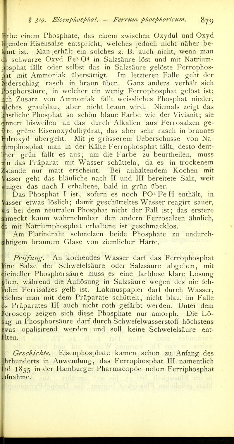 be einem Phosphate, das einem zwischen Oxydul und Oxyd ll^enden Eisensalze entspricht, welches jedoch nicht näher be- llint ist. Man erhält ein solches z. B. auch nicht, wenn man schwarze Oxyd Fe3 O^ in Salzsäure löst und mit Natrium- f Dsphat fällt oder selbst das in Salzsäure gelöste Ferrophos- f it mit Ammoniak übersättigt. Im letzteren Falle geht der I iderschlag rasch in braun über. Ganz anders verhält sich I Dsphorsäure, in welcher ein wenig Ferrophosphat gelöst ist; 1 :h Zusatz von Ammoniak fällt weissliches Phosphat nieder, Iches graublau, aber nicht braun wird. Niemals zeigt das 1 istliche Phosphat so schön blaue Farbe wie der Vivianit; sie e nnert bisweilen an das durch Alkalien aus Ferrosalzen ge- te grüne Eisenoxydulhydrat, das aber sehr rasch in braunes droxyd übergeht. Mit je grösserem Ueberschusse von Na- imphosphat man in der Kälte Ferrophosphat fällt, desto deut- ler grün fällt es aus; um die Farbe zu beurtheilen, muss n das Präparat mit Wasser schütteln, da es in trockenem Stande nur matt erscheint. Bei anhaltendem Kochen mit asser geht das bläuliche nach II und III bereitete Salz, weit niger das nach I erhaltene, bald in grün über. Das Phosphat I ist, sofern es noch PO^ Fe H enthält, in asser etwas löslich; damit geschütteltes Wasser reagirt sauer, s bei dem neutralen Phosphat nicht der Fall ist; das erstere imeckt kaum wahrnehmbar den andern Ferrosalzen ähnlich, 3 mit Natriumphosphat erhaltene ist geschmacklos. Am Platindraht schmelzen beide Phosphate zu undurch- htigem braunem Glase von ziemlicher Härte. Prüftmg. An kochendes Wasser darf das Ferrophosphat üne Salze der Schwefelsäure oder Salzsäure abgeben, mit icineller Phosphorsäure muss es eine farblose klare Lösung ben, während die Auflösung in Salzsäure wegen des nie feh- den Ferrisalzes gelb ist. Lakmuspapier darf durch Wasser, Iches man mit dem Präparate schüttelt, nicht blau, im Falle s Präparates III auch nicht roth gefärbt werden. Unter dem Icroscop zeigen sich diese Phosphate nur amorph. Die Lö- Irig in Phosphorsäure darf durch Schwefelwasserstoff höchstens vas opalisirend werden und soll keine Schwefelsäure ent- Iten. Geschichte. Eisenphosphate kamen schon zu Anfang des 'hrhunderts in Anwendung, das Ferrophosphat III namentlich id 1835 in der Hamburger Pharmacopöe neben Ferriphosphat ifnahme.