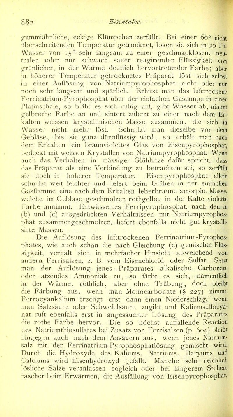 gummiähnliche, eckige Klümpchen zerfällt. Bei einer 60° nicht überschreitenden Temperatur getrocknet, lösen sie sich in 20 Th. Wasser von 15° sehr langsam zu einer geschmacklosen, neu- tralen oder nur schwach sauer reagirenden Flüssigkeit von grünlicher, in der Wärme, deutlich hervortretender Farbe; aber in höherer Temperatur getrocknetes Präparat löst sich selbst in einer Auflösung von Natriumpyrophosphat nicht oder nur noch sehr langsam und spärlich. Erhitzt man das lufttrockene. Ferrinatrium-Pyrophosphat über der einfachen Gaslampe in einer Platinschale, so bläht es sich ruhig auf, gibt Wasser ab, nimmt gelbrothe Farbe an und sintert zuletzt zu einer nach dem Er- kalten v^eissen krystallinischen Masse zusammen, die sich in Wasser nicht mehr löst. Schmilzt man dieselbe vor dem Gebläse, bis sie ganz dünnflüssig wird, so erhält man nach, dem Erkalten ein braunviolettes Glas von Eisenpyrophosphat, bedeckt mit weissen Krystallen von Natriumpyrophosphat. Wenn auch das Verhalten in mässiger Glühhitze dafür spricht, dass das Präparat als eine Verbindung zu betrachten sei, so zerfällt sie doch in höherer Temperatur. Eisenpyrophosphat allein schmilzt weit leichter und liefert beim Glühen in der einfachen Gasflamme eine nach dem Erkalten leberbraune amorphe Masse, welche im Gebläse geschmolzen rothgelbe, in der Kälte violette P'arbe annimmt. Entwässertes Ferripyrophosphat, nach den in (b) und (c) ausgedrückten Verhältnissen mit Natriumpyrophos- phat zusammengeschmolzen, liefert ebenfalls nicht gut krystalli- sirte Massen. Die Auflösung des lufttrockenen Ferrinatrium-Pyrophos- phates, wie auch schon die nach Gleichung (c) gemischte Flüs- sigkeit, verhält sich in mehrfacher Hinsicht abweichend von andern Ferrisalzen, z. B. vom Eisenchlorid oder Sulfat. Setzt man der Auflösung jenes Präparates alkalische Carbonate oder ätzendes Ammoniak zu, so färbt es sich, namentlich in der Wärme, röthhch, aber ohne Trübung, doch bleibt die Färbung aus, wenn man Monocarbonate (§ 227) nimmt. Ferrocyankalium erzeugt erst dann einen Niederschlag, wenn man Salzsäure oder Schwefelsäure zugibt und Kaliumsulfocya- nat ruft ebenfalls erst in angesäuerter Lösung des Präparates die rothe Farbe hervor. Die so höchst auffallende Reaction des Natriumthiosulfates bei Zusatz von Ferrisalzen (p. 604) bleibt hingegen auch nach dem Ansäuern aus, wenn jenes Natrium- salz mit der Ferrinatrium-Pyrophosphatlösung gemischt wird. Durch die Hydroxyde des Kaliums, Natriums, Baryums und Calciums wird Eisenhydroxyd gefällt. Manche sehr reichlich lösliche Salze veranlassen sogleich oder bei längerem Stehen, rascher beim Erwärmen, die Ausfällung von Eisenpyrophosphat,