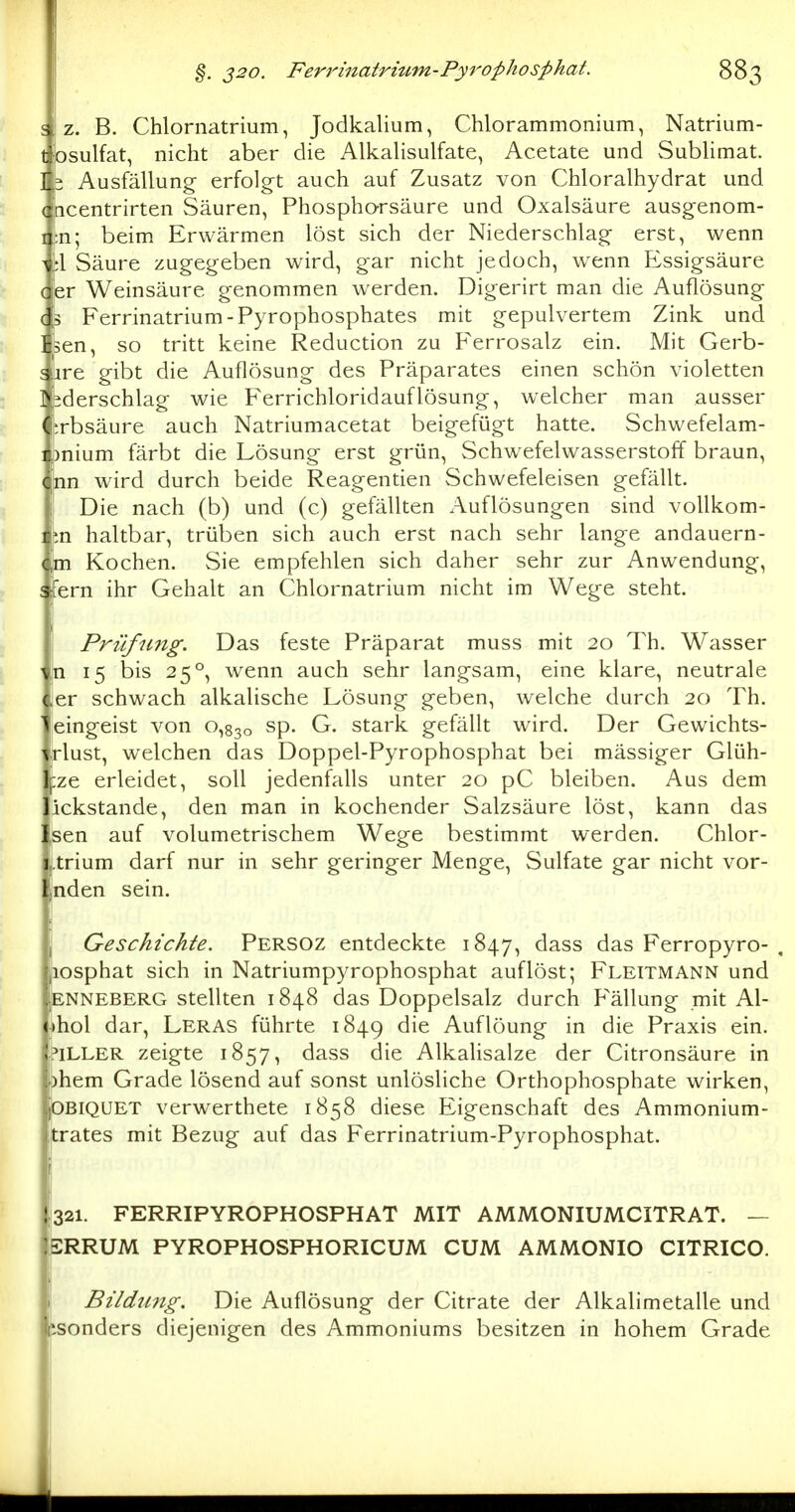 ^ z. B. Chlornatrium, Jodkalium, Chlorammonium, Natrium- tjosulfat, nicht aber die Alkalisulfate, Acetate und Sublimat. ] ^ Ausfällung- erfolgt auch auf Zusatz von Chloralhydrat und (hcentrirten Säuren, Phospharsäure und Oxalsäure ausgenom- ii:n; beim Erwärmen löst sich der Niederschlags erst, wenn tl Säure zugegeben wird, gar nicht jedoch, wenn Essigsäure d|er Weinsäure genommen werden. Digerirt man die Auflösung (fs Ferrinatrium-Pyrophosphates mit gepulvertem Zink und fisen, so tritt keine Reduction zu F'errosalz ein. Mit Gerb- Jire gibt die Auflösung des Präparates einen schön violetten 4derschlag wie Ferrichloridauflösung, welcher man ausser (i^rbsäure auch Natriumacetat beigefügt hatte. Schwefelam- ii)nium färbt die Lösung erst grün, Schw^efelwasserstoff braun, C;nn wird durch beide Reagentien Schwefeleisen gefällt. Die nach (b) und (c) gefällten Auflösungen sind voUkom- i;.n haltbar, trüben sich auch erst nach sehr lange andauern- 4m Kochen. Sie empfehlen sich daher sehr zur Anwendung, ! fern ihr Gehalt an Chlornatrium nicht im Wege steht. Prüfung. Das feste Präparat muss mit 20 Th. Wasser n 15 bis 25°, wenn auch sehr langsam, eine klare, neutrale er schwach alkalische Lösung geben, welche durch 20 Th. ' eingeist von 0,830 sp. G. stark gefällt wird. Der Gewichts- ^lust, welchen das Doppel-Pyrophosphat bei mässiger Glüh- tze erleidet, soll jedenfalls unter 20 pC bleiben. Aus dem jickstande, den man in kochender Salzsäure löst, kann das !,sen auf volumetrischem Wege bestimmt werden. Chlor- Ltrium darf nur in sehr geringer Menge, Sulfate gar nicht vor- nden sein. , Geschichte. Persoz entdeckte 1847, ^^ss das Ferropyro- , |iosphat sich in Natriumpyrophosphat auflöst; Fleitmann und ENNEBERG Stellten 1848 das Doppelsalz durch F'ällung mit Al- ;)hol dar, Leras führte 1849 die Auflöung in die Praxis ein. hLLER zeigte 1857, dass die Alkalisalze der Citronsäure in phem Grade lösend auf sonst unlösliche Orthophosphate wirken, OBiQüET verwerthete 1858 diese Eigenschaft des Ammonium- trates mit Bezug auf das Ferrinatrium-Pyrophosphat. 1321. FERRIPYROPHOSPHAT MIT AMMONIUMCITRAT. — ERRUM PYROPHOSPHORICUM CUM AMMONIO CITRICO. ; Bildimg. Die Auflösung der Citrate der Alkalimetalle und isonders diejenigen des Ammoniums besitzen in hohem Grade