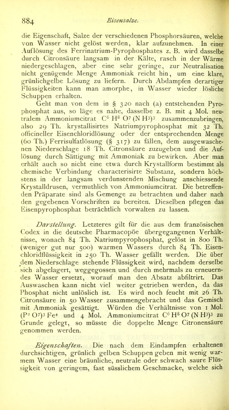 die Eigenschaft, Salze der verschiedenen Phosphorsäuren, welche von Wasser nicht gelöst werden, klar aufzunehmen. In einer Auflösung- des Ferrinatrium-Pyrophosphates z. B. wird dasselbe durch Citronsäure langsam in der Kälte, rasch in der Wärme niedergeschlagen, aber eine sehr geringe, zur Neutralisation nicht genügende Menge Ammoniak reicht hin, um eine klare, grünlichgelbe Lösung zu liefern. Durch Abdampfen derartiger Flüssigkeiten kann man amorphe, in Wasser wieder lösliche Schuppen erhalten. Geht man von dem in § 320 nach (a) entstehenden Pyro- phosphat aus, so läge es nahe, dasselbe z. B. mit 4 Mol. neu- tralem Ammoniumeitrat 07 (N H3)3 zusammenzubringen, also 29 Th. krystallisirtes Natriumpyrophosphat mit 32 Th. officineller Eisenchloridlösung oder der entsprechenden Menge (60 Th.) Ferrisulfatlösung (§ 317) zu fällen, dem ausgewasche- nen Niederschlage 18 Th. Citronsäure zuzugeben und die Auf- lösung durch Sättigung mit Ammoniak zu bewirken. Aber man erhält auch so nicht eine etwa durch Krystallform bestimmt als chemische Verbindung characterisirte Substanz, sondern höch- stens in der langsam verdunstenden Mischung anschiessende Krystalldrusen, vermuthlich von Ammoniumeitrat. Die betreffen- den Präparate sind als Gemenge zu betrachten und daher nach den gegebenen Vorschriften zu bereiten. Dieselben pflegen das Eisenpyrophosphat beträchtlich vorwalten zu lassen. Darstelhmg. Letzteres gilt für die aus dem französischen Codex in die deutsche Pharmacopöe übergegangenen Verhält- nisse, wonach 84 Th. Natriumpyrophosphat, gelöst in 800 Th. (weniger gut nur 500) warmen Wassers durch 84 Th. Eisen- chloridflüssigkeit in 250 Th. Wasser gefällt werden. Die über dem Niederschlage stehende Flüssigkeit wird, nachdem derselbe sich abgelagert, weggegossen und durch mehrmals zu erneuern- des Wasser ersetzt, worauf man den Absatz abfiltrirt. Das Auswaschen kann nicht viel weiter getrieben werden, da das Phosphat nicht unlöslich ist. Es wird noch feucht mit 26 Th. Citronsäure in 50 Wasser zusammengebracht und das Gemisch mit Ammoniak gesättigt. Würden die Verhältnisse von i Mol. (P2 07)3 Fe4 und 4 Mol. Ammoniumeitrat C^ 07 (N H3)3 zu Grunde gelegt, so müsste die doppelte Menge Citronensäure genommen werden. Eigenschaften. Die nach dem Eindampfen erhaltenen durchsichtigen, grünlich gelben Schuppen geben mit wenig war- mem Wasser eine bräunhche, neutrale oder schwach saure Flüs- sigkeit von geringem, fast süsslichem Geschmacke, welche sich