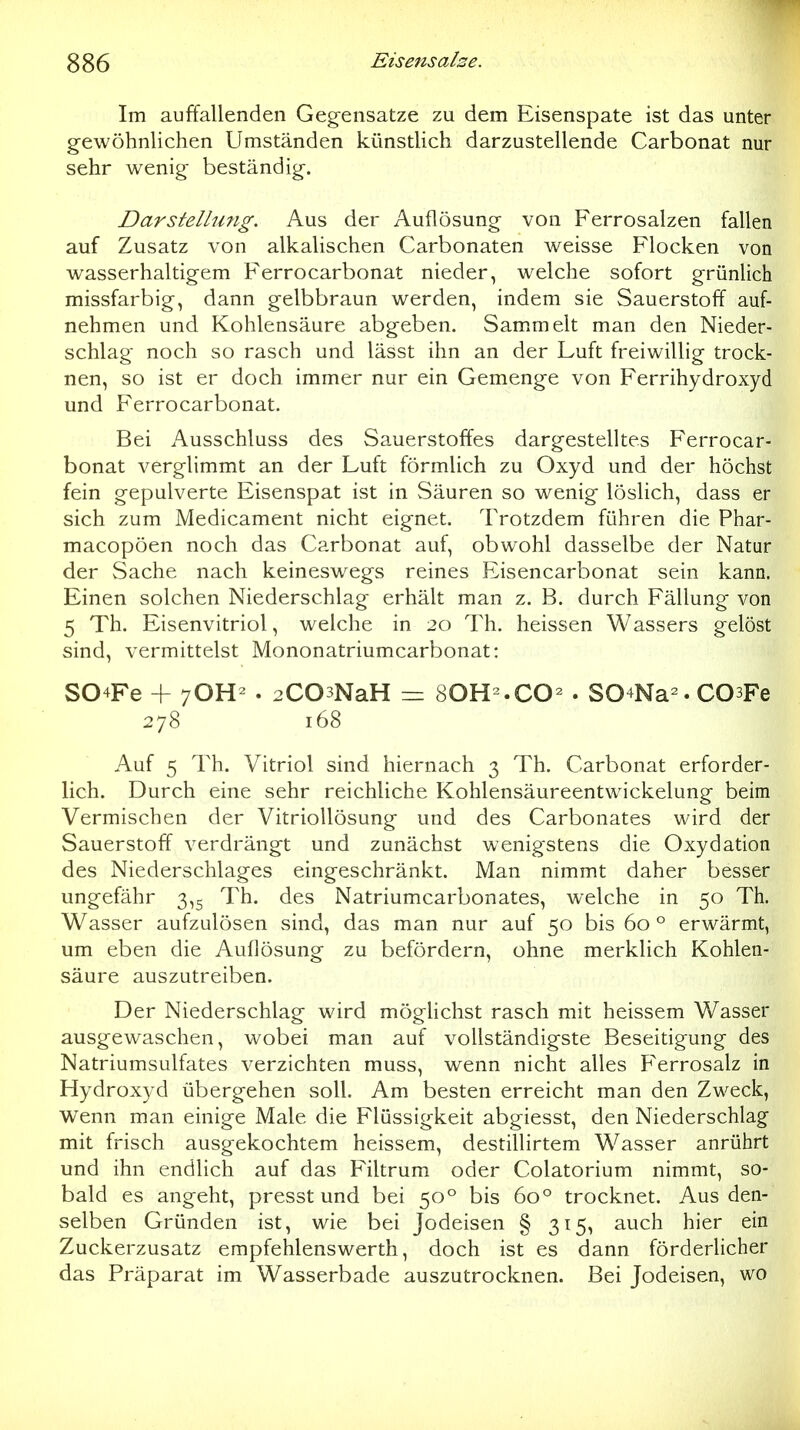 Im auffallenden Gegensätze zu dem Eisenspate ist das unter gewöhnlichen Umständen künstlich darzustellende Carbonat nur sehr wenig beständig. Darstellimg. Aus der Auflösung von Ferrosalzen fallen auf Zusatz von alkalischen Carbonaten weisse Flocken von wasserhaltigem Ferrocarbonat nieder, welche sofort grünlich missfarbig, dann gelbbraun werden, indem sie Sauerstoff auf- nehmen und Kohlensäure abgeben. Sam.melt man den Nieder- schlag noch so rasch und lässt ihn an der Luft freiwillig trock- nen, so ist er doch immer nur ein Gemenge von Ferrihydroxyd und Ferrocarbonat. Bei Ausschluss des Sauerstoffes dargestelltes Ferrocar- bonat verglimmt an der Luft förmlich zu Oxyd und der höchst fein gepulverte Eisenspat ist in Säuren so wenig löslich, dass er sich zum Medicament nicht eignet. Trotzdem führen die Phar- macopöen noch das Carbonat auf, obwohl dasselbe der Natur der Sache nach keineswegs reines Eisencarbonat sein kann. Einen solchen Niederschlag erhält man z. B. durch Fällung von 5 Th. Eisenvitriol, welche in 20 Th. heissen Wassers gelöst sind, vermittelst Mononatriumcarbonat: S04Fe + 7OH- . 2C03NaH = SOH-.CO^ . S04Na^. COsFe 278 168 Auf 5 Th. Vitriol sind hiernach 3 Th. Carbonat erforder- lich. Durch eine sehr reichliche Kohlensäureentwickelung beim Vermischen der Vitriollösung und des Carbonates wird der Sauerstoff verdrängt und zunächst wenigstens die Oxydation des Niederschlages eingeschränkt. Man nimmt daher besser ungefähr 3,5 Th. des Natriumcarbonates, welche in 50 Th. Wasser aufzulösen sind, das man nur auf 50 bis 60 ° erwärmt, um eben die Auflösung zu befördern, ohne merklich Kohlen- säure auszutreiben. Der Niederschlag wird mögHchst rasch mit heissem Wasser ausgewaschen, wobei man auf vollständigste Beseitigung des Natriumsulfates verzichten muss, wenn nicht alles Ferrosalz in Hydroxyd übergehen soll. Am besten erreicht man den Zweck, wenn man einige Male die Flüssigkeit abgiesst, den Niederschlag mit frisch ausgekochtem heissem, destillirtem Wasser anrührt und ihn endlich auf das Filtrum oder Colatorium nimmt, so- bald es angeht, presst und bei 50° bis 60° trocknet. Aus den- selben Gründen ist, wie bei Jodeisen § 315, auch hier ein Zuckerzusatz erapfehlenswerth, doch ist es dann förderlicher das Präparat im Wasserbade auszutrocknen. Bei Jodeisen, wo