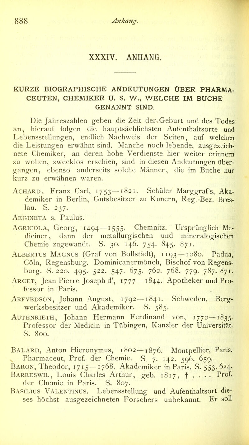 XXXIV. ANHANG. KURZE BIOGRAPHISCHE ANDEUTUNGEN ÜBER PHARMA- CEUTEN, CHEMIKER U. S. W., WELCHE IM BUCHE GENANNT SIND. Die Jahreszahlen geben die Zeit der.Geburt und des Todes an, hierauf folgen die hauptsächlichsten Aufenthaltsorte und Lebensstellungen, endlich Nachweis der Seiten, auf welchen die Leistungen erwähnt sind. Manche noch lebende, ausgezeich- nete Chemiker, an deren hohe Verdienste hier weiter erinnern zu wollen, zwecklos erschien, sind in diesen Andeutungen über- gangen, ebenso anderseits solche Männer, die im Buche nur kurz zu erwähnen waren. Achard, Franz Carl, 1753 —1821. Schüler Marggrafs, Aka- demiker in Berlin, Gutsbesitzer zu Kunern, Reg.-Bez. Bres- lau. S. 237. Aegineta s. Paulus. Agricola, Georg, 1494—1555. Chemnitz. Ursprünglich Me- diciner, dann der metallurgischen und mineralogischen Chemie zugewandt. S. 30. 146. 754. 845. 871. Albertus Magnus (Graf von Boilstädt), 1193 — 1280. Padua, Cöln, Regensburg. Dominicanermönch, Bischof von Regens- burg. S. 220. 495. 522. 547. 675. 762. 768. 779. 787. 871. Arget, Jean Pierre Joseph d\ 1777 —1844. Apotheker und Pro- fessor in Paris. Arfvedson, Johann August, 1792 —1841. Schweden. Berg- werksbesitzer und Akademiker. S. 585. Autenrieth, Johann Hermann Ferdinand von, 1772—1835. Professor der Medicin in Tübingen, Kanzler der Universität. S. 800. Balard, Anton Hieronymus, 1802—1876. MontpelHer, Paris. Pharmaceut, Prof. der Chemie. S. 7. 142. 596. 659. Baron, Theodor, 1715—1768. Akademiker in Paris. S. 553. 624. Barreswil, Louis Charles Arthur, geb. 1817, f . . . . Prof. der Chemie in Paris. S. 807. Basilius Valentinus. Lebensstellung und Aufenthaltsort die- ses höchst ausgezeichneten Forschers unbekannt. Er soll