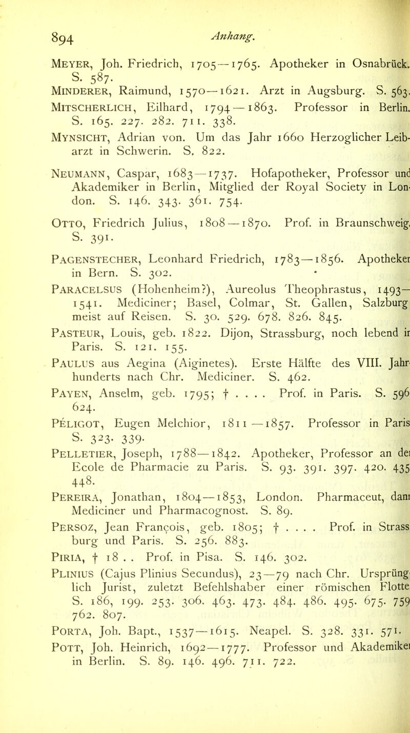 Meyer, Joh. Friedrich, 1705—1765. Apotheker in Osnabrück. S. 587. Minderer, Raimund, 1570—1621. Arzt in Augsburg-. S. 563. MiTSCHERLiCH, Eilhard, 1794 —1863. Professor in Berlin. S. 165. 227. 282. 711. 338. Mynsicht, Adrian von. Um das Jahr 1660 Herzoglicher Leib- arzt in Schwerin. S. 822. Neumann, Caspar, 1683 — ^737- Hofapotheker, Professor und Akademiker in Berlin, Mitglied der Royal Society in Lon- don. S. 146. 343. 361. 754. Otto, Friedrich Julius, 1808 —1870. Prof. in Braunschweig, S. 391. Pagenstecher, Leonhard Friedrich, 1783 —1856. Apotheker in Bern. S. 302. Paracelsus (Hohenheim?), Aureolus Theophrastus, 1493— 1541. Mediciner; Basel, Colmar, St. Gallen, Salzburg meist auf Reisen. S. 30. 529. 678. 826. 845. Pasteur, Louis, geb. 1822. Dijon, Strassburg, noch lebend ir Paris. S. 121. 155. Paulus aus Aegina (Aiginetes). Erste Hälfte des VIII. Jahr hunderts nach Chr. Mediciner. S. 462. Payen, Anselm, geb. 1795; f . . . . Prof. in Paris. S. 596 624. Peligot, Eugen Melchior, 1811—1857. Professor in Paris S. 323- 339- Pelletier, Joseph, 1788—1842. Apotheker, Professor an dei Ecole de Pharmacie zu Paris. S. 93. 391. 397. 420. 435 448. Pereira, Jonathan, 1804—1853, London. Pharmaceut, dam Mediciner und Pharmacognost. vS. 89. Persoz, Jean Francois, geb. 1805; f . . . . Prof. in Strass bürg und Paris. S. 256. 883. PiRiA, f 18 . . Prof. in Pisa. S. 146. 302. Plinius (Cajus Plinius Secundus), 23 — 79 nach Chr. Ursprüng lieh Jurist, zuletzt Befehlshaber einer römischen Flotte S. 186, 199. 253. 306. 463. 473. 484. 486. 495. 675. 759 762. 807. Porta, Joh. Bapt., 1537—1615. Neapel. S. 328. 331. 571. Pott, Joh. Heinrich, 1692 —1777. Professor und Akademikei in Berlin. S. 89. 146. 496. 711. 722.