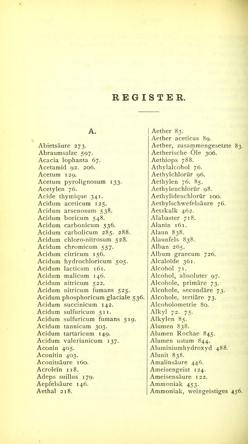 REGISTEB. A. Aether 83. Aether aceticus 89. Abietsäure 273. Aether, zusammengesetzte 83. Abraumsalze 597. Aetherische Ole 306. Acacia lophanta 67. Aethiops 788. Acetamid 92. 206. Athylalcohol 76. Acetum 129. Aethylchlorür 96. Acetum pyrolignosum 133. Aethylen 76. 85. Acetylen 76. Aethylenchlorür 98. Acide thymique 341. Aethylidenchlorür 100. Acidum aceticum 125. Aethylschwefelsäure 76. Acidum arsenosum 538. Aetzkalk 462. Acidum boricum 548. Alabaster 718. Acidum carbonicum 53^' Alanin 161. Acidum carbolicum 285. 288. Alaun 030. Acidum chloro-nitrosum 528. Alaunfels 838. Acidum chromicum 557* Alban 265. Acidum citricum 156. Album graecum 726. Acidum hydrocliloricum 505. Alcaloi'de 361. Xi-l^HiUlU IdCLiL-Ulii IUI. Acidum malicum 146. Alcohol, absoluter 97. Acidum nitricum 522. Alcohole, primäre 73. Acidum nitricum fumans 525. Alcohole, secundäre 73. Acidum phosphoricum glaciale 536. Alcohole, tertiäre 73, Acidum succinicum 142. Alcoholometrie 80. Acidum sulfuricum 511. Alkyl 72. 75. Acidum sulfuricum fumans 519, Alkylen 85. Acidum tannicum 303. Alumen 838. Acidum tartaricum 149. Alumen Rochae 845. Acidum valerianicum 137. Alumen ustum 844. Aconin 405. Aluminiumhydroxyd 488. Aconitin 403. Alunit 838. Aconitsäure 160. Amalinsäure 446. Acrolei'n 118, Ameisengeist 124. Adeps suillus 179. Ameisensäure 122. Aepfelsäure 146. Ammoniak 453. Aethal 218. Ammoniak, weingeistiges 456.
